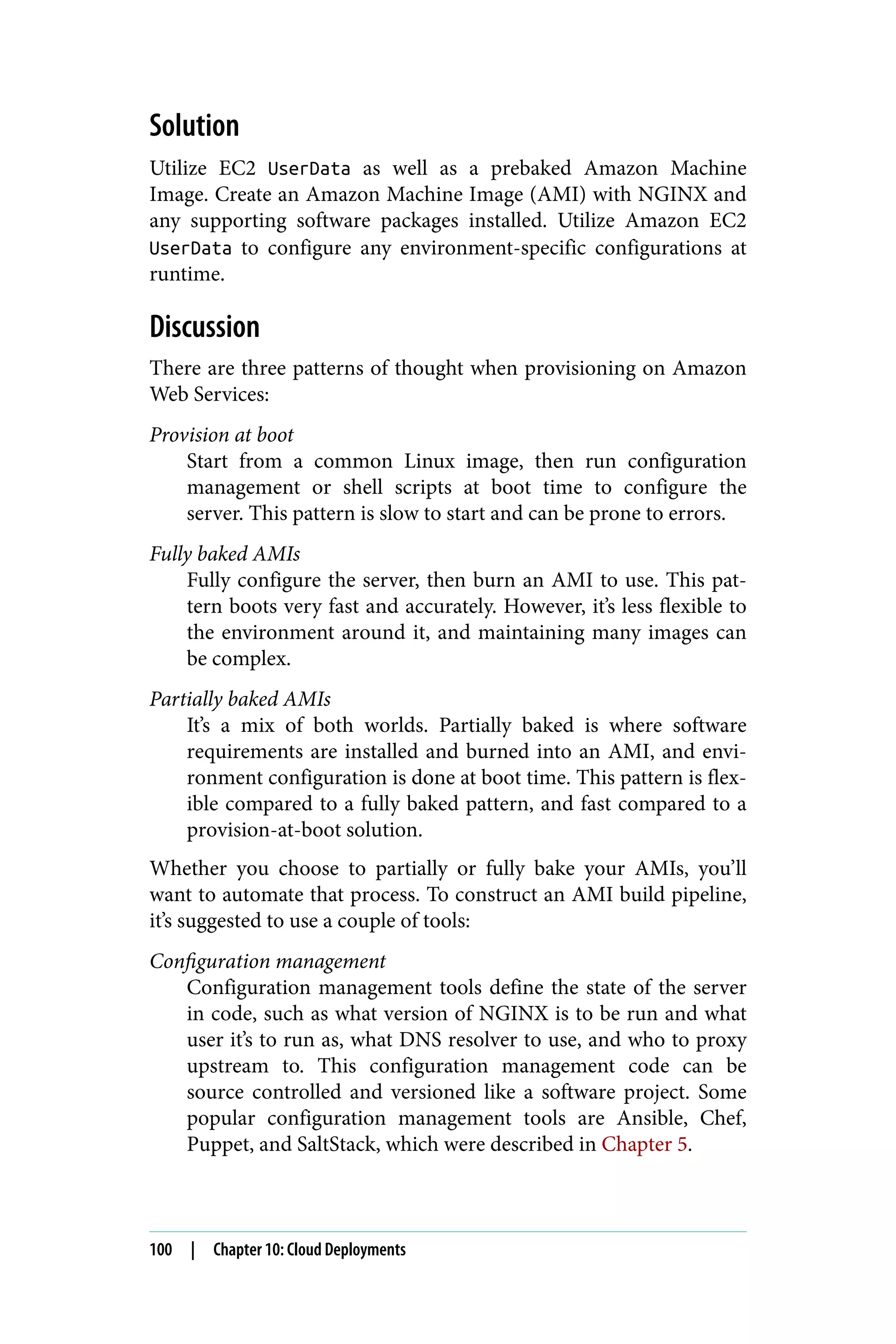 Solution
Utilize EC2 UserData as well as a prebaked Amazon Machine
Image. Create an Amazon Machine Image (AMI) with NGINX and
any supporting software packages installed. Utilize Amazon EC2
UserData to configure any environment-specific configurations at
runtime.
Discussion
There are three patterns of thought when provisioning on Amazon
Web Services:
Provision at boot
Start from a common Linux image, then run configuration
management or shell scripts at boot time to configure the
server. This pattern is slow to start and can be prone to errors.
Fully baked AMIs
Fully configure the server, then burn an AMI to use. This pat‐
tern boots very fast and accurately. However, it’s less flexible to
the environment around it, and maintaining many images can
be complex.
Partially baked AMIs
It’s a mix of both worlds. Partially baked is where software
requirements are installed and burned into an AMI, and envi‐
ronment configuration is done at boot time. This pattern is flex‐
ible compared to a fully baked pattern, and fast compared to a
provision-at-boot solution.
Whether you choose to partially or fully bake your AMIs, you’ll
want to automate that process. To construct an AMI build pipeline,
it’s suggested to use a couple of tools:
Configuration management
Configuration management tools define the state of the server
in code, such as what version of NGINX is to be run and what
user it’s to run as, what DNS resolver to use, and who to proxy
upstream to. This configuration management code can be
source controlled and versioned like a software project. Some
popular configuration management tools are Ansible, Chef,
Puppet, and SaltStack, which were described in Chapter 5.
100 | Chapter 10: Cloud Deployments
 
