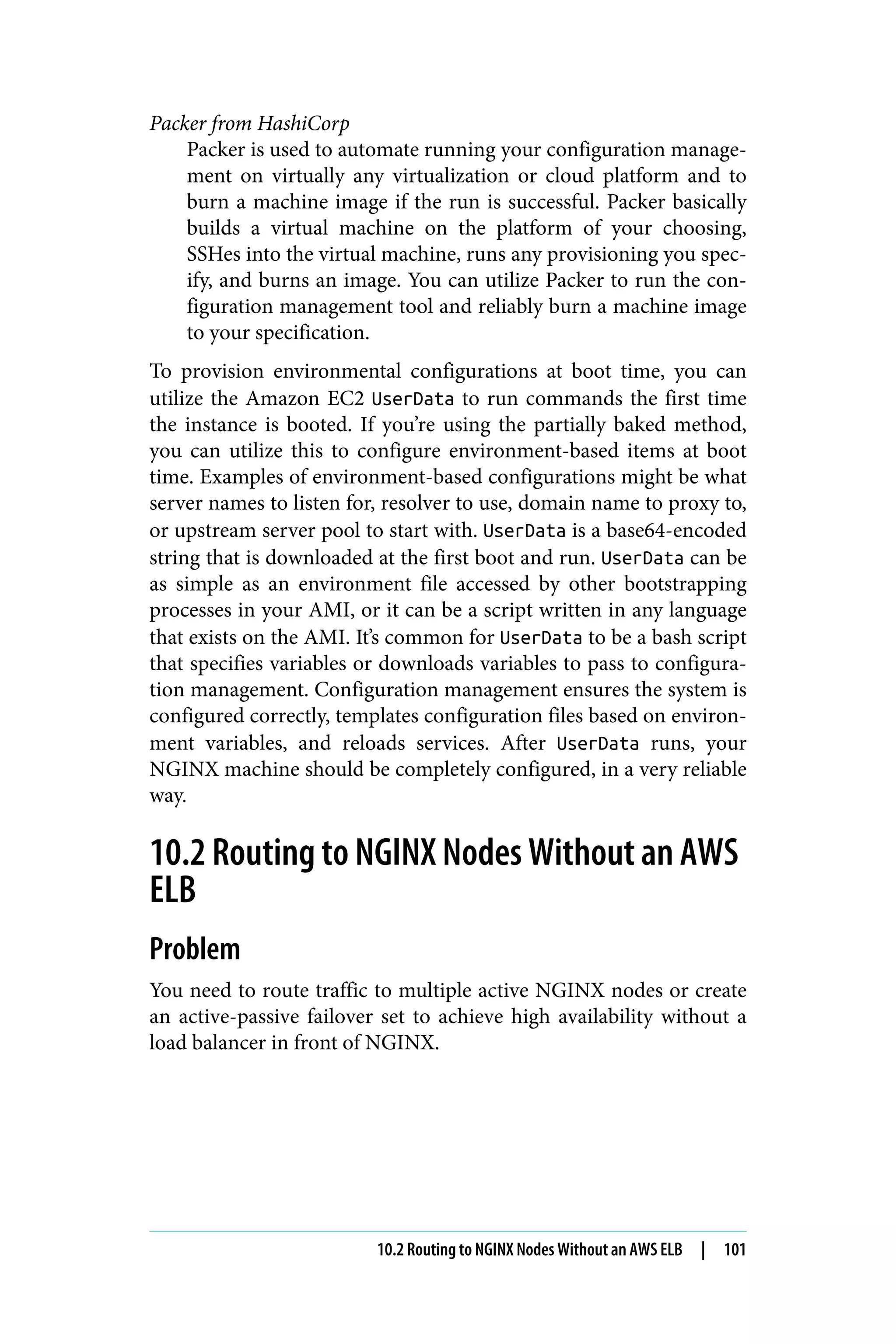 Packer from HashiCorp
Packer is used to automate running your configuration manage‐
ment on virtually any virtualization or cloud platform and to
burn a machine image if the run is successful. Packer basically
builds a virtual machine on the platform of your choosing,
SSHes into the virtual machine, runs any provisioning you spec‐
ify, and burns an image. You can utilize Packer to run the con‐
figuration management tool and reliably burn a machine image
to your specification.
To provision environmental configurations at boot time, you can
utilize the Amazon EC2 UserData to run commands the first time
the instance is booted. If you’re using the partially baked method,
you can utilize this to configure environment-based items at boot
time. Examples of environment-based configurations might be what
server names to listen for, resolver to use, domain name to proxy to,
or upstream server pool to start with. UserData is a base64-encoded
string that is downloaded at the first boot and run. UserData can be
as simple as an environment file accessed by other bootstrapping
processes in your AMI, or it can be a script written in any language
that exists on the AMI. It’s common for UserData to be a bash script
that specifies variables or downloads variables to pass to configura‐
tion management. Configuration management ensures the system is
configured correctly, templates configuration files based on environ‐
ment variables, and reloads services. After UserData runs, your
NGINX machine should be completely configured, in a very reliable
way.
10.2 Routing to NGINX Nodes Without an AWS
ELB
Problem
You need to route traffic to multiple active NGINX nodes or create
an active-passive failover set to achieve high availability without a
load balancer in front of NGINX.
10.2 Routing to NGINX Nodes Without an AWS ELB | 101
 
