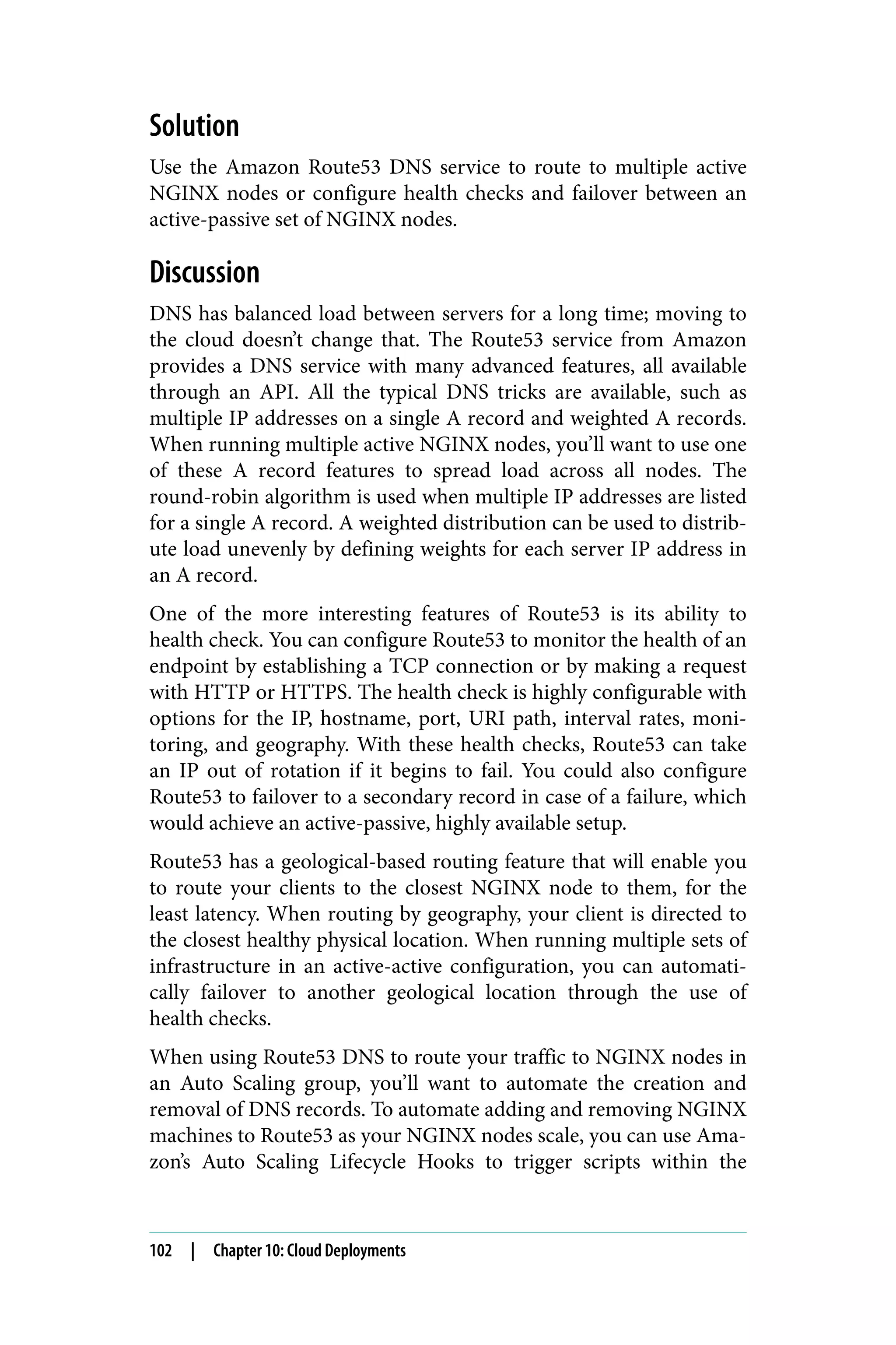 Solution
Use the Amazon Route53 DNS service to route to multiple active
NGINX nodes or configure health checks and failover between an
active-passive set of NGINX nodes.
Discussion
DNS has balanced load between servers for a long time; moving to
the cloud doesn’t change that. The Route53 service from Amazon
provides a DNS service with many advanced features, all available
through an API. All the typical DNS tricks are available, such as
multiple IP addresses on a single A record and weighted A records.
When running multiple active NGINX nodes, you’ll want to use one
of these A record features to spread load across all nodes. The
round-robin algorithm is used when multiple IP addresses are listed
for a single A record. A weighted distribution can be used to distrib‐
ute load unevenly by defining weights for each server IP address in
an A record.
One of the more interesting features of Route53 is its ability to
health check. You can configure Route53 to monitor the health of an
endpoint by establishing a TCP connection or by making a request
with HTTP or HTTPS. The health check is highly configurable with
options for the IP, hostname, port, URI path, interval rates, moni‐
toring, and geography. With these health checks, Route53 can take
an IP out of rotation if it begins to fail. You could also configure
Route53 to failover to a secondary record in case of a failure, which
would achieve an active-passive, highly available setup.
Route53 has a geological-based routing feature that will enable you
to route your clients to the closest NGINX node to them, for the
least latency. When routing by geography, your client is directed to
the closest healthy physical location. When running multiple sets of
infrastructure in an active-active configuration, you can automati‐
cally failover to another geological location through the use of
health checks.
When using Route53 DNS to route your traffic to NGINX nodes in
an Auto Scaling group, you’ll want to automate the creation and
removal of DNS records. To automate adding and removing NGINX
machines to Route53 as your NGINX nodes scale, you can use Ama‐
zon’s Auto Scaling Lifecycle Hooks to trigger scripts within the
102 | Chapter 10: Cloud Deployments
 