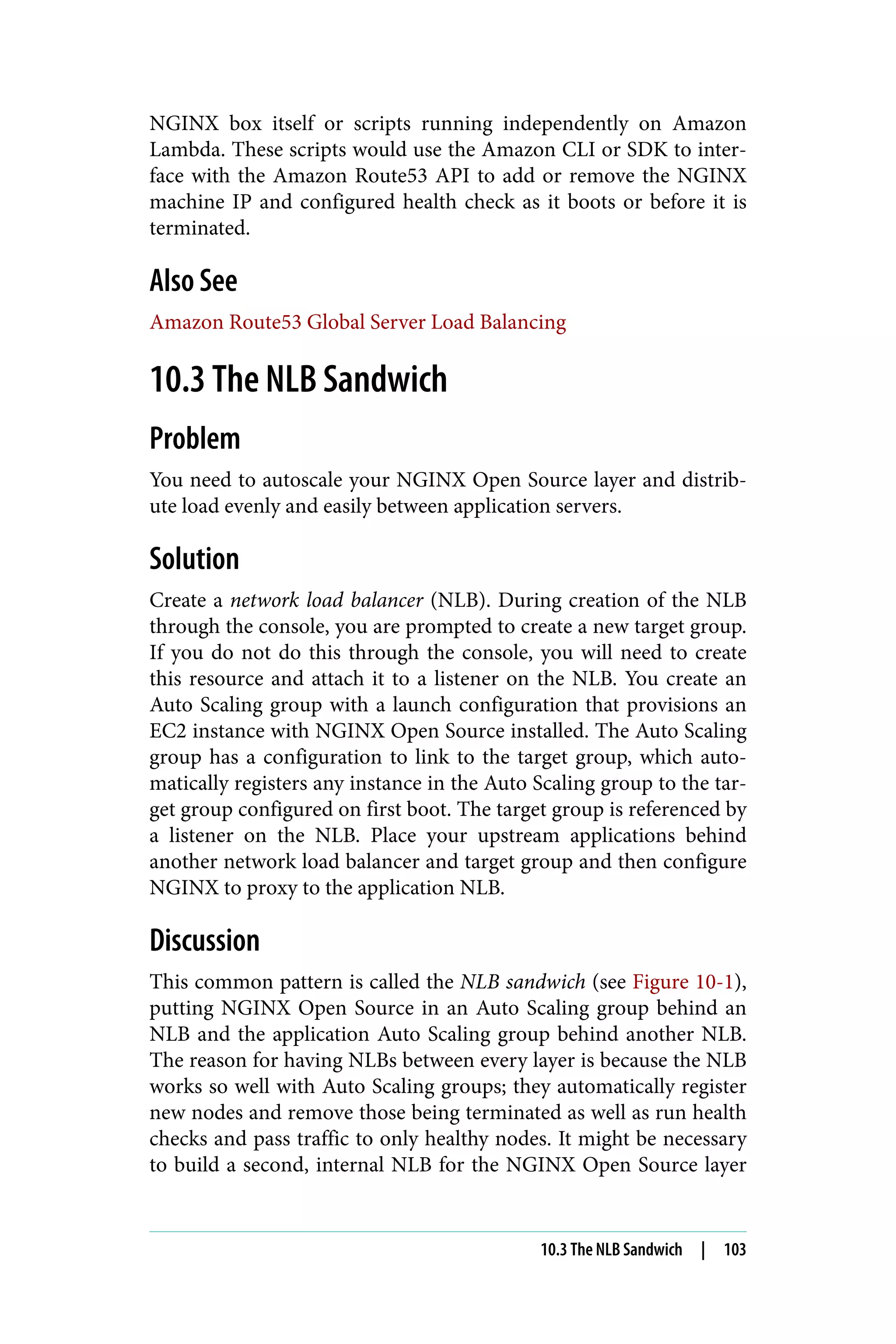 NGINX box itself or scripts running independently on Amazon
Lambda. These scripts would use the Amazon CLI or SDK to inter‐
face with the Amazon Route53 API to add or remove the NGINX
machine IP and configured health check as it boots or before it is
terminated.
Also See
Amazon Route53 Global Server Load Balancing
10.3 The NLB Sandwich
Problem
You need to autoscale your NGINX Open Source layer and distrib‐
ute load evenly and easily between application servers.
Solution
Create a network load balancer (NLB). During creation of the NLB
through the console, you are prompted to create a new target group.
If you do not do this through the console, you will need to create
this resource and attach it to a listener on the NLB. You create an
Auto Scaling group with a launch configuration that provisions an
EC2 instance with NGINX Open Source installed. The Auto Scaling
group has a configuration to link to the target group, which auto‐
matically registers any instance in the Auto Scaling group to the tar‐
get group configured on first boot. The target group is referenced by
a listener on the NLB. Place your upstream applications behind
another network load balancer and target group and then configure
NGINX to proxy to the application NLB.
Discussion
This common pattern is called the NLB sandwich (see Figure 10-1),
putting NGINX Open Source in an Auto Scaling group behind an
NLB and the application Auto Scaling group behind another NLB.
The reason for having NLBs between every layer is because the NLB
works so well with Auto Scaling groups; they automatically register
new nodes and remove those being terminated as well as run health
checks and pass traffic to only healthy nodes. It might be necessary
to build a second, internal NLB for the NGINX Open Source layer
10.3 The NLB Sandwich | 103
 