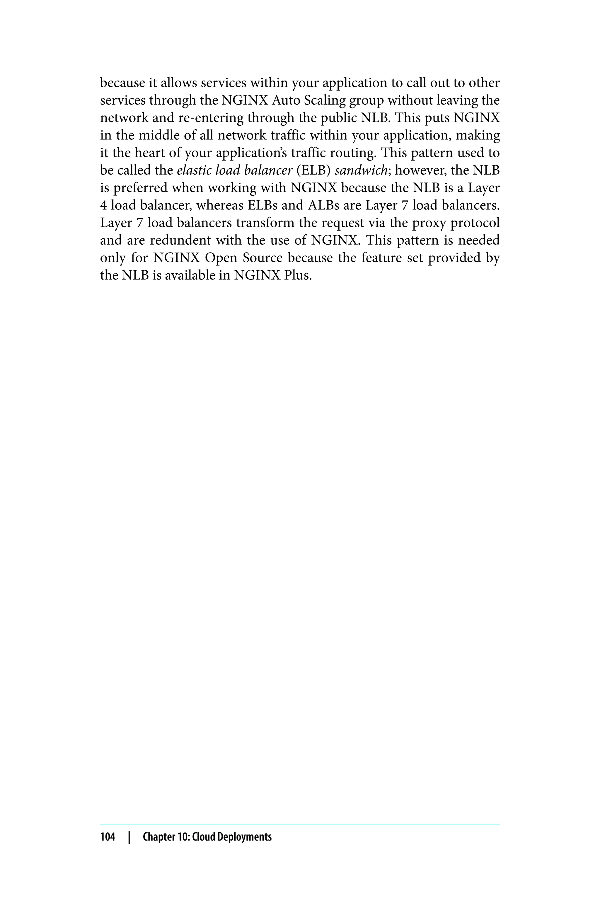 because it allows services within your application to call out to other
services through the NGINX Auto Scaling group without leaving the
network and re-entering through the public NLB. This puts NGINX
in the middle of all network traffic within your application, making
it the heart of your application’s traffic routing. This pattern used to
be called the elastic load balancer (ELB) sandwich; however, the NLB
is preferred when working with NGINX because the NLB is a Layer
4 load balancer, whereas ELBs and ALBs are Layer 7 load balancers.
Layer 7 load balancers transform the request via the proxy protocol
and are redundent with the use of NGINX. This pattern is needed
only for NGINX Open Source because the feature set provided by
the NLB is available in NGINX Plus.
104 | Chapter 10: Cloud Deployments
 