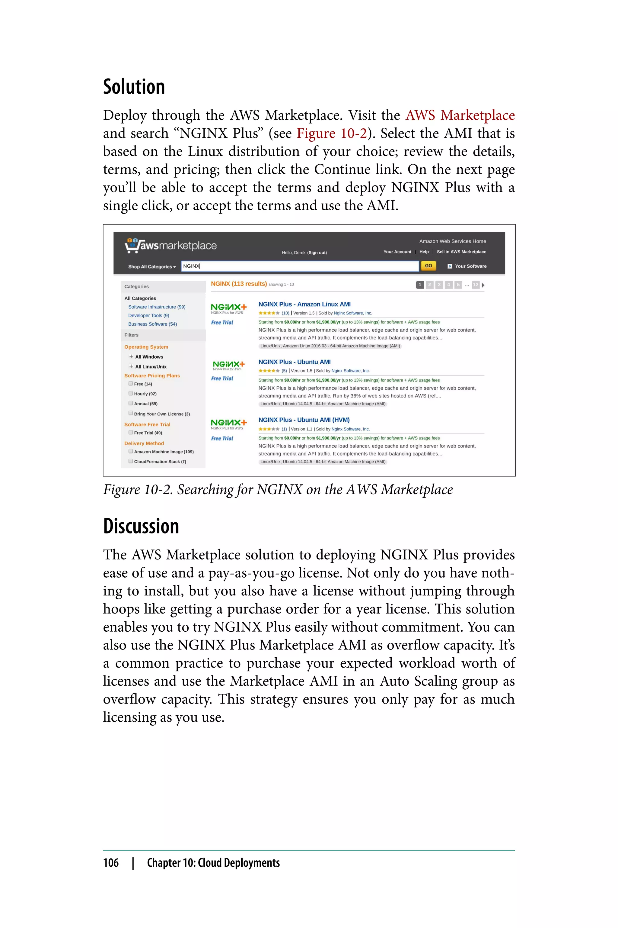 Solution
Deploy through the AWS Marketplace. Visit the AWS Marketplace
and search “NGINX Plus” (see Figure 10-2). Select the AMI that is
based on the Linux distribution of your choice; review the details,
terms, and pricing; then click the Continue link. On the next page
you’ll be able to accept the terms and deploy NGINX Plus with a
single click, or accept the terms and use the AMI.
Figure 10-2. Searching for NGINX on the AWS Marketplace
Discussion
The AWS Marketplace solution to deploying NGINX Plus provides
ease of use and a pay-as-you-go license. Not only do you have noth‐
ing to install, but you also have a license without jumping through
hoops like getting a purchase order for a year license. This solution
enables you to try NGINX Plus easily without commitment. You can
also use the NGINX Plus Marketplace AMI as overflow capacity. It’s
a common practice to purchase your expected workload worth of
licenses and use the Marketplace AMI in an Auto Scaling group as
overflow capacity. This strategy ensures you only pay for as much
licensing as you use.
106 | Chapter 10: Cloud Deployments
 
