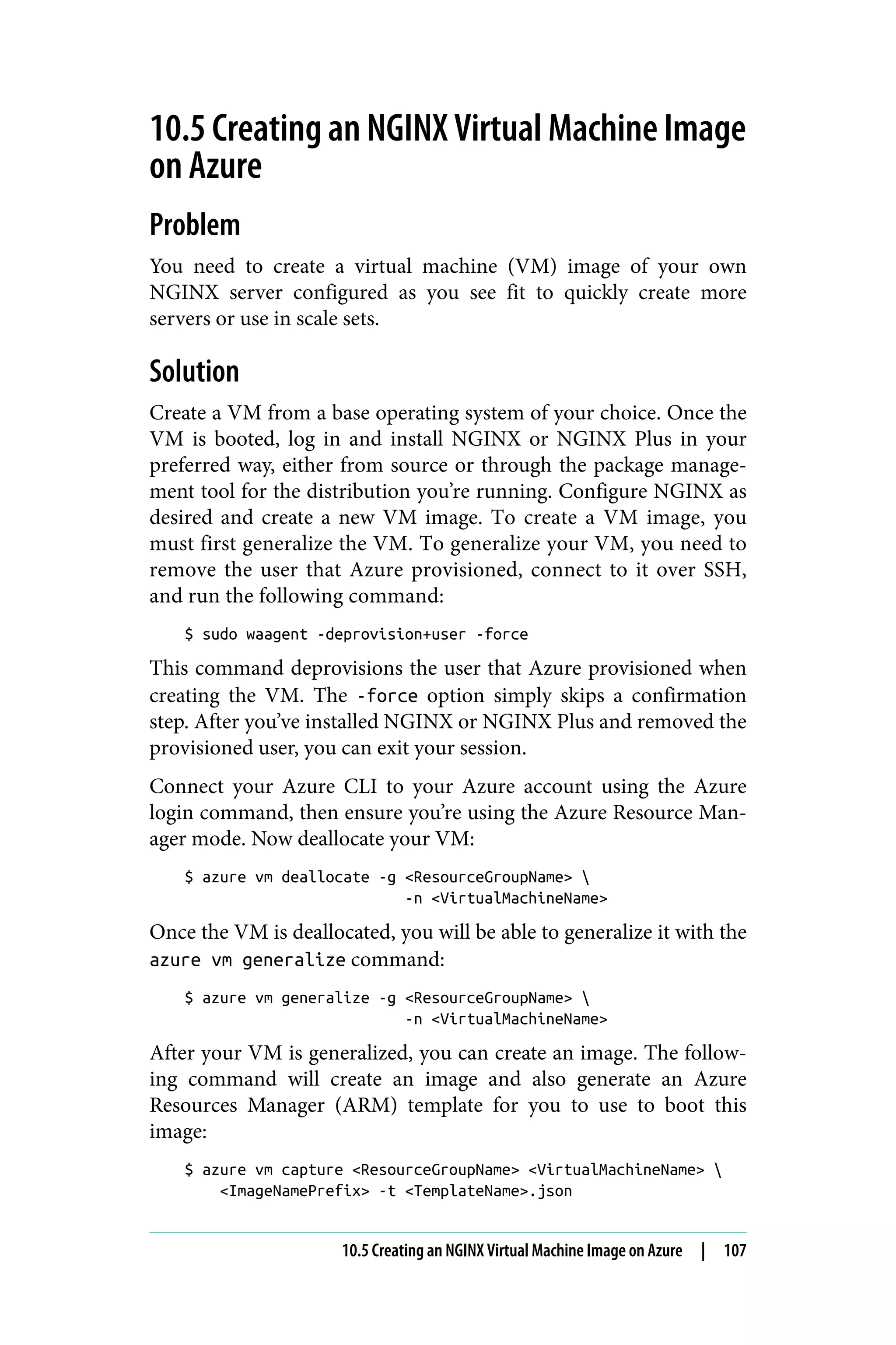 10.5 Creating an NGINX Virtual Machine Image
on Azure
Problem
You need to create a virtual machine (VM) image of your own
NGINX server configured as you see fit to quickly create more
servers or use in scale sets.
Solution
Create a VM from a base operating system of your choice. Once the
VM is booted, log in and install NGINX or NGINX Plus in your
preferred way, either from source or through the package manage‐
ment tool for the distribution you’re running. Configure NGINX as
desired and create a new VM image. To create a VM image, you
must first generalize the VM. To generalize your VM, you need to
remove the user that Azure provisioned, connect to it over SSH,
and run the following command:
$ sudo waagent -deprovision+user -force
This command deprovisions the user that Azure provisioned when
creating the VM. The -force option simply skips a confirmation
step. After you’ve installed NGINX or NGINX Plus and removed the
provisioned user, you can exit your session.
Connect your Azure CLI to your Azure account using the Azure
login command, then ensure you’re using the Azure Resource Man‐
ager mode. Now deallocate your VM:
$ azure vm deallocate -g <ResourceGroupName> 
-n <VirtualMachineName>
Once the VM is deallocated, you will be able to generalize it with the
azure vm generalize command:
$ azure vm generalize -g <ResourceGroupName> 
-n <VirtualMachineName>
After your VM is generalized, you can create an image. The follow‐
ing command will create an image and also generate an Azure
Resources Manager (ARM) template for you to use to boot this
image:
$ azure vm capture <ResourceGroupName> <VirtualMachineName> 
<ImageNamePrefix> -t <TemplateName>.json
10.5 Creating an NGINX Virtual Machine Image on Azure | 107
 