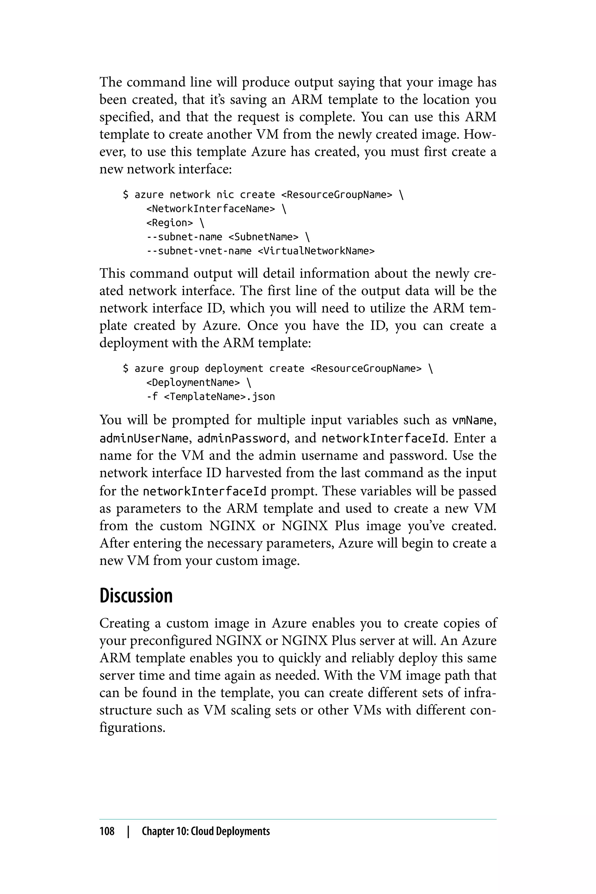 The command line will produce output saying that your image has
been created, that it’s saving an ARM template to the location you
specified, and that the request is complete. You can use this ARM
template to create another VM from the newly created image. How‐
ever, to use this template Azure has created, you must first create a
new network interface:
$ azure network nic create <ResourceGroupName> 
<NetworkInterfaceName> 
<Region> 
--subnet-name <SubnetName> 
--subnet-vnet-name <VirtualNetworkName>
This command output will detail information about the newly cre‐
ated network interface. The first line of the output data will be the
network interface ID, which you will need to utilize the ARM tem‐
plate created by Azure. Once you have the ID, you can create a
deployment with the ARM template:
$ azure group deployment create <ResourceGroupName> 
<DeploymentName> 
-f <TemplateName>.json
You will be prompted for multiple input variables such as vmName,
adminUserName, adminPassword, and networkInterfaceId. Enter a
name for the VM and the admin username and password. Use the
network interface ID harvested from the last command as the input
for the networkInterfaceId prompt. These variables will be passed
as parameters to the ARM template and used to create a new VM
from the custom NGINX or NGINX Plus image you’ve created.
After entering the necessary parameters, Azure will begin to create a
new VM from your custom image.
Discussion
Creating a custom image in Azure enables you to create copies of
your preconfigured NGINX or NGINX Plus server at will. An Azure
ARM template enables you to quickly and reliably deploy this same
server time and time again as needed. With the VM image path that
can be found in the template, you can create different sets of infra‐
structure such as VM scaling sets or other VMs with different con‐
figurations.
108 | Chapter 10: Cloud Deployments
 