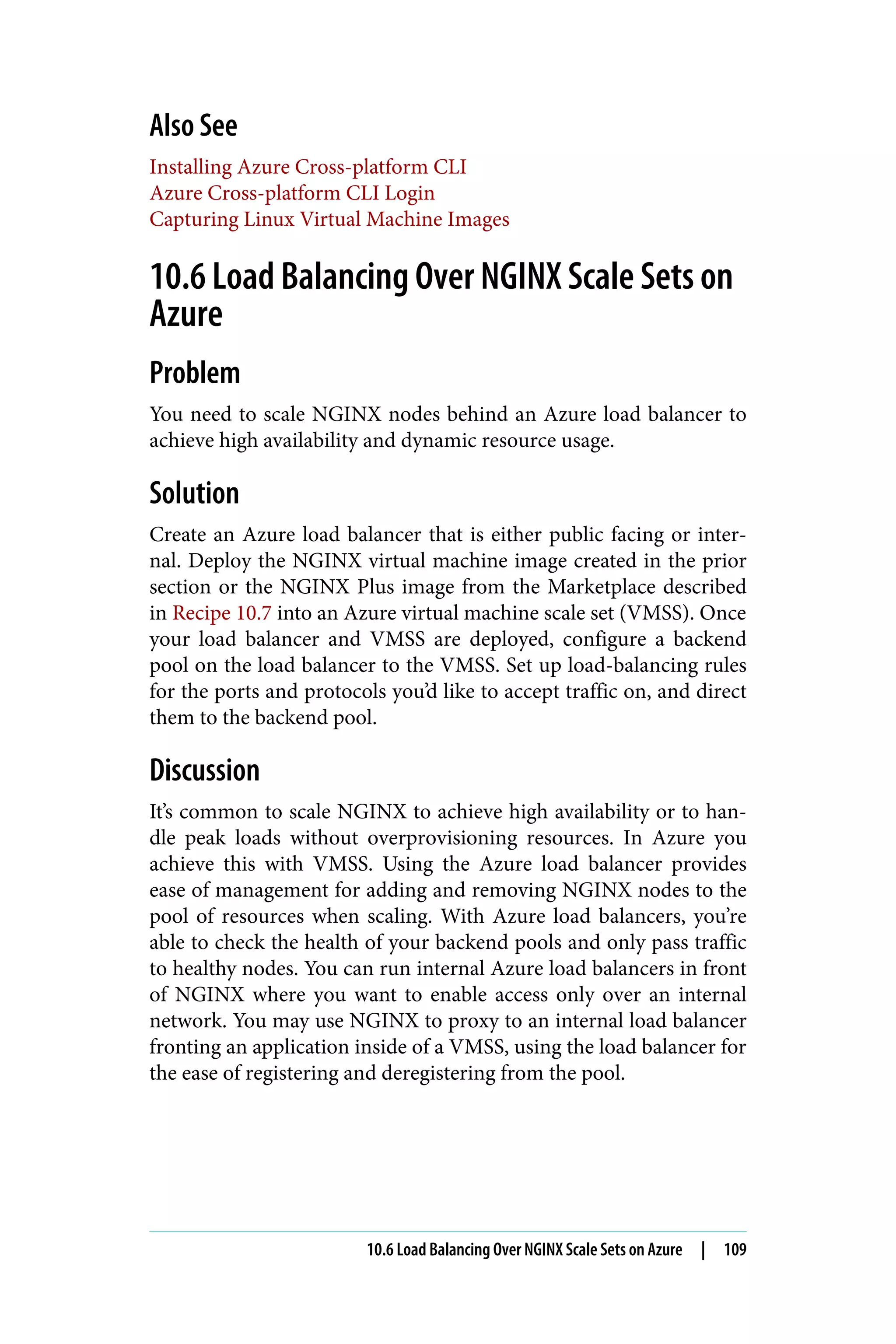 Also See
Installing Azure Cross-platform CLI
Azure Cross-platform CLI Login
Capturing Linux Virtual Machine Images
10.6 Load Balancing Over NGINX Scale Sets on
Azure
Problem
You need to scale NGINX nodes behind an Azure load balancer to
achieve high availability and dynamic resource usage.
Solution
Create an Azure load balancer that is either public facing or inter‐
nal. Deploy the NGINX virtual machine image created in the prior
section or the NGINX Plus image from the Marketplace described
in Recipe 10.7 into an Azure virtual machine scale set (VMSS). Once
your load balancer and VMSS are deployed, configure a backend
pool on the load balancer to the VMSS. Set up load-balancing rules
for the ports and protocols you’d like to accept traffic on, and direct
them to the backend pool.
Discussion
It’s common to scale NGINX to achieve high availability or to han‐
dle peak loads without overprovisioning resources. In Azure you
achieve this with VMSS. Using the Azure load balancer provides
ease of management for adding and removing NGINX nodes to the
pool of resources when scaling. With Azure load balancers, you’re
able to check the health of your backend pools and only pass traffic
to healthy nodes. You can run internal Azure load balancers in front
of NGINX where you want to enable access only over an internal
network. You may use NGINX to proxy to an internal load balancer
fronting an application inside of a VMSS, using the load balancer for
the ease of registering and deregistering from the pool.
10.6 Load Balancing Over NGINX Scale Sets on Azure | 109
 