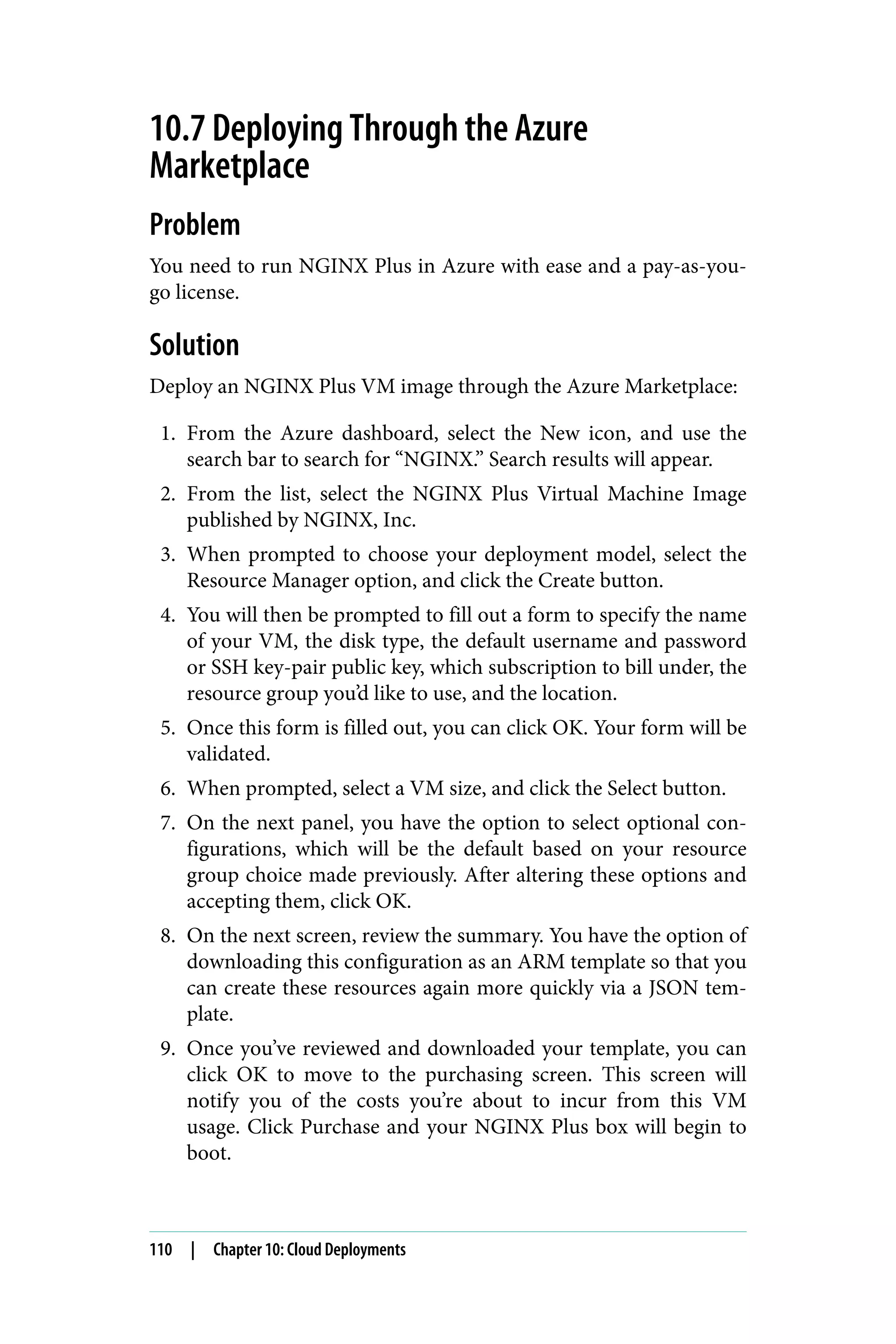 10.7 Deploying Through the Azure
Marketplace
Problem
You need to run NGINX Plus in Azure with ease and a pay-as-you-
go license.
Solution
Deploy an NGINX Plus VM image through the Azure Marketplace:
1. From the Azure dashboard, select the New icon, and use the
search bar to search for “NGINX.” Search results will appear.
2. From the list, select the NGINX Plus Virtual Machine Image
published by NGINX, Inc.
3. When prompted to choose your deployment model, select the
Resource Manager option, and click the Create button.
4. You will then be prompted to fill out a form to specify the name
of your VM, the disk type, the default username and password
or SSH key-pair public key, which subscription to bill under, the
resource group you’d like to use, and the location.
5. Once this form is filled out, you can click OK. Your form will be
validated.
6. When prompted, select a VM size, and click the Select button.
7. On the next panel, you have the option to select optional con‐
figurations, which will be the default based on your resource
group choice made previously. After altering these options and
accepting them, click OK.
8. On the next screen, review the summary. You have the option of
downloading this configuration as an ARM template so that you
can create these resources again more quickly via a JSON tem‐
plate.
9. Once you’ve reviewed and downloaded your template, you can
click OK to move to the purchasing screen. This screen will
notify you of the costs you’re about to incur from this VM
usage. Click Purchase and your NGINX Plus box will begin to
boot.
110 | Chapter 10: Cloud Deployments
 