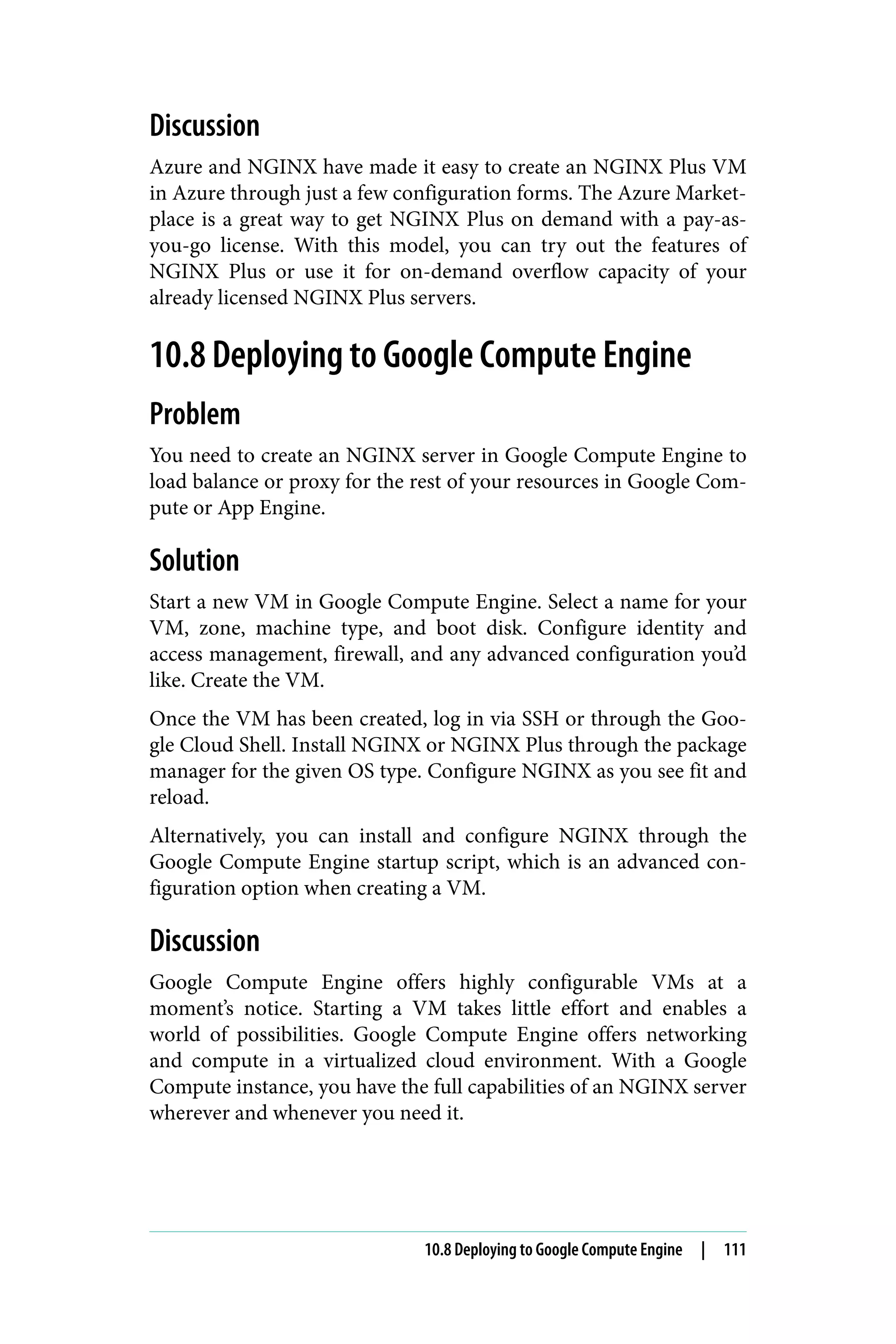 Discussion
Azure and NGINX have made it easy to create an NGINX Plus VM
in Azure through just a few configuration forms. The Azure Market‐
place is a great way to get NGINX Plus on demand with a pay-as-
you-go license. With this model, you can try out the features of
NGINX Plus or use it for on-demand overflow capacity of your
already licensed NGINX Plus servers.
10.8 Deploying to Google Compute Engine
Problem
You need to create an NGINX server in Google Compute Engine to
load balance or proxy for the rest of your resources in Google Com‐
pute or App Engine.
Solution
Start a new VM in Google Compute Engine. Select a name for your
VM, zone, machine type, and boot disk. Configure identity and
access management, firewall, and any advanced configuration you’d
like. Create the VM.
Once the VM has been created, log in via SSH or through the Goo‐
gle Cloud Shell. Install NGINX or NGINX Plus through the package
manager for the given OS type. Configure NGINX as you see fit and
reload.
Alternatively, you can install and configure NGINX through the
Google Compute Engine startup script, which is an advanced con‐
figuration option when creating a VM.
Discussion
Google Compute Engine offers highly configurable VMs at a
moment’s notice. Starting a VM takes little effort and enables a
world of possibilities. Google Compute Engine offers networking
and compute in a virtualized cloud environment. With a Google
Compute instance, you have the full capabilities of an NGINX server
wherever and whenever you need it.
10.8 Deploying to Google Compute Engine | 111
 