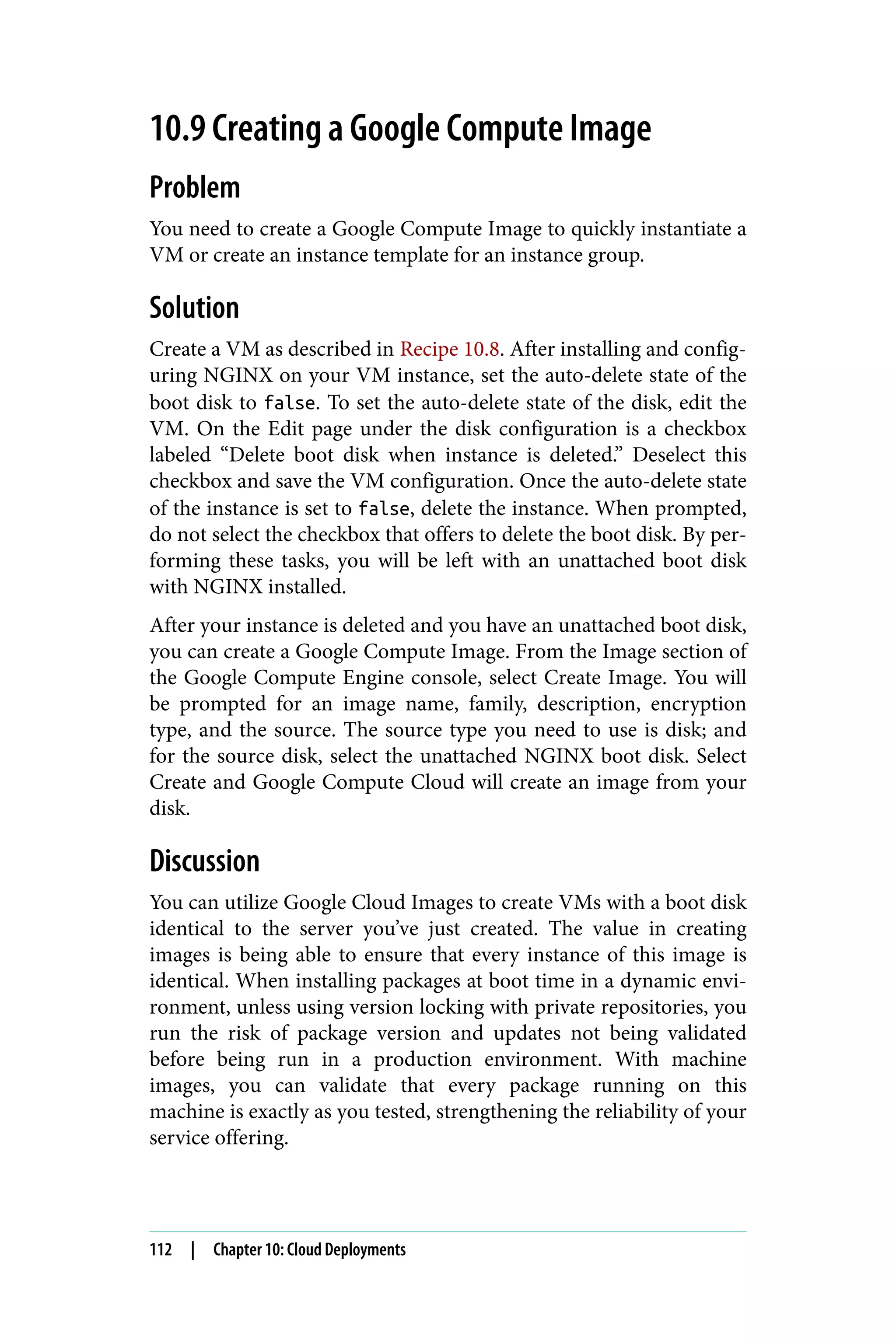 10.9 Creating a Google Compute Image
Problem
You need to create a Google Compute Image to quickly instantiate a
VM or create an instance template for an instance group.
Solution
Create a VM as described in Recipe 10.8. After installing and config‐
uring NGINX on your VM instance, set the auto-delete state of the
boot disk to false. To set the auto-delete state of the disk, edit the
VM. On the Edit page under the disk configuration is a checkbox
labeled “Delete boot disk when instance is deleted.” Deselect this
checkbox and save the VM configuration. Once the auto-delete state
of the instance is set to false, delete the instance. When prompted,
do not select the checkbox that offers to delete the boot disk. By per‐
forming these tasks, you will be left with an unattached boot disk
with NGINX installed.
After your instance is deleted and you have an unattached boot disk,
you can create a Google Compute Image. From the Image section of
the Google Compute Engine console, select Create Image. You will
be prompted for an image name, family, description, encryption
type, and the source. The source type you need to use is disk; and
for the source disk, select the unattached NGINX boot disk. Select
Create and Google Compute Cloud will create an image from your
disk.
Discussion
You can utilize Google Cloud Images to create VMs with a boot disk
identical to the server you’ve just created. The value in creating
images is being able to ensure that every instance of this image is
identical. When installing packages at boot time in a dynamic envi‐
ronment, unless using version locking with private repositories, you
run the risk of package version and updates not being validated
before being run in a production environment. With machine
images, you can validate that every package running on this
machine is exactly as you tested, strengthening the reliability of your
service offering.
112 | Chapter 10: Cloud Deployments
 