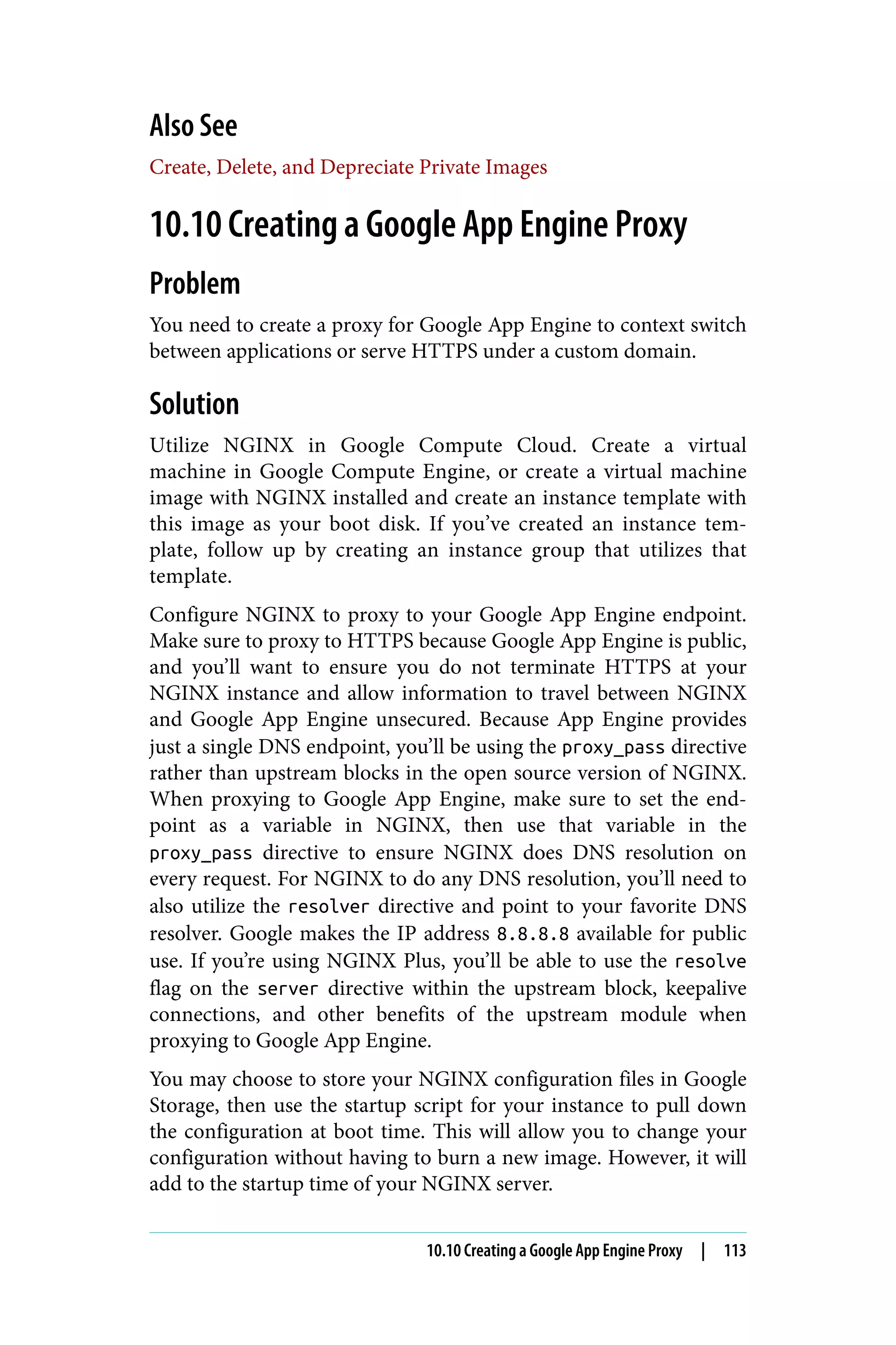 Also See
Create, Delete, and Depreciate Private Images
10.10 Creating a Google App Engine Proxy
Problem
You need to create a proxy for Google App Engine to context switch
between applications or serve HTTPS under a custom domain.
Solution
Utilize NGINX in Google Compute Cloud. Create a virtual
machine in Google Compute Engine, or create a virtual machine
image with NGINX installed and create an instance template with
this image as your boot disk. If you’ve created an instance tem‐
plate, follow up by creating an instance group that utilizes that
template.
Configure NGINX to proxy to your Google App Engine endpoint.
Make sure to proxy to HTTPS because Google App Engine is public,
and you’ll want to ensure you do not terminate HTTPS at your
NGINX instance and allow information to travel between NGINX
and Google App Engine unsecured. Because App Engine provides
just a single DNS endpoint, you’ll be using the proxy_pass directive
rather than upstream blocks in the open source version of NGINX.
When proxying to Google App Engine, make sure to set the end‐
point as a variable in NGINX, then use that variable in the
proxy_pass directive to ensure NGINX does DNS resolution on
every request. For NGINX to do any DNS resolution, you’ll need to
also utilize the resolver directive and point to your favorite DNS
resolver. Google makes the IP address 8.8.8.8 available for public
use. If you’re using NGINX Plus, you’ll be able to use the resolve
flag on the server directive within the upstream block, keepalive
connections, and other benefits of the upstream module when
proxying to Google App Engine.
You may choose to store your NGINX configuration files in Google
Storage, then use the startup script for your instance to pull down
the configuration at boot time. This will allow you to change your
configuration without having to burn a new image. However, it will
add to the startup time of your NGINX server.
10.10 Creating a Google App Engine Proxy | 113
 