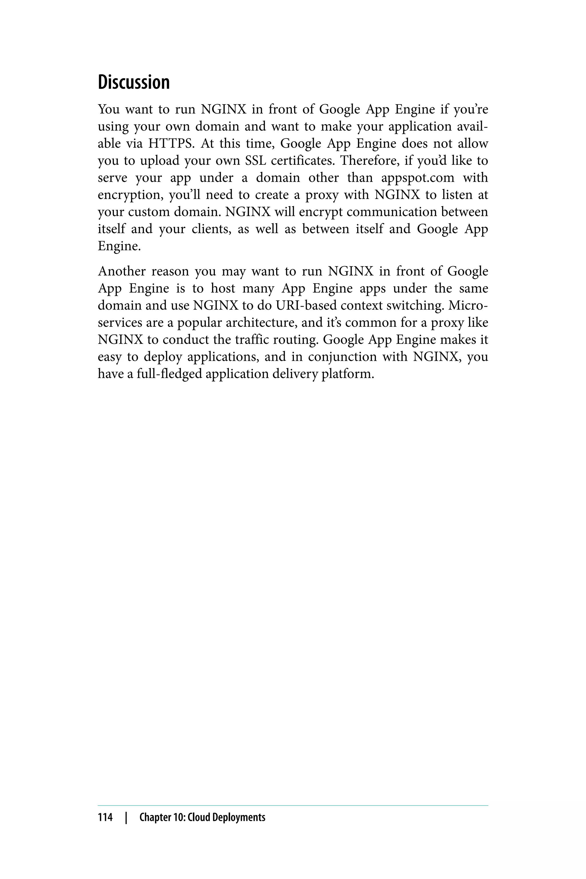 Discussion
You want to run NGINX in front of Google App Engine if you’re
using your own domain and want to make your application avail‐
able via HTTPS. At this time, Google App Engine does not allow
you to upload your own SSL certificates. Therefore, if you’d like to
serve your app under a domain other than appspot.com with
encryption, you’ll need to create a proxy with NGINX to listen at
your custom domain. NGINX will encrypt communication between
itself and your clients, as well as between itself and Google App
Engine.
Another reason you may want to run NGINX in front of Google
App Engine is to host many App Engine apps under the same
domain and use NGINX to do URI-based context switching. Micro‐
services are a popular architecture, and it’s common for a proxy like
NGINX to conduct the traffic routing. Google App Engine makes it
easy to deploy applications, and in conjunction with NGINX, you
have a full-fledged application delivery platform.
114 | Chapter 10: Cloud Deployments
 