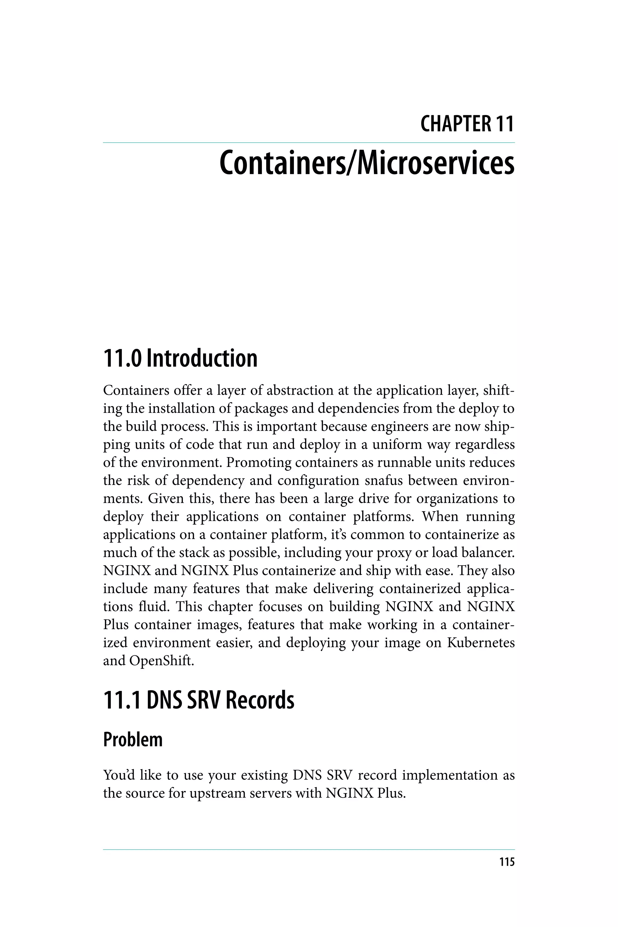 CHAPTER 11
Containers/Microservices
11.0 Introduction
Containers offer a layer of abstraction at the application layer, shift‐
ing the installation of packages and dependencies from the deploy to
the build process. This is important because engineers are now ship‐
ping units of code that run and deploy in a uniform way regardless
of the environment. Promoting containers as runnable units reduces
the risk of dependency and configuration snafus between environ‐
ments. Given this, there has been a large drive for organizations to
deploy their applications on container platforms. When running
applications on a container platform, it’s common to containerize as
much of the stack as possible, including your proxy or load balancer.
NGINX and NGINX Plus containerize and ship with ease. They also
include many features that make delivering containerized applica‐
tions fluid. This chapter focuses on building NGINX and NGINX
Plus container images, features that make working in a container‐
ized environment easier, and deploying your image on Kubernetes
and OpenShift.
11.1 DNS SRV Records
Problem
You’d like to use your existing DNS SRV record implementation as
the source for upstream servers with NGINX Plus.
115
 