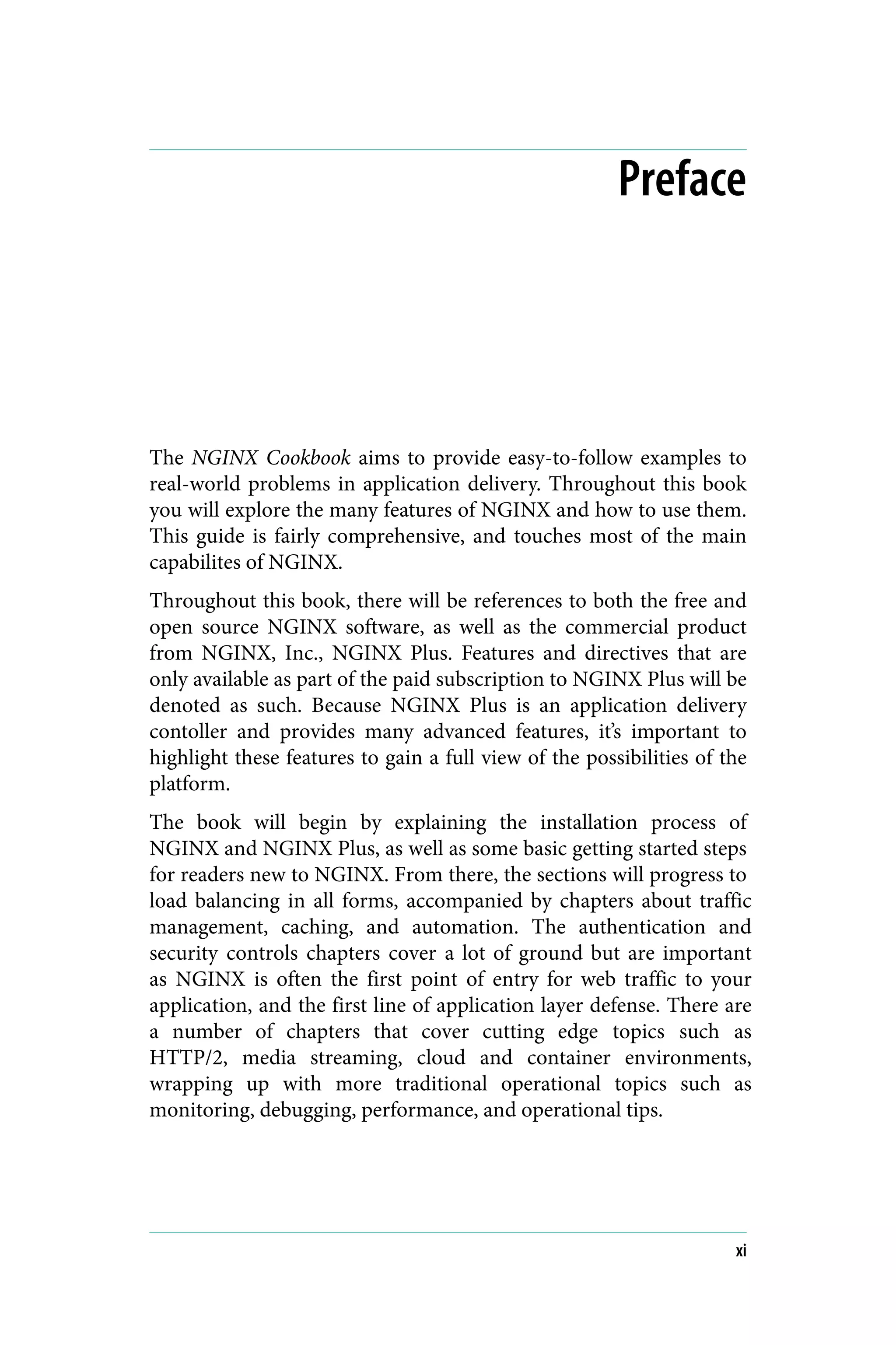 Preface
The NGINX Cookbook aims to provide easy-to-follow examples to
real-world problems in application delivery. Throughout this book
you will explore the many features of NGINX and how to use them.
This guide is fairly comprehensive, and touches most of the main
capabilites of NGINX.
Throughout this book, there will be references to both the free and
open source NGINX software, as well as the commercial product
from NGINX, Inc., NGINX Plus. Features and directives that are
only available as part of the paid subscription to NGINX Plus will be
denoted as such. Because NGINX Plus is an application delivery
contoller and provides many advanced features, it’s important to
highlight these features to gain a full view of the possibilities of the
platform.
The book will begin by explaining the installation process of
NGINX and NGINX Plus, as well as some basic getting started steps
for readers new to NGINX. From there, the sections will progress to
load balancing in all forms, accompanied by chapters about traffic
management, caching, and automation. The authentication and
security controls chapters cover a lot of ground but are important
as NGINX is often the first point of entry for web traffic to your
application, and the first line of application layer defense. There are
a number of chapters that cover cutting edge topics such as
HTTP/2, media streaming, cloud and container environments,
wrapping up with more traditional operational topics such as
monitoring, debugging, performance, and operational tips.
xi
 