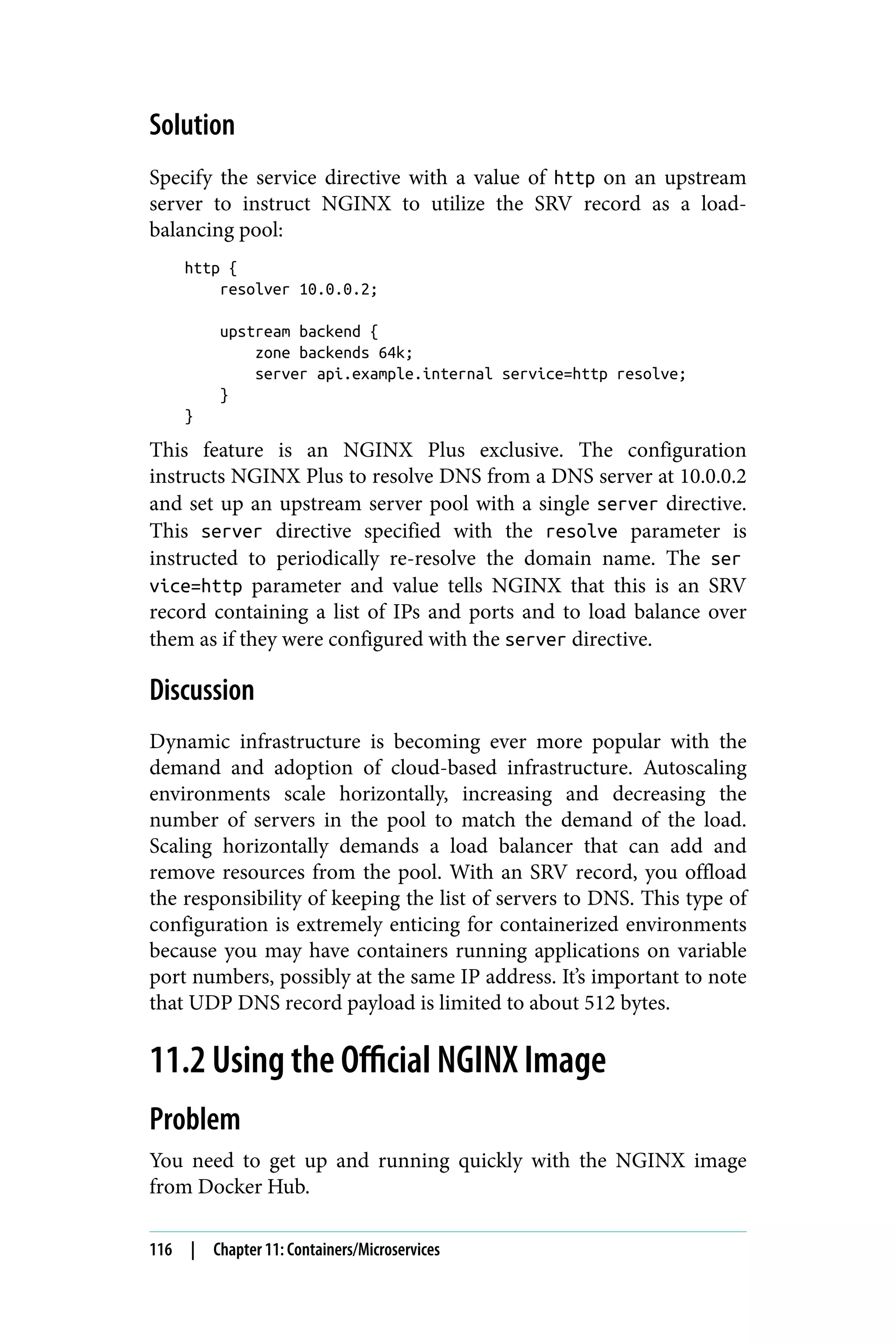 Solution
Specify the service directive with a value of http on an upstream
server to instruct NGINX to utilize the SRV record as a load-
balancing pool:
http {
resolver 10.0.0.2;
upstream backend {
zone backends 64k;
server api.example.internal service=http resolve;
}
}
This feature is an NGINX Plus exclusive. The configuration
instructs NGINX Plus to resolve DNS from a DNS server at 10.0.0.2
and set up an upstream server pool with a single server directive.
This server directive specified with the resolve parameter is
instructed to periodically re-resolve the domain name. The ser
vice=http parameter and value tells NGINX that this is an SRV
record containing a list of IPs and ports and to load balance over
them as if they were configured with the server directive.
Discussion
Dynamic infrastructure is becoming ever more popular with the
demand and adoption of cloud-based infrastructure. Autoscaling
environments scale horizontally, increasing and decreasing the
number of servers in the pool to match the demand of the load.
Scaling horizontally demands a load balancer that can add and
remove resources from the pool. With an SRV record, you offload
the responsibility of keeping the list of servers to DNS. This type of
configuration is extremely enticing for containerized environments
because you may have containers running applications on variable
port numbers, possibly at the same IP address. It’s important to note
that UDP DNS record payload is limited to about 512 bytes.
11.2 Using the Official NGINX Image
Problem
You need to get up and running quickly with the NGINX image
from Docker Hub.
116 | Chapter 11: Containers/Microservices
 