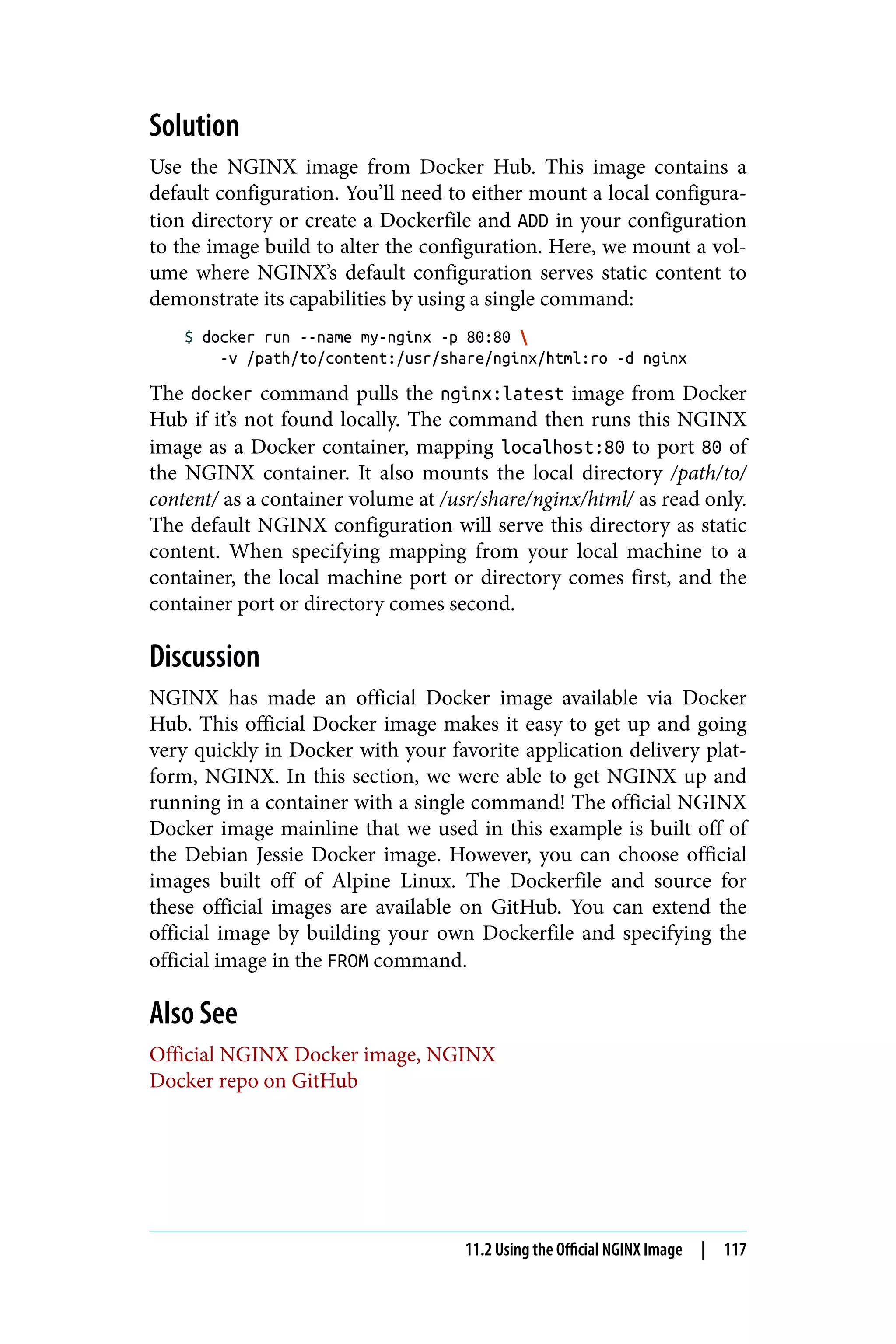 Solution
Use the NGINX image from Docker Hub. This image contains a
default configuration. You’ll need to either mount a local configura‐
tion directory or create a Dockerfile and ADD in your configuration
to the image build to alter the configuration. Here, we mount a vol‐
ume where NGINX’s default configuration serves static content to
demonstrate its capabilities by using a single command:
$ docker run --name my-nginx -p 80:80 
-v /path/to/content:/usr/share/nginx/html:ro -d nginx
The docker command pulls the nginx:latest image from Docker
Hub if it’s not found locally. The command then runs this NGINX
image as a Docker container, mapping localhost:80 to port 80 of
the NGINX container. It also mounts the local directory /path/to/
content/ as a container volume at /usr/share/nginx/html/ as read only.
The default NGINX configuration will serve this directory as static
content. When specifying mapping from your local machine to a
container, the local machine port or directory comes first, and the
container port or directory comes second.
Discussion
NGINX has made an official Docker image available via Docker
Hub. This official Docker image makes it easy to get up and going
very quickly in Docker with your favorite application delivery plat‐
form, NGINX. In this section, we were able to get NGINX up and
running in a container with a single command! The official NGINX
Docker image mainline that we used in this example is built off of
the Debian Jessie Docker image. However, you can choose official
images built off of Alpine Linux. The Dockerfile and source for
these official images are available on GitHub. You can extend the
official image by building your own Dockerfile and specifying the
official image in the FROM command.
Also See
Official NGINX Docker image, NGINX
Docker repo on GitHub
11.2 Using the Official NGINX Image | 117
 