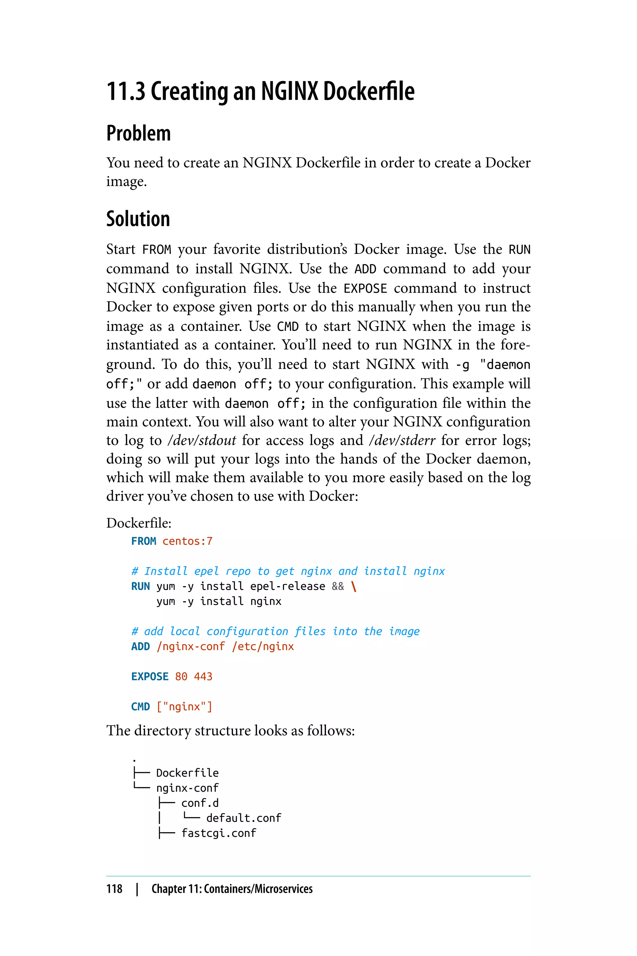 11.3 Creating an NGINX Dockerfile
Problem
You need to create an NGINX Dockerfile in order to create a Docker
image.
Solution
Start FROM your favorite distribution’s Docker image. Use the RUN
command to install NGINX. Use the ADD command to add your
NGINX configuration files. Use the EXPOSE command to instruct
Docker to expose given ports or do this manually when you run the
image as a container. Use CMD to start NGINX when the image is
instantiated as a container. You’ll need to run NGINX in the fore‐
ground. To do this, you’ll need to start NGINX with -g "daemon
off;" or add daemon off; to your configuration. This example will
use the latter with daemon off; in the configuration file within the
main context. You will also want to alter your NGINX configuration
to log to /dev/stdout for access logs and /dev/stderr for error logs;
doing so will put your logs into the hands of the Docker daemon,
which will make them available to you more easily based on the log
driver you’ve chosen to use with Docker:
Dockerfile:
FROM centos:7
# Install epel repo to get nginx and install nginx
RUN yum -y install epel-release && 
yum -y install nginx
# add local configuration files into the image
ADD /nginx-conf /etc/nginx
EXPOSE 80 443
CMD ["nginx"]
The directory structure looks as follows:
.
├── Dockerfile
└── nginx-conf
├── conf.d
│ └── default.conf
├── fastcgi.conf
118 | Chapter 11: Containers/Microservices
 