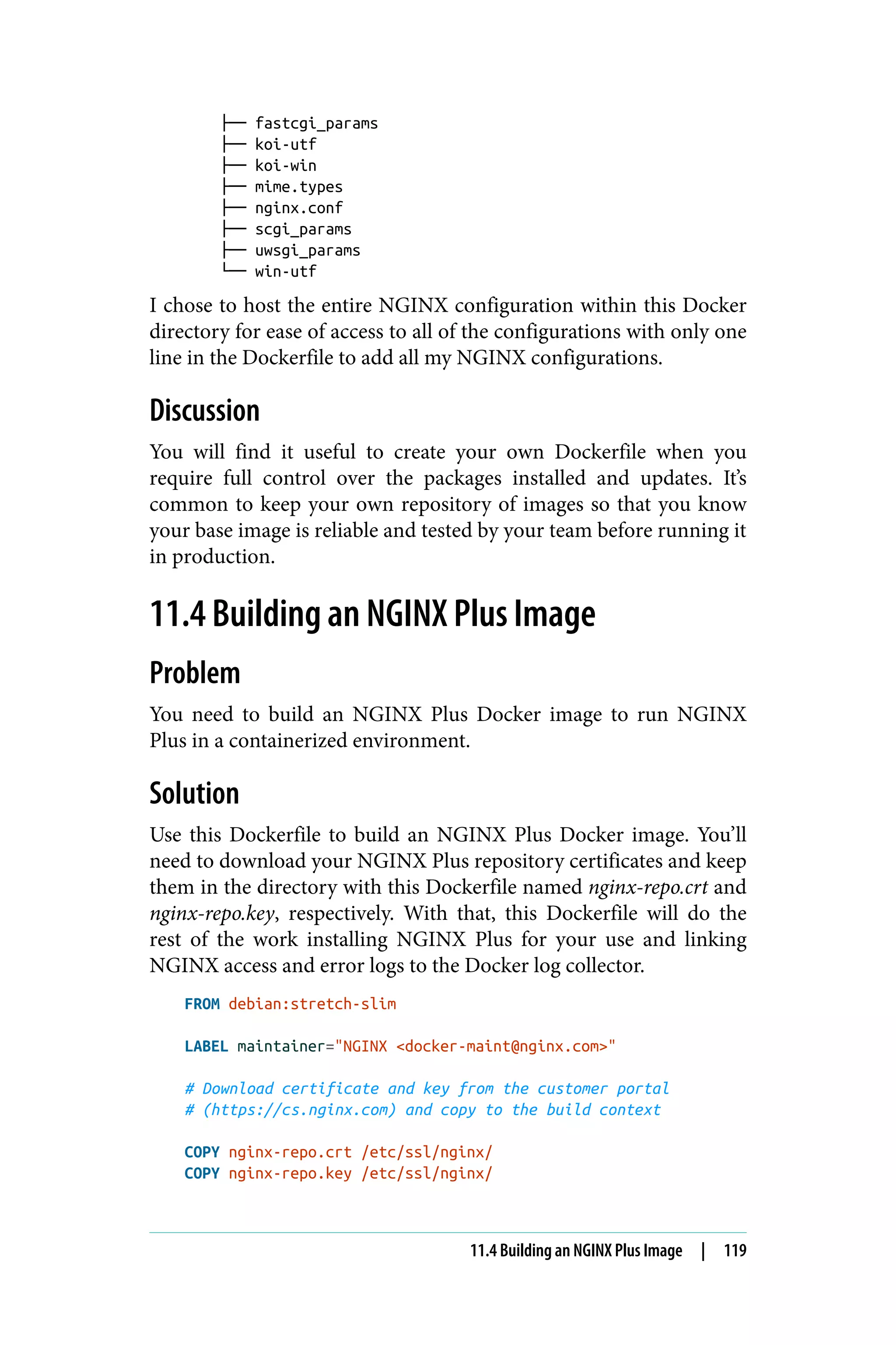 ├── fastcgi_params
├── koi-utf
├── koi-win
├── mime.types
├── nginx.conf
├── scgi_params
├── uwsgi_params
└── win-utf
I chose to host the entire NGINX configuration within this Docker
directory for ease of access to all of the configurations with only one
line in the Dockerfile to add all my NGINX configurations.
Discussion
You will find it useful to create your own Dockerfile when you
require full control over the packages installed and updates. It’s
common to keep your own repository of images so that you know
your base image is reliable and tested by your team before running it
in production.
11.4 Building an NGINX Plus Image
Problem
You need to build an NGINX Plus Docker image to run NGINX
Plus in a containerized environment.
Solution
Use this Dockerfile to build an NGINX Plus Docker image. You’ll
need to download your NGINX Plus repository certificates and keep
them in the directory with this Dockerfile named nginx-repo.crt and
nginx-repo.key, respectively. With that, this Dockerfile will do the
rest of the work installing NGINX Plus for your use and linking
NGINX access and error logs to the Docker log collector.
FROM debian:stretch-slim
LABEL maintainer="NGINX <docker-maint@nginx.com>"
# Download certificate and key from the customer portal
# (https://cs.nginx.com) and copy to the build context
COPY nginx-repo.crt /etc/ssl/nginx/
COPY nginx-repo.key /etc/ssl/nginx/
11.4 Building an NGINX Plus Image | 119
 