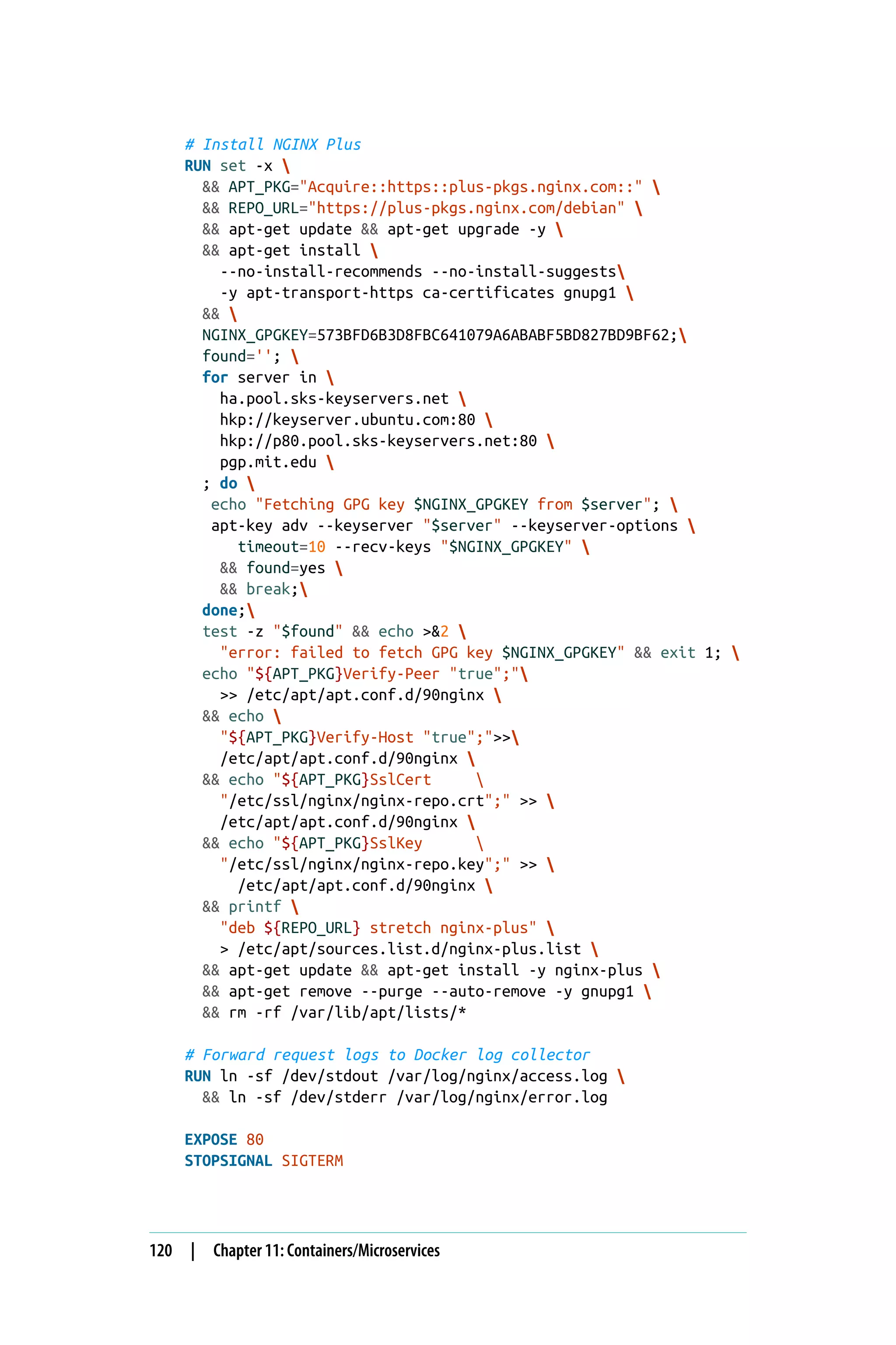 # Install NGINX Plus
RUN set -x 
&& APT_PKG="Acquire::https::plus-pkgs.nginx.com::" 
&& REPO_URL="https://plus-pkgs.nginx.com/debian" 
&& apt-get update && apt-get upgrade -y 
&& apt-get install 
--no-install-recommends --no-install-suggests
-y apt-transport-https ca-certificates gnupg1 
&& 
NGINX_GPGKEY=573BFD6B3D8FBC641079A6ABABF5BD827BD9BF62;
found=''; 
for server in 
ha.pool.sks-keyservers.net 
hkp://keyserver.ubuntu.com:80 
hkp://p80.pool.sks-keyservers.net:80 
pgp.mit.edu 
; do 
echo "Fetching GPG key $NGINX_GPGKEY from $server"; 
apt-key adv --keyserver "$server" --keyserver-options 
timeout=10 --recv-keys "$NGINX_GPGKEY" 
&& found=yes 
&& break;
done;
test -z "$found" && echo >&2 
"error: failed to fetch GPG key $NGINX_GPGKEY" && exit 1; 
echo "${APT_PKG}Verify-Peer "true";"
>> /etc/apt/apt.conf.d/90nginx 
&& echo 
"${APT_PKG}Verify-Host "true";">>
/etc/apt/apt.conf.d/90nginx 
&& echo "${APT_PKG}SslCert 
"/etc/ssl/nginx/nginx-repo.crt";" >> 
/etc/apt/apt.conf.d/90nginx 
&& echo "${APT_PKG}SslKey 
"/etc/ssl/nginx/nginx-repo.key";" >> 
/etc/apt/apt.conf.d/90nginx 
&& printf 
"deb ${REPO_URL} stretch nginx-plus" 
> /etc/apt/sources.list.d/nginx-plus.list 
&& apt-get update && apt-get install -y nginx-plus 
&& apt-get remove --purge --auto-remove -y gnupg1 
&& rm -rf /var/lib/apt/lists/*
# Forward request logs to Docker log collector
RUN ln -sf /dev/stdout /var/log/nginx/access.log 
&& ln -sf /dev/stderr /var/log/nginx/error.log
EXPOSE 80
STOPSIGNAL SIGTERM
120 | Chapter 11: Containers/Microservices
 