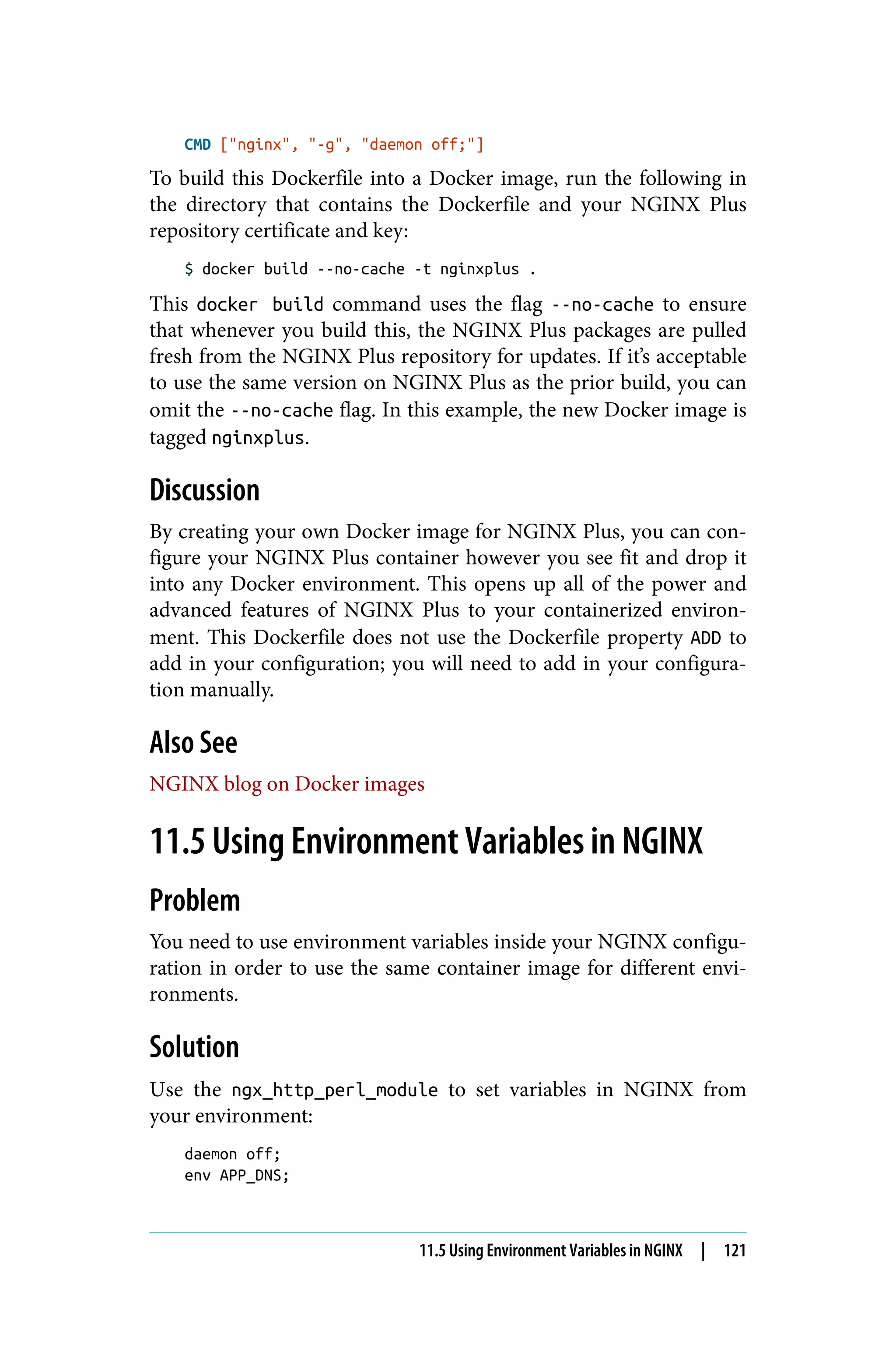 CMD ["nginx", "-g", "daemon off;"]
To build this Dockerfile into a Docker image, run the following in
the directory that contains the Dockerfile and your NGINX Plus
repository certificate and key:
$ docker build --no-cache -t nginxplus .
This docker build command uses the flag --no-cache to ensure
that whenever you build this, the NGINX Plus packages are pulled
fresh from the NGINX Plus repository for updates. If it’s acceptable
to use the same version on NGINX Plus as the prior build, you can
omit the --no-cache flag. In this example, the new Docker image is
tagged nginxplus.
Discussion
By creating your own Docker image for NGINX Plus, you can con‐
figure your NGINX Plus container however you see fit and drop it
into any Docker environment. This opens up all of the power and
advanced features of NGINX Plus to your containerized environ‐
ment. This Dockerfile does not use the Dockerfile property ADD to
add in your configuration; you will need to add in your configura‐
tion manually.
Also See
NGINX blog on Docker images
11.5 Using Environment Variables in NGINX
Problem
You need to use environment variables inside your NGINX configu‐
ration in order to use the same container image for different envi‐
ronments.
Solution
Use the ngx_http_perl_module to set variables in NGINX from
your environment:
daemon off;
env APP_DNS;
11.5 Using Environment Variables in NGINX | 121
 