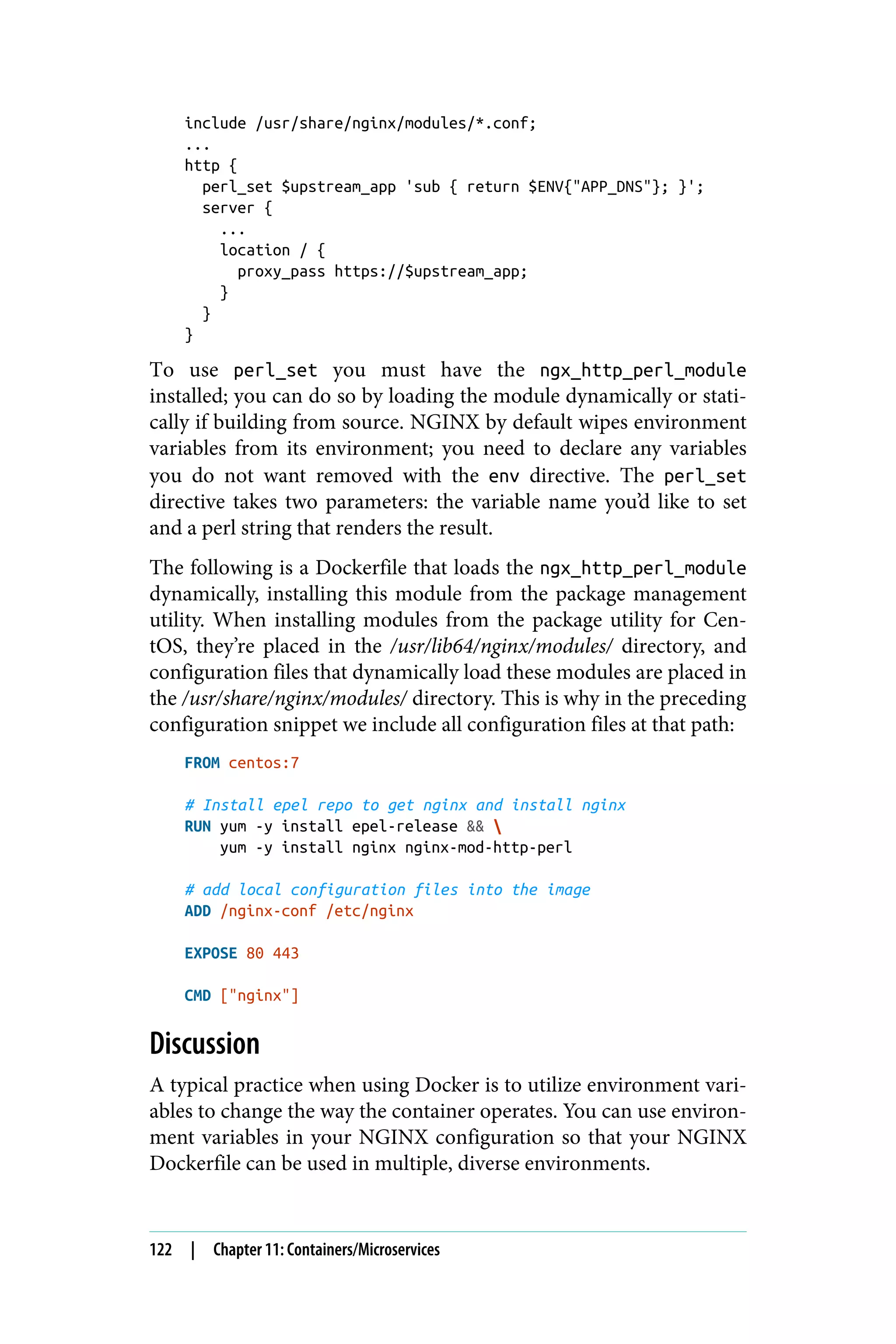 include /usr/share/nginx/modules/*.conf;
...
http {
perl_set $upstream_app 'sub { return $ENV{"APP_DNS"}; }';
server {
...
location / {
proxy_pass https://$upstream_app;
}
}
}
To use perl_set you must have the ngx_http_perl_module
installed; you can do so by loading the module dynamically or stati‐
cally if building from source. NGINX by default wipes environment
variables from its environment; you need to declare any variables
you do not want removed with the env directive. The perl_set
directive takes two parameters: the variable name you’d like to set
and a perl string that renders the result.
The following is a Dockerfile that loads the ngx_http_perl_module
dynamically, installing this module from the package management
utility. When installing modules from the package utility for Cen‐
tOS, they’re placed in the /usr/lib64/nginx/modules/ directory, and
configuration files that dynamically load these modules are placed in
the /usr/share/nginx/modules/ directory. This is why in the preceding
configuration snippet we include all configuration files at that path:
FROM centos:7
# Install epel repo to get nginx and install nginx
RUN yum -y install epel-release && 
yum -y install nginx nginx-mod-http-perl
# add local configuration files into the image
ADD /nginx-conf /etc/nginx
EXPOSE 80 443
CMD ["nginx"]
Discussion
A typical practice when using Docker is to utilize environment vari‐
ables to change the way the container operates. You can use environ‐
ment variables in your NGINX configuration so that your NGINX
Dockerfile can be used in multiple, diverse environments.
122 | Chapter 11: Containers/Microservices
 