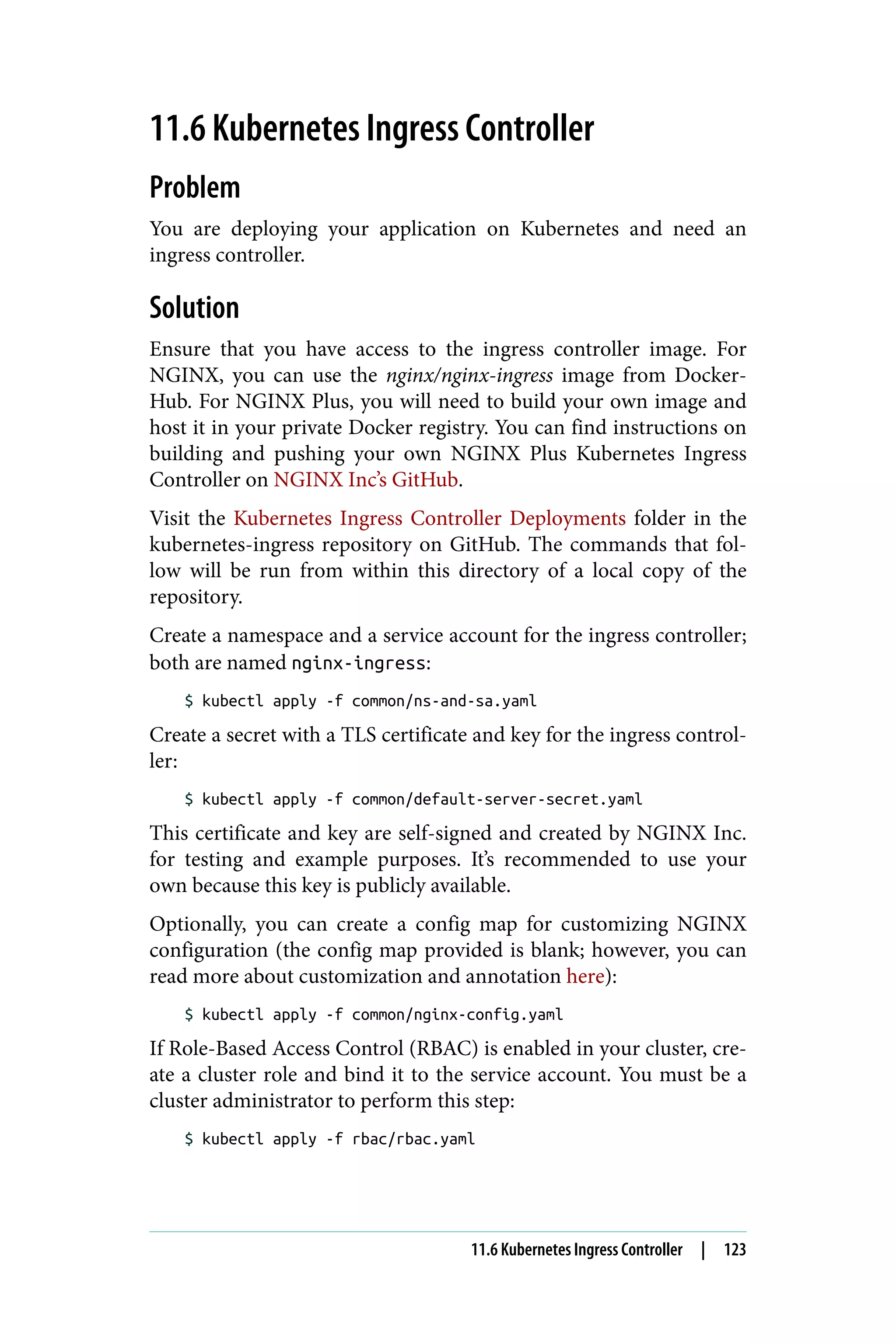 11.6 Kubernetes Ingress Controller
Problem
You are deploying your application on Kubernetes and need an
ingress controller.
Solution
Ensure that you have access to the ingress controller image. For
NGINX, you can use the nginx/nginx-ingress image from Docker‐
Hub. For NGINX Plus, you will need to build your own image and
host it in your private Docker registry. You can find instructions on
building and pushing your own NGINX Plus Kubernetes Ingress
Controller on NGINX Inc’s GitHub.
Visit the Kubernetes Ingress Controller Deployments folder in the
kubernetes-ingress repository on GitHub. The commands that fol‐
low will be run from within this directory of a local copy of the
repository.
Create a namespace and a service account for the ingress controller;
both are named nginx-ingress:
$ kubectl apply -f common/ns-and-sa.yaml
Create a secret with a TLS certificate and key for the ingress control‐
ler:
$ kubectl apply -f common/default-server-secret.yaml
This certificate and key are self-signed and created by NGINX Inc.
for testing and example purposes. It’s recommended to use your
own because this key is publicly available.
Optionally, you can create a config map for customizing NGINX
configuration (the config map provided is blank; however, you can
read more about customization and annotation here):
$ kubectl apply -f common/nginx-config.yaml
If Role-Based Access Control (RBAC) is enabled in your cluster, cre‐
ate a cluster role and bind it to the service account. You must be a
cluster administrator to perform this step:
$ kubectl apply -f rbac/rbac.yaml
11.6 Kubernetes Ingress Controller | 123
 