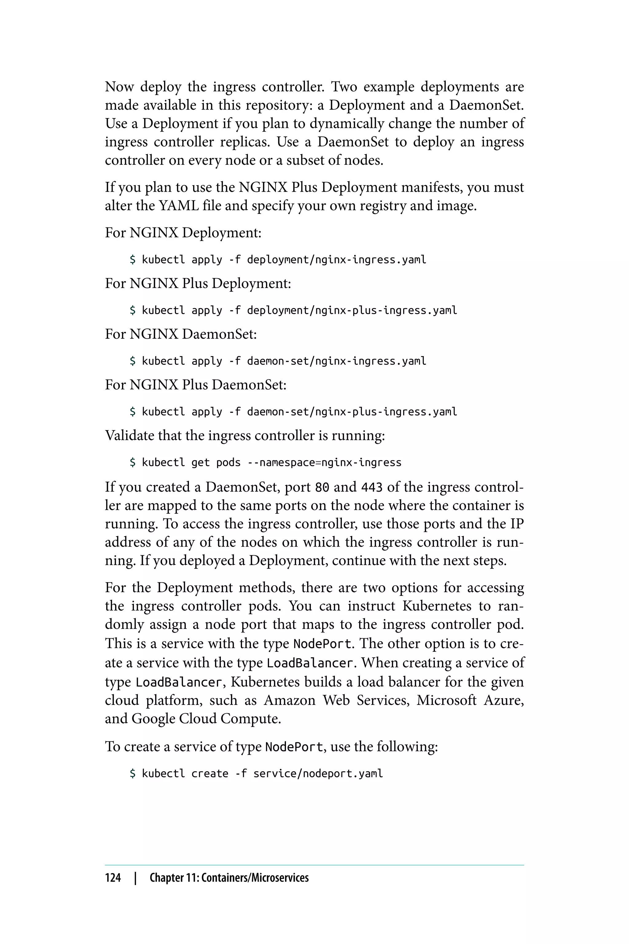 Now deploy the ingress controller. Two example deployments are
made available in this repository: a Deployment and a DaemonSet.
Use a Deployment if you plan to dynamically change the number of
ingress controller replicas. Use a DaemonSet to deploy an ingress
controller on every node or a subset of nodes.
If you plan to use the NGINX Plus Deployment manifests, you must
alter the YAML file and specify your own registry and image.
For NGINX Deployment:
$ kubectl apply -f deployment/nginx-ingress.yaml
For NGINX Plus Deployment:
$ kubectl apply -f deployment/nginx-plus-ingress.yaml
For NGINX DaemonSet:
$ kubectl apply -f daemon-set/nginx-ingress.yaml
For NGINX Plus DaemonSet:
$ kubectl apply -f daemon-set/nginx-plus-ingress.yaml
Validate that the ingress controller is running:
$ kubectl get pods --namespace=nginx-ingress
If you created a DaemonSet, port 80 and 443 of the ingress control‐
ler are mapped to the same ports on the node where the container is
running. To access the ingress controller, use those ports and the IP
address of any of the nodes on which the ingress controller is run‐
ning. If you deployed a Deployment, continue with the next steps.
For the Deployment methods, there are two options for accessing
the ingress controller pods. You can instruct Kubernetes to ran‐
domly assign a node port that maps to the ingress controller pod.
This is a service with the type NodePort. The other option is to cre‐
ate a service with the type LoadBalancer. When creating a service of
type LoadBalancer, Kubernetes builds a load balancer for the given
cloud platform, such as Amazon Web Services, Microsoft Azure,
and Google Cloud Compute.
To create a service of type NodePort, use the following:
$ kubectl create -f service/nodeport.yaml
124 | Chapter 11: Containers/Microservices
 