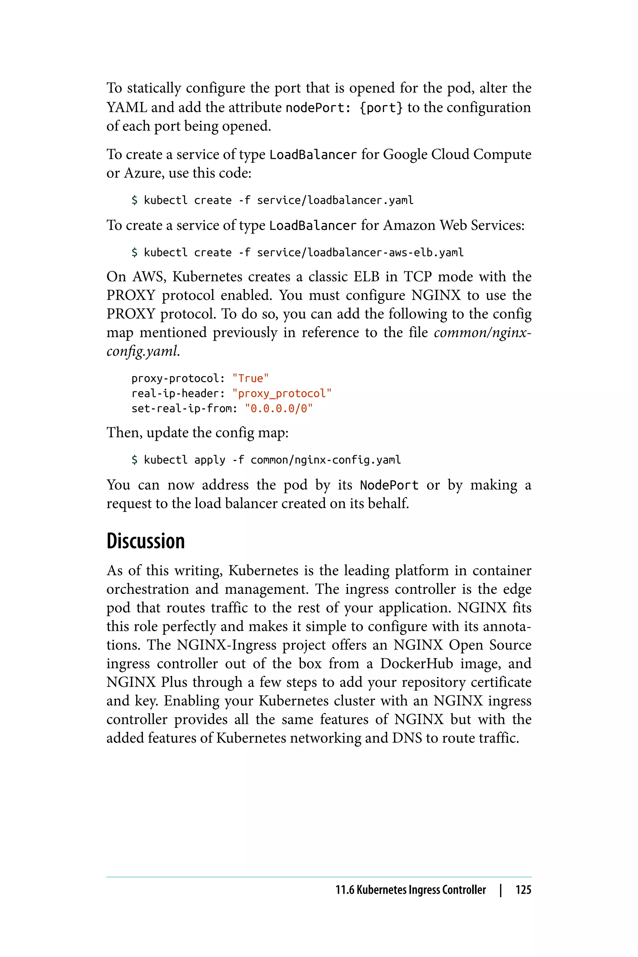 To statically configure the port that is opened for the pod, alter the
YAML and add the attribute nodePort: {port} to the configuration
of each port being opened.
To create a service of type LoadBalancer for Google Cloud Compute
or Azure, use this code:
$ kubectl create -f service/loadbalancer.yaml
To create a service of type LoadBalancer for Amazon Web Services:
$ kubectl create -f service/loadbalancer-aws-elb.yaml
On AWS, Kubernetes creates a classic ELB in TCP mode with the
PROXY protocol enabled. You must configure NGINX to use the
PROXY protocol. To do so, you can add the following to the config
map mentioned previously in reference to the file common/nginx-
config.yaml.
proxy-protocol: "True"
real-ip-header: "proxy_protocol"
set-real-ip-from: "0.0.0.0/0"
Then, update the config map:
$ kubectl apply -f common/nginx-config.yaml
You can now address the pod by its NodePort or by making a
request to the load balancer created on its behalf.
Discussion
As of this writing, Kubernetes is the leading platform in container
orchestration and management. The ingress controller is the edge
pod that routes traffic to the rest of your application. NGINX fits
this role perfectly and makes it simple to configure with its annota‐
tions. The NGINX-Ingress project offers an NGINX Open Source
ingress controller out of the box from a DockerHub image, and
NGINX Plus through a few steps to add your repository certificate
and key. Enabling your Kubernetes cluster with an NGINX ingress
controller provides all the same features of NGINX but with the
added features of Kubernetes networking and DNS to route traffic.
11.6 Kubernetes Ingress Controller | 125
 