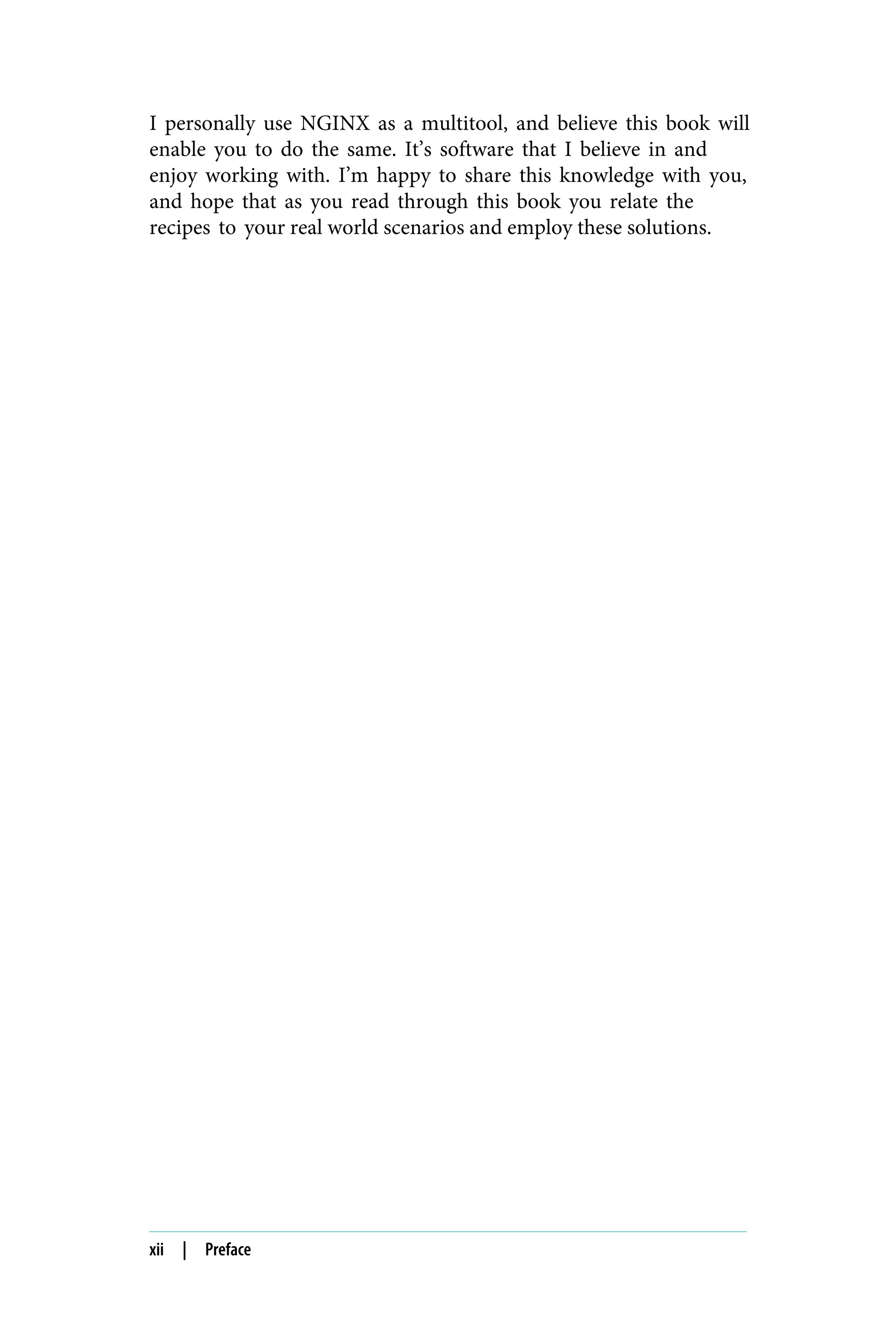 I personally use NGINX as a multitool, and believe this book will
enable you to do the same. It’s software that I believe in and
enjoy working with. I’m happy to share this knowledge with you,
and hope that as you read through this book you relate the
recipes to your real world scenarios and employ these solutions.
xii | Preface
 