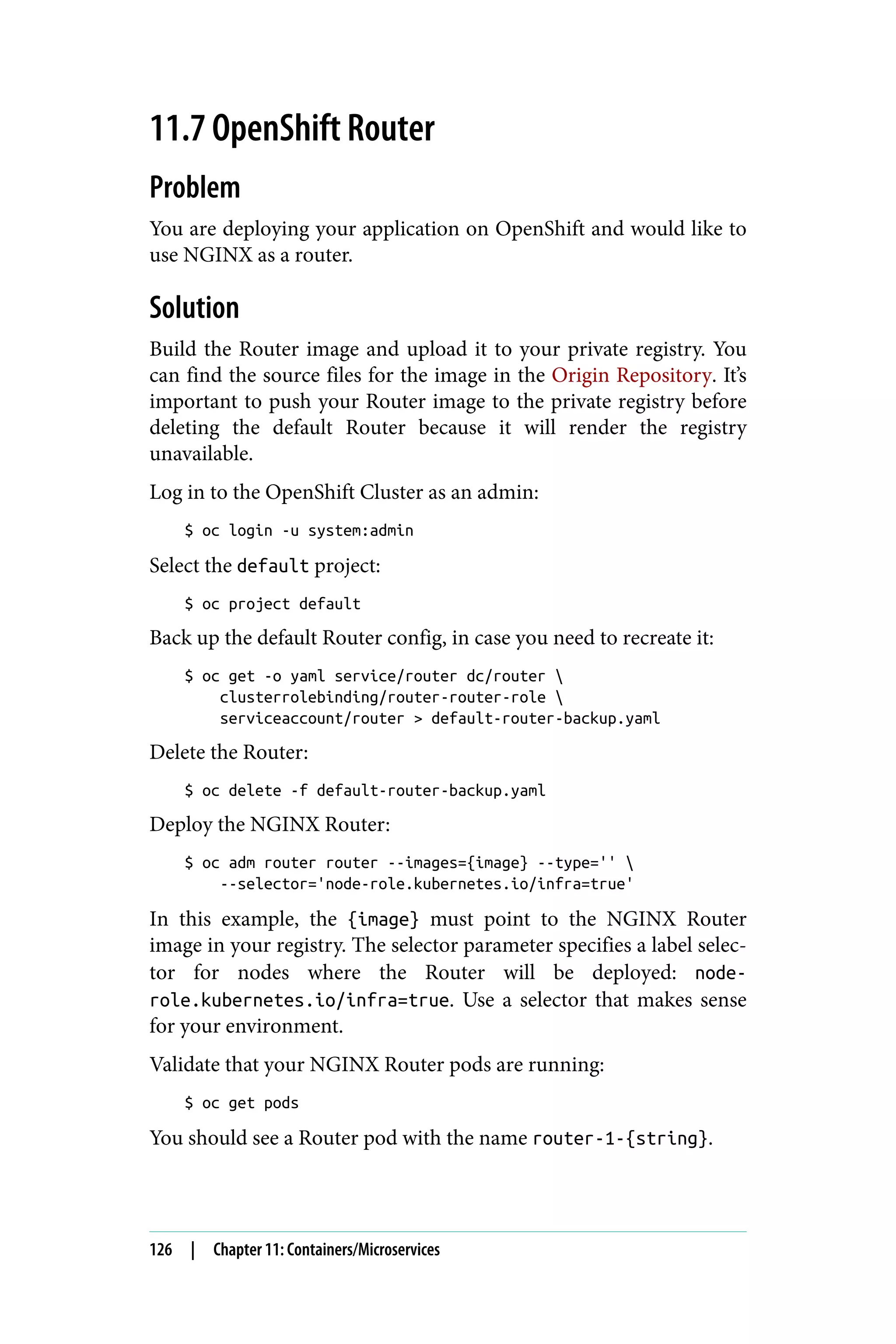 11.7 OpenShift Router
Problem
You are deploying your application on OpenShift and would like to
use NGINX as a router.
Solution
Build the Router image and upload it to your private registry. You
can find the source files for the image in the Origin Repository. It’s
important to push your Router image to the private registry before
deleting the default Router because it will render the registry
unavailable.
Log in to the OpenShift Cluster as an admin:
$ oc login -u system:admin
Select the default project:
$ oc project default
Back up the default Router config, in case you need to recreate it:
$ oc get -o yaml service/router dc/router 
clusterrolebinding/router-router-role 
serviceaccount/router > default-router-backup.yaml
Delete the Router:
$ oc delete -f default-router-backup.yaml
Deploy the NGINX Router:
$ oc adm router router --images={image} --type='' 
--selector='node-role.kubernetes.io/infra=true'
In this example, the {image} must point to the NGINX Router
image in your registry. The selector parameter specifies a label selec‐
tor for nodes where the Router will be deployed: node-
role.kubernetes.io/infra=true. Use a selector that makes sense
for your environment.
Validate that your NGINX Router pods are running:
$ oc get pods
You should see a Router pod with the name router-1-{string}.
126 | Chapter 11: Containers/Microservices
 