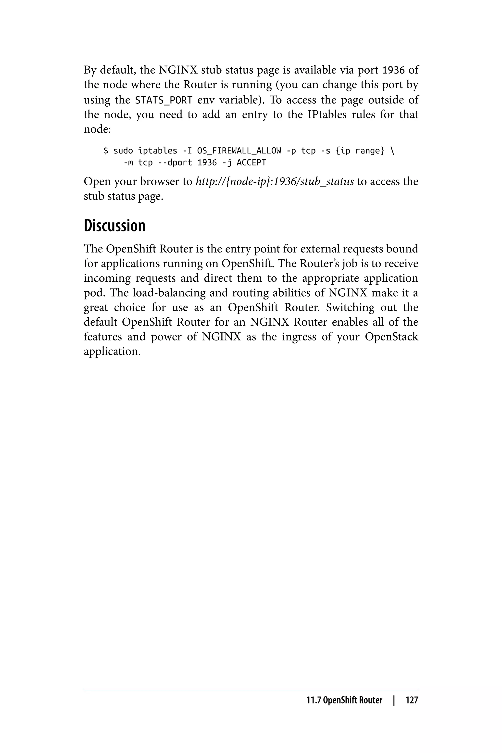 By default, the NGINX stub status page is available via port 1936 of
the node where the Router is running (you can change this port by
using the STATS_PORT env variable). To access the page outside of
the node, you need to add an entry to the IPtables rules for that
node:
$ sudo iptables -I OS_FIREWALL_ALLOW -p tcp -s {ip range} 
-m tcp --dport 1936 -j ACCEPT
Open your browser to http://{node-ip}:1936/stub_status to access the
stub status page.
Discussion
The OpenShift Router is the entry point for external requests bound
for applications running on OpenShift. The Router’s job is to receive
incoming requests and direct them to the appropriate application
pod. The load-balancing and routing abilities of NGINX make it a
great choice for use as an OpenShift Router. Switching out the
default OpenShift Router for an NGINX Router enables all of the
features and power of NGINX as the ingress of your OpenStack
application.
11.7 OpenShift Router | 127
 