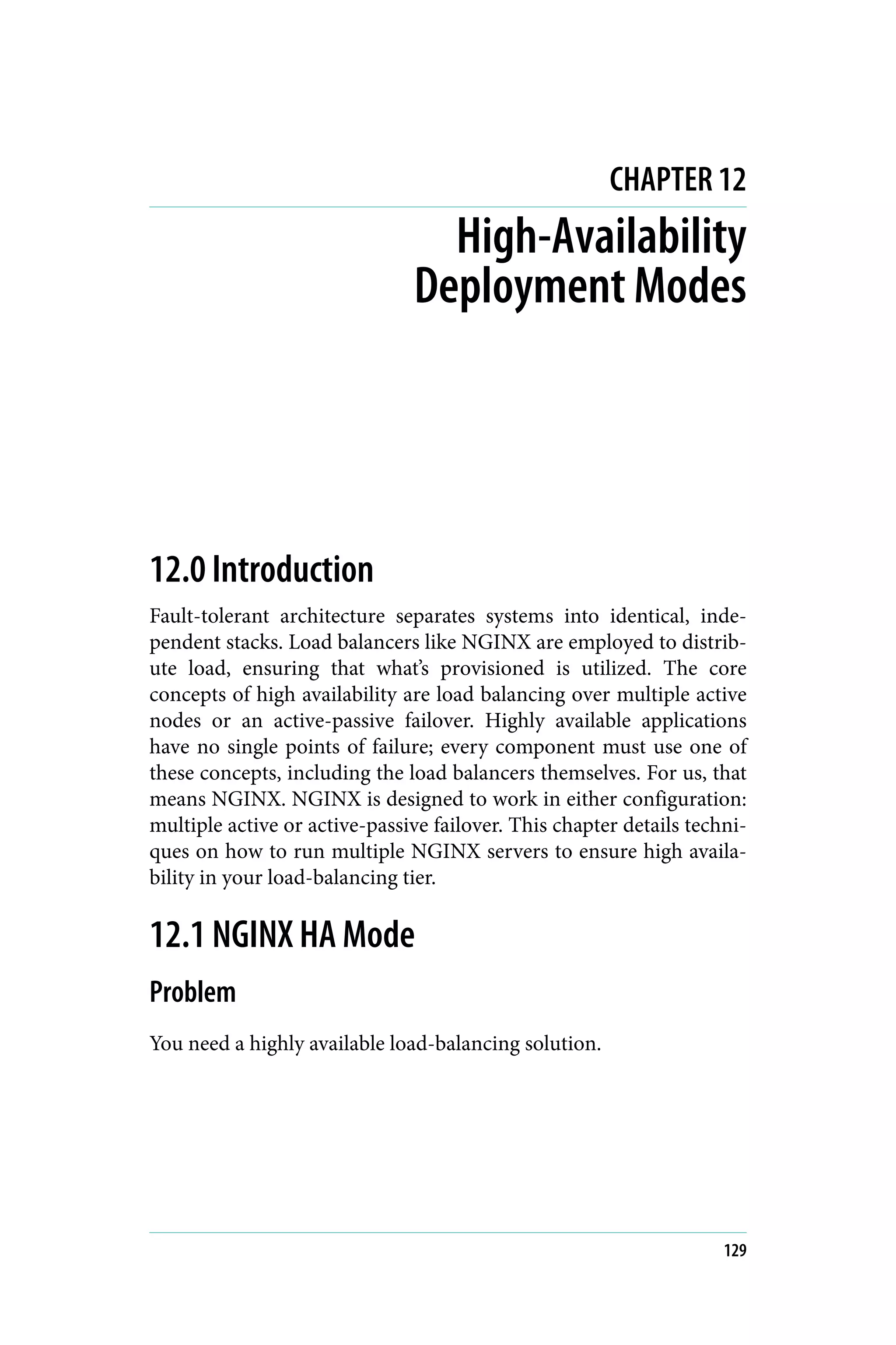 CHAPTER 12
High-Availability
Deployment Modes
12.0 Introduction
Fault-tolerant architecture separates systems into identical, inde‐
pendent stacks. Load balancers like NGINX are employed to distrib‐
ute load, ensuring that what’s provisioned is utilized. The core
concepts of high availability are load balancing over multiple active
nodes or an active-passive failover. Highly available applications
have no single points of failure; every component must use one of
these concepts, including the load balancers themselves. For us, that
means NGINX. NGINX is designed to work in either configuration:
multiple active or active-passive failover. This chapter details techni‐
ques on how to run multiple NGINX servers to ensure high availa‐
bility in your load-balancing tier.
12.1 NGINX HA Mode
Problem
You need a highly available load-balancing solution.
129
 