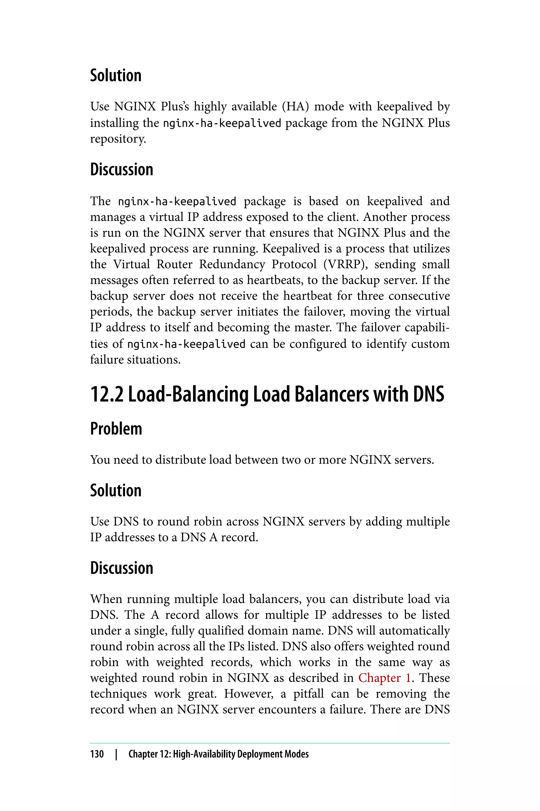 Solution
Use NGINX Plus’s highly available (HA) mode with keepalived by
installing the nginx-ha-keepalived package from the NGINX Plus
repository.
Discussion
The nginx-ha-keepalived package is based on keepalived and
manages a virtual IP address exposed to the client. Another process
is run on the NGINX server that ensures that NGINX Plus and the
keepalived process are running. Keepalived is a process that utilizes
the Virtual Router Redundancy Protocol (VRRP), sending small
messages often referred to as heartbeats, to the backup server. If the
backup server does not receive the heartbeat for three consecutive
periods, the backup server initiates the failover, moving the virtual
IP address to itself and becoming the master. The failover capabili‐
ties of nginx-ha-keepalived can be configured to identify custom
failure situations.
12.2 Load-Balancing Load Balancers with DNS
Problem
You need to distribute load between two or more NGINX servers.
Solution
Use DNS to round robin across NGINX servers by adding multiple
IP addresses to a DNS A record.
Discussion
When running multiple load balancers, you can distribute load via
DNS. The A record allows for multiple IP addresses to be listed
under a single, fully qualified domain name. DNS will automatically
round robin across all the IPs listed. DNS also offers weighted round
robin with weighted records, which works in the same way as
weighted round robin in NGINX as described in Chapter 1. These
techniques work great. However, a pitfall can be removing the
record when an NGINX server encounters a failure. There are DNS
130 | Chapter 12: High-Availability Deployment Modes
 