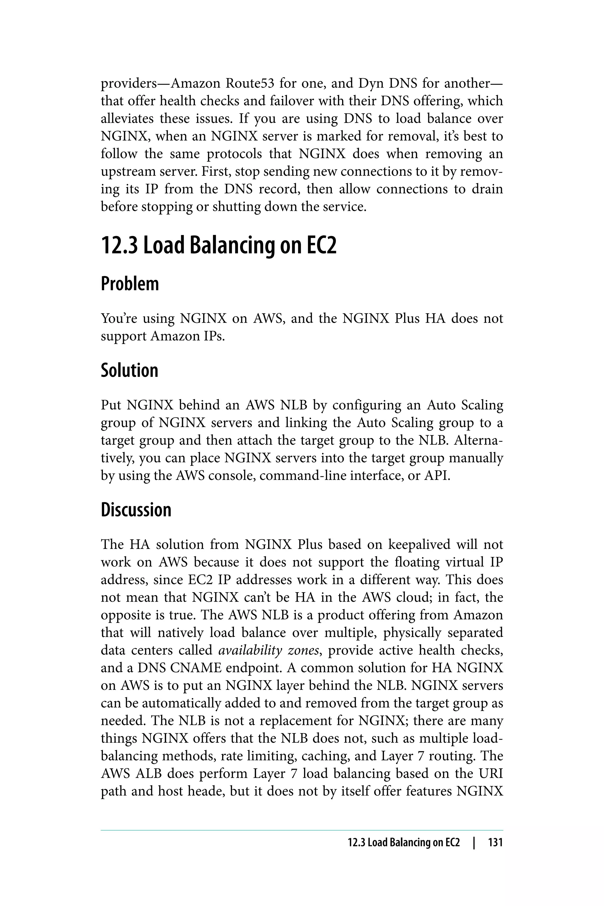 providers—Amazon Route53 for one, and Dyn DNS for another—
that offer health checks and failover with their DNS offering, which
alleviates these issues. If you are using DNS to load balance over
NGINX, when an NGINX server is marked for removal, it’s best to
follow the same protocols that NGINX does when removing an
upstream server. First, stop sending new connections to it by remov‐
ing its IP from the DNS record, then allow connections to drain
before stopping or shutting down the service.
12.3 Load Balancing on EC2
Problem
You’re using NGINX on AWS, and the NGINX Plus HA does not
support Amazon IPs.
Solution
Put NGINX behind an AWS NLB by configuring an Auto Scaling
group of NGINX servers and linking the Auto Scaling group to a
target group and then attach the target group to the NLB. Alterna‐
tively, you can place NGINX servers into the target group manually
by using the AWS console, command-line interface, or API.
Discussion
The HA solution from NGINX Plus based on keepalived will not
work on AWS because it does not support the floating virtual IP
address, since EC2 IP addresses work in a different way. This does
not mean that NGINX can’t be HA in the AWS cloud; in fact, the
opposite is true. The AWS NLB is a product offering from Amazon
that will natively load balance over multiple, physically separated
data centers called availability zones, provide active health checks,
and a DNS CNAME endpoint. A common solution for HA NGINX
on AWS is to put an NGINX layer behind the NLB. NGINX servers
can be automatically added to and removed from the target group as
needed. The NLB is not a replacement for NGINX; there are many
things NGINX offers that the NLB does not, such as multiple load-
balancing methods, rate limiting, caching, and Layer 7 routing. The
AWS ALB does perform Layer 7 load balancing based on the URI
path and host heade, but it does not by itself offer features NGINX
12.3 Load Balancing on EC2 | 131
 