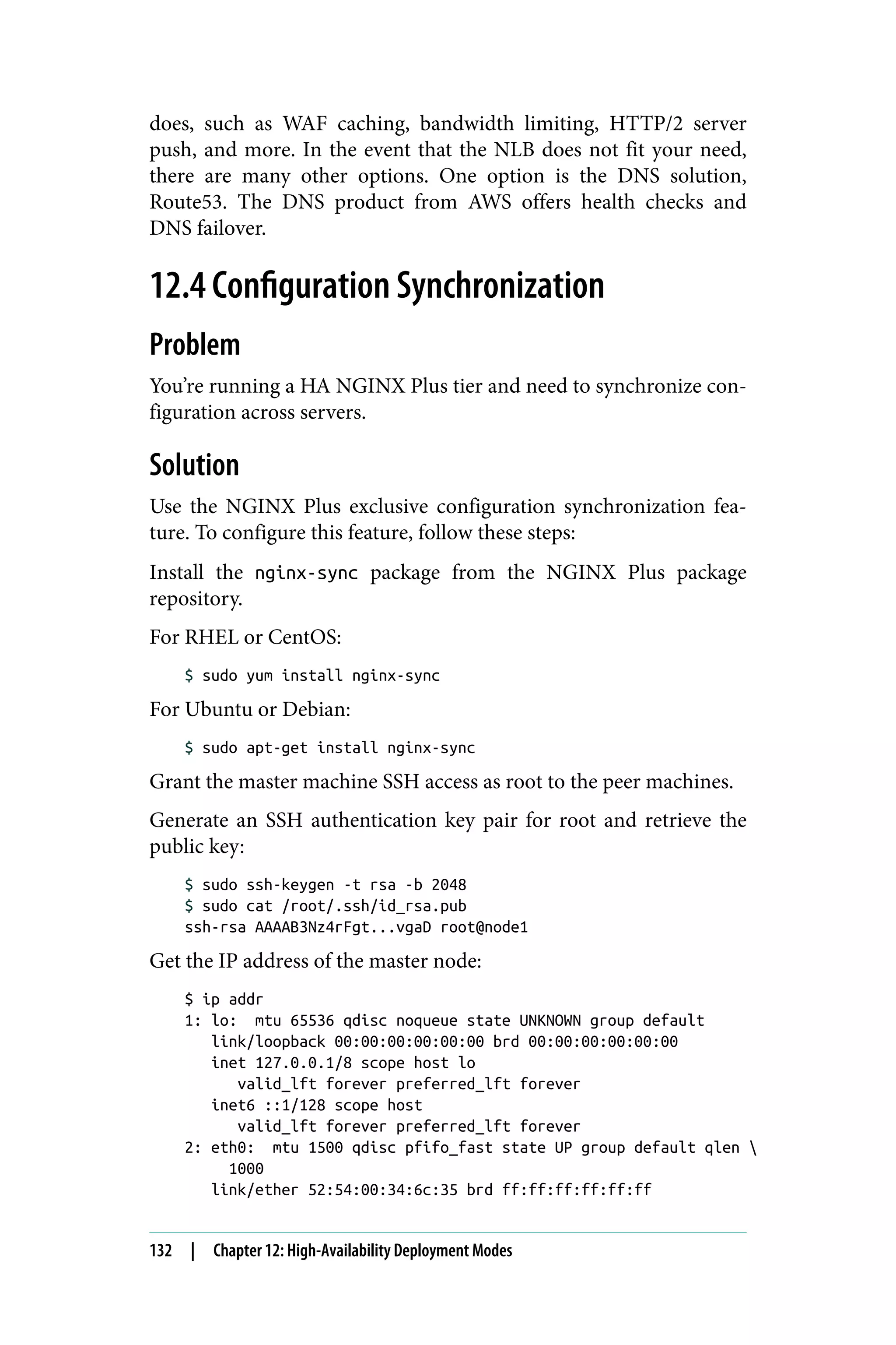 does, such as WAF caching, bandwidth limiting, HTTP/2 server
push, and more. In the event that the NLB does not fit your need,
there are many other options. One option is the DNS solution,
Route53. The DNS product from AWS offers health checks and
DNS failover.
12.4 Configuration Synchronization
Problem
You’re running a HA NGINX Plus tier and need to synchronize con‐
figuration across servers.
Solution
Use the NGINX Plus exclusive configuration synchronization fea‐
ture. To configure this feature, follow these steps:
Install the nginx-sync package from the NGINX Plus package
repository.
For RHEL or CentOS:
$ sudo yum install nginx-sync
For Ubuntu or Debian:
$ sudo apt-get install nginx-sync
Grant the master machine SSH access as root to the peer machines.
Generate an SSH authentication key pair for root and retrieve the
public key:
$ sudo ssh-keygen -t rsa -b 2048
$ sudo cat /root/.ssh/id_rsa.pub
ssh-rsa AAAAB3Nz4rFgt...vgaD root@node1
Get the IP address of the master node:
$ ip addr
1: lo: mtu 65536 qdisc noqueue state UNKNOWN group default
link/loopback 00:00:00:00:00:00 brd 00:00:00:00:00:00
inet 127.0.0.1/8 scope host lo
valid_lft forever preferred_lft forever
inet6 ::1/128 scope host
valid_lft forever preferred_lft forever
2: eth0: mtu 1500 qdisc pfifo_fast state UP group default qlen 
1000
link/ether 52:54:00:34:6c:35 brd ff:ff:ff:ff:ff:ff
132 | Chapter 12: High-Availability Deployment Modes
 