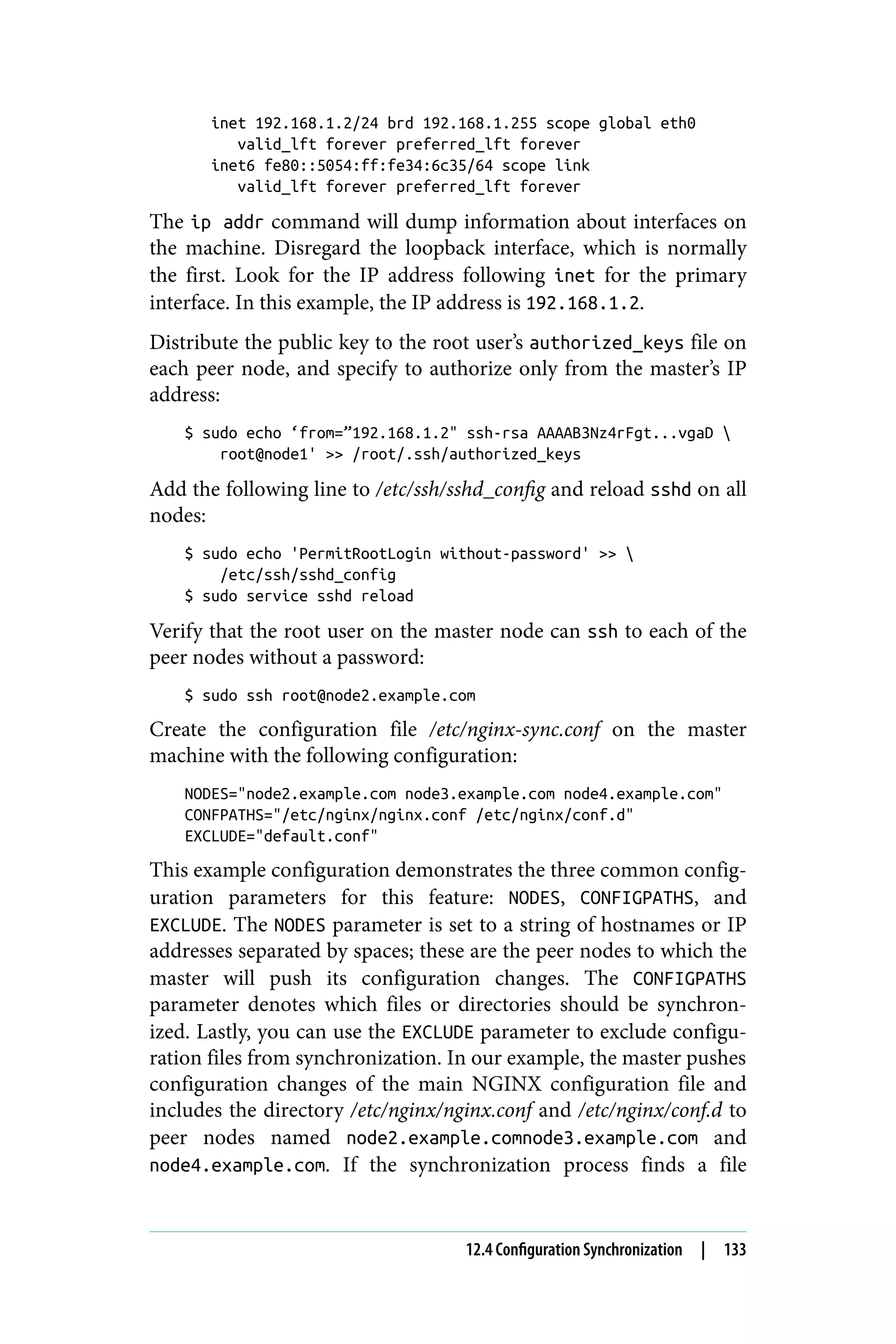 inet 192.168.1.2/24 brd 192.168.1.255 scope global eth0
valid_lft forever preferred_lft forever
inet6 fe80::5054:ff:fe34:6c35/64 scope link
valid_lft forever preferred_lft forever
The ip addr command will dump information about interfaces on
the machine. Disregard the loopback interface, which is normally
the first. Look for the IP address following inet for the primary
interface. In this example, the IP address is 192.168.1.2.
Distribute the public key to the root user’s authorized_keys file on
each peer node, and specify to authorize only from the master’s IP
address:
$ sudo echo ‘from=”192.168.1.2" ssh-rsa AAAAB3Nz4rFgt...vgaD 
root@node1' >> /root/.ssh/authorized_keys
Add the following line to /etc/ssh/sshd_config and reload sshd on all
nodes:
$ sudo echo 'PermitRootLogin without-password' >> 
/etc/ssh/sshd_config
$ sudo service sshd reload
Verify that the root user on the master node can ssh to each of the
peer nodes without a password:
$ sudo ssh root@node2.example.com
Create the configuration file /etc/nginx-sync.conf on the master
machine with the following configuration:
NODES="node2.example.com node3.example.com node4.example.com"
CONFPATHS="/etc/nginx/nginx.conf /etc/nginx/conf.d"
EXCLUDE="default.conf"
This example configuration demonstrates the three common config‐
uration parameters for this feature: NODES, CONFIGPATHS, and
EXCLUDE. The NODES parameter is set to a string of hostnames or IP
addresses separated by spaces; these are the peer nodes to which the
master will push its configuration changes. The CONFIGPATHS
parameter denotes which files or directories should be synchron‐
ized. Lastly, you can use the EXCLUDE parameter to exclude configu‐
ration files from synchronization. In our example, the master pushes
configuration changes of the main NGINX configuration file and
includes the directory /etc/nginx/nginx.conf and /etc/nginx/conf.d to
peer nodes named node2.example.comnode3.example.com and
node4.example.com. If the synchronization process finds a file
12.4 Configuration Synchronization | 133
 