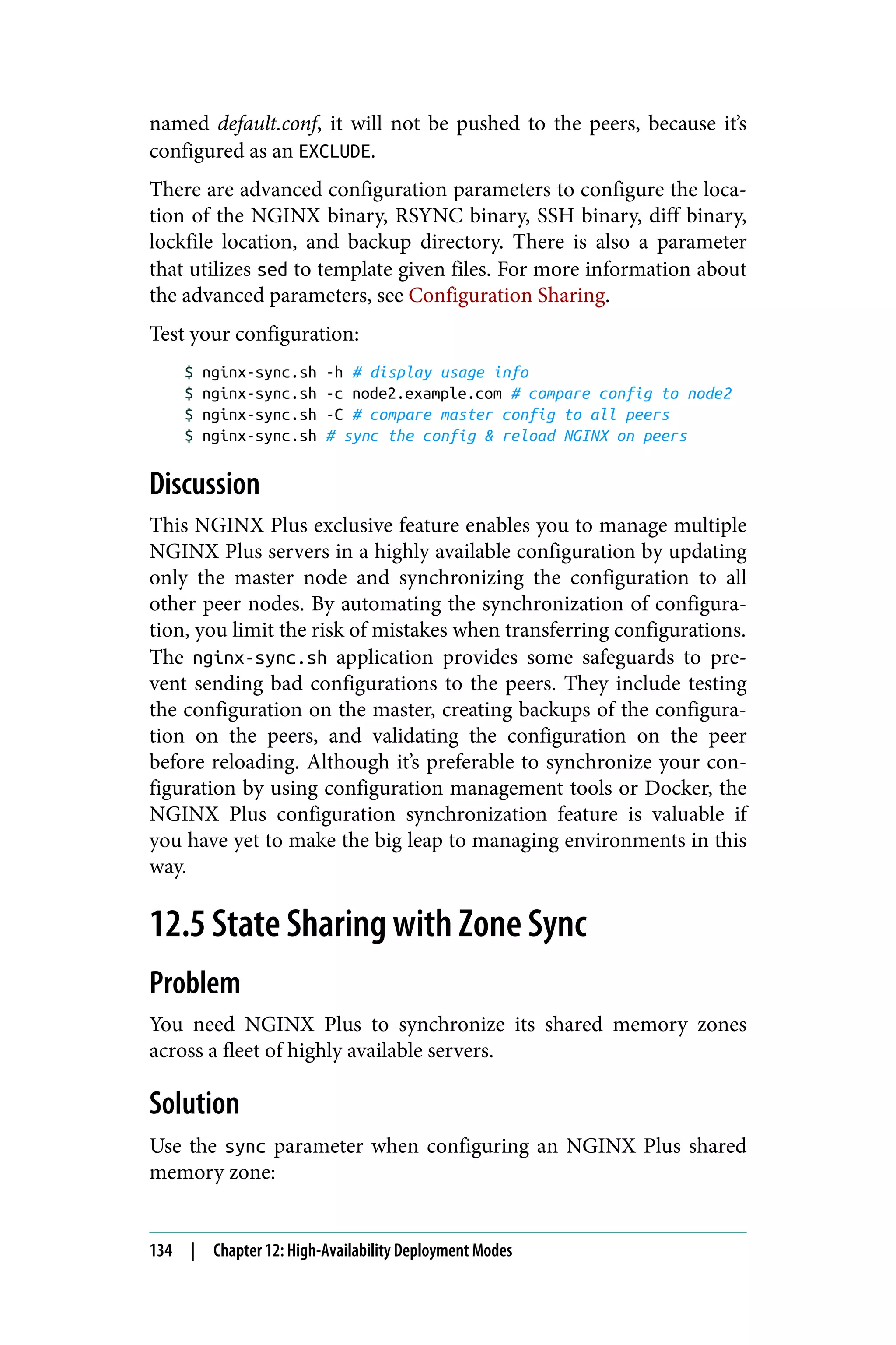 named default.conf, it will not be pushed to the peers, because it’s
configured as an EXCLUDE.
There are advanced configuration parameters to configure the loca‐
tion of the NGINX binary, RSYNC binary, SSH binary, diff binary,
lockfile location, and backup directory. There is also a parameter
that utilizes sed to template given files. For more information about
the advanced parameters, see Configuration Sharing.
Test your configuration:
$ nginx-sync.sh -h # display usage info
$ nginx-sync.sh -c node2.example.com # compare config to node2
$ nginx-sync.sh -C # compare master config to all peers
$ nginx-sync.sh # sync the config & reload NGINX on peers
Discussion
This NGINX Plus exclusive feature enables you to manage multiple
NGINX Plus servers in a highly available configuration by updating
only the master node and synchronizing the configuration to all
other peer nodes. By automating the synchronization of configura‐
tion, you limit the risk of mistakes when transferring configurations.
The nginx-sync.sh application provides some safeguards to pre‐
vent sending bad configurations to the peers. They include testing
the configuration on the master, creating backups of the configura‐
tion on the peers, and validating the configuration on the peer
before reloading. Although it’s preferable to synchronize your con‐
figuration by using configuration management tools or Docker, the
NGINX Plus configuration synchronization feature is valuable if
you have yet to make the big leap to managing environments in this
way.
12.5 State Sharing with Zone Sync
Problem
You need NGINX Plus to synchronize its shared memory zones
across a fleet of highly available servers.
Solution
Use the sync parameter when configuring an NGINX Plus shared
memory zone:
134 | Chapter 12: High-Availability Deployment Modes
 