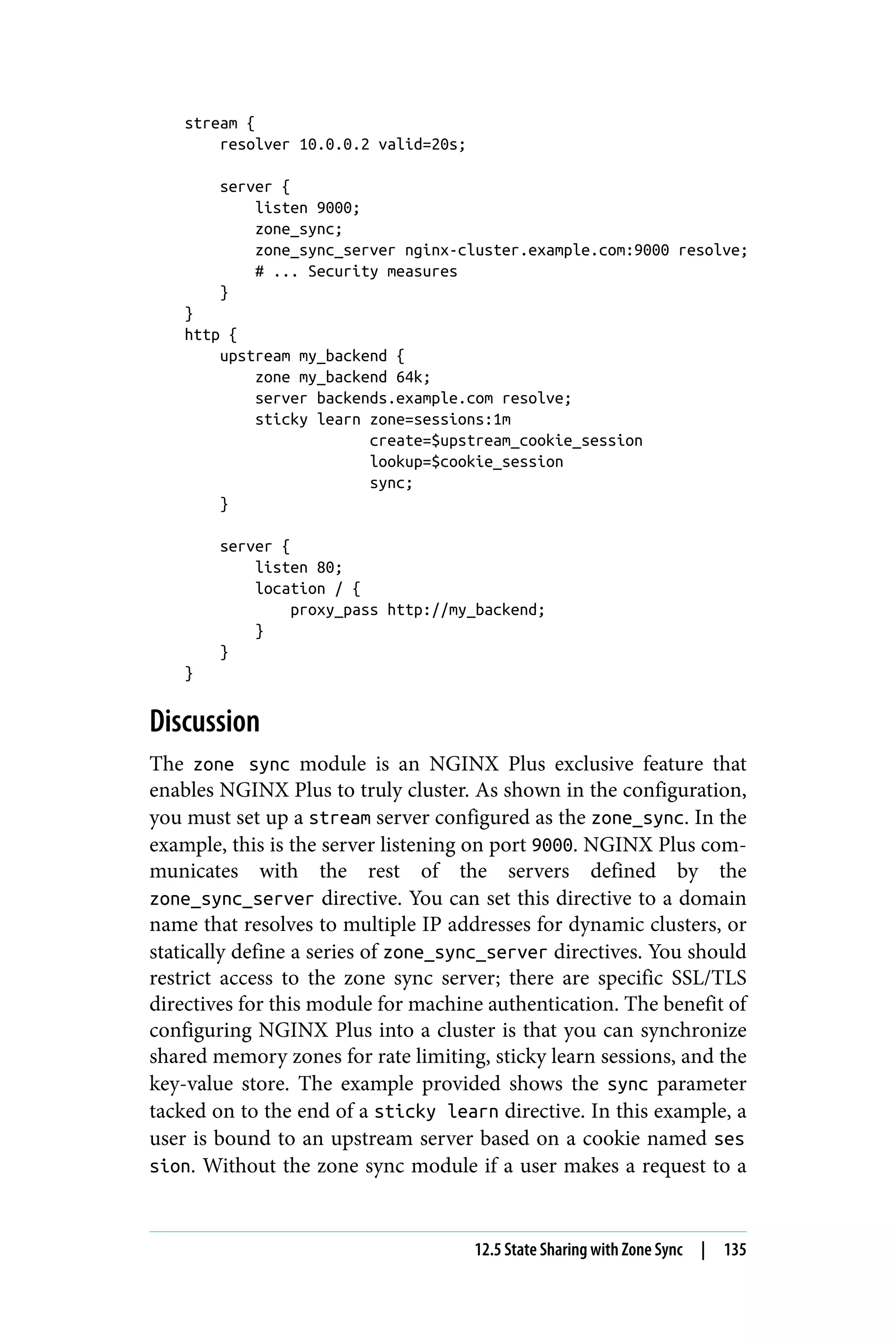 stream {
resolver 10.0.0.2 valid=20s;
server {
listen 9000;
zone_sync;
zone_sync_server nginx-cluster.example.com:9000 resolve;
# ... Security measures
}
}
http {
upstream my_backend {
zone my_backend 64k;
server backends.example.com resolve;
sticky learn zone=sessions:1m
create=$upstream_cookie_session
lookup=$cookie_session
sync;
}
server {
listen 80;
location / {
proxy_pass http://my_backend;
}
}
}
Discussion
The zone sync module is an NGINX Plus exclusive feature that
enables NGINX Plus to truly cluster. As shown in the configuration,
you must set up a stream server configured as the zone_sync. In the
example, this is the server listening on port 9000. NGINX Plus com‐
municates with the rest of the servers defined by the
zone_sync_server directive. You can set this directive to a domain
name that resolves to multiple IP addresses for dynamic clusters, or
statically define a series of zone_sync_server directives. You should
restrict access to the zone sync server; there are specific SSL/TLS
directives for this module for machine authentication. The benefit of
configuring NGINX Plus into a cluster is that you can synchronize
shared memory zones for rate limiting, sticky learn sessions, and the
key-value store. The example provided shows the sync parameter
tacked on to the end of a sticky learn directive. In this example, a
user is bound to an upstream server based on a cookie named ses
sion. Without the zone sync module if a user makes a request to a
12.5 State Sharing with Zone Sync | 135
 