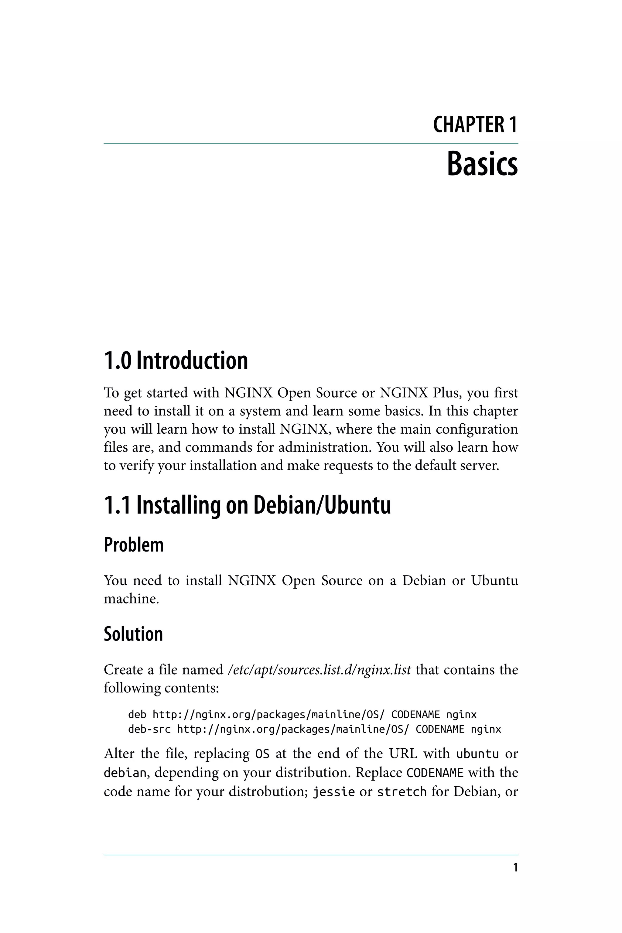 CHAPTER 1
Basics
1.0 Introduction
To get started with NGINX Open Source or NGINX Plus, you first
need to install it on a system and learn some basics. In this chapter
you will learn how to install NGINX, where the main configuration
files are, and commands for administration. You will also learn how
to verify your installation and make requests to the default server.
1.1 Installing on Debian/Ubuntu
Problem
You need to install NGINX Open Source on a Debian or Ubuntu
machine.
Solution
Create a file named /etc/apt/sources.list.d/nginx.list that contains the
following contents:
deb http://nginx.org/packages/mainline/OS/ CODENAME nginx
deb-src http://nginx.org/packages/mainline/OS/ CODENAME nginx
Alter the file, replacing OS at the end of the URL with ubuntu or
debian, depending on your distribution. Replace CODENAME with the
code name for your distrobution; jessie or stretch for Debian, or
1
 