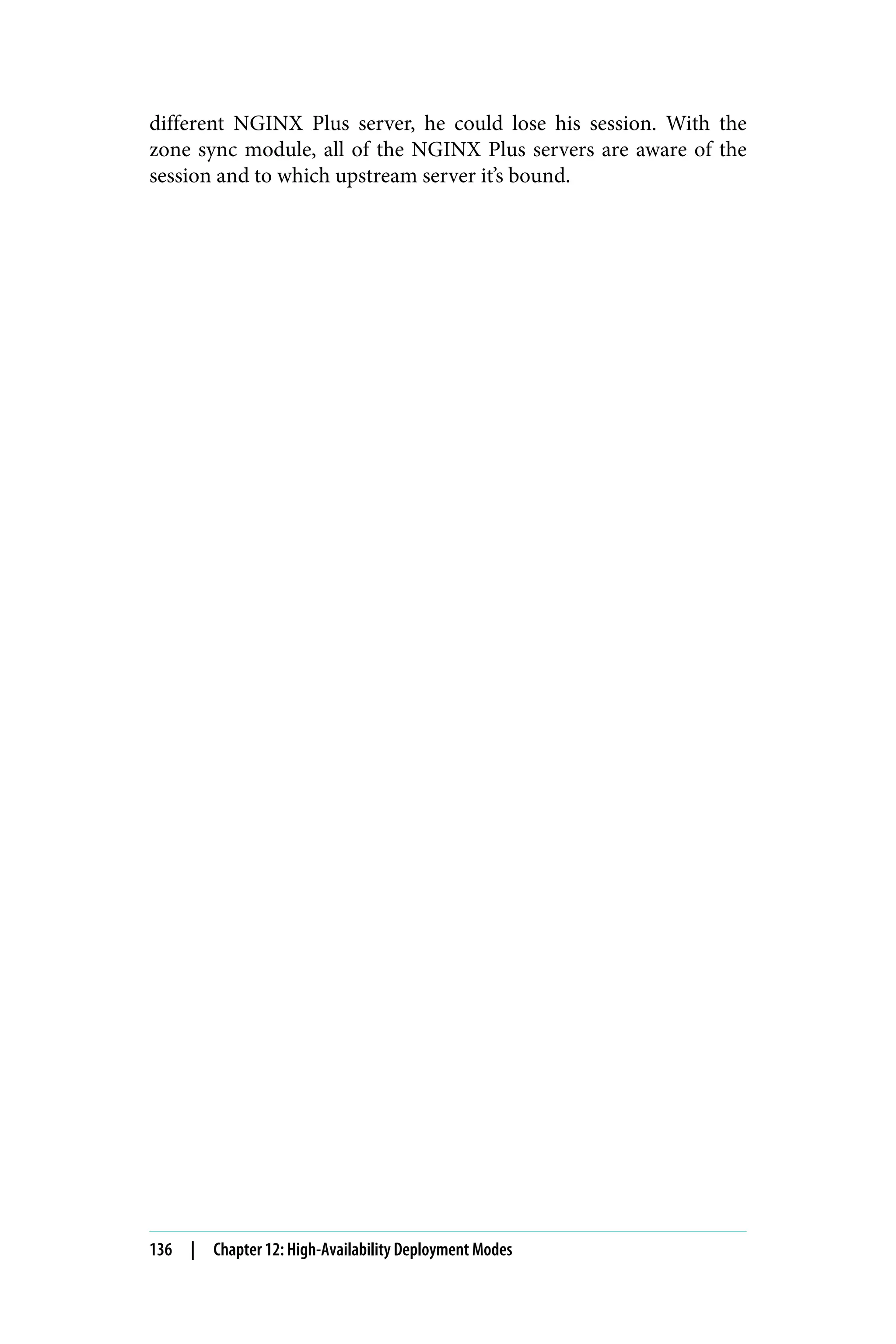 different NGINX Plus server, he could lose his session. With the
zone sync module, all of the NGINX Plus servers are aware of the
session and to which upstream server it’s bound.
136 | Chapter 12: High-Availability Deployment Modes
 