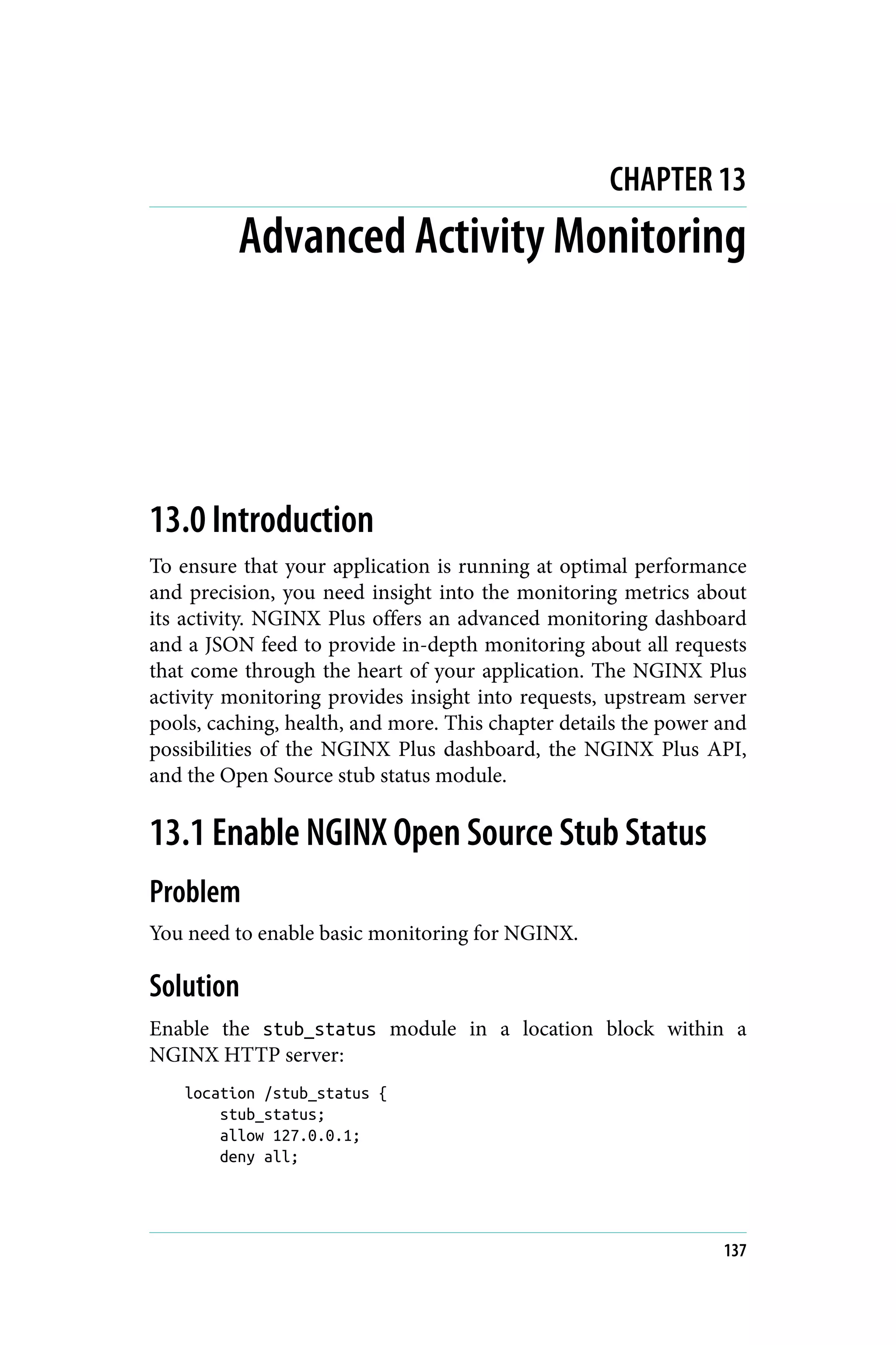 CHAPTER 13
Advanced Activity Monitoring
13.0 Introduction
To ensure that your application is running at optimal performance
and precision, you need insight into the monitoring metrics about
its activity. NGINX Plus offers an advanced monitoring dashboard
and a JSON feed to provide in-depth monitoring about all requests
that come through the heart of your application. The NGINX Plus
activity monitoring provides insight into requests, upstream server
pools, caching, health, and more. This chapter details the power and
possibilities of the NGINX Plus dashboard, the NGINX Plus API,
and the Open Source stub status module.
13.1 Enable NGINX Open Source Stub Status
Problem
You need to enable basic monitoring for NGINX.
Solution
Enable the stub_status module in a location block within a
NGINX HTTP server:
location /stub_status {
stub_status;
allow 127.0.0.1;
deny all;
137
 