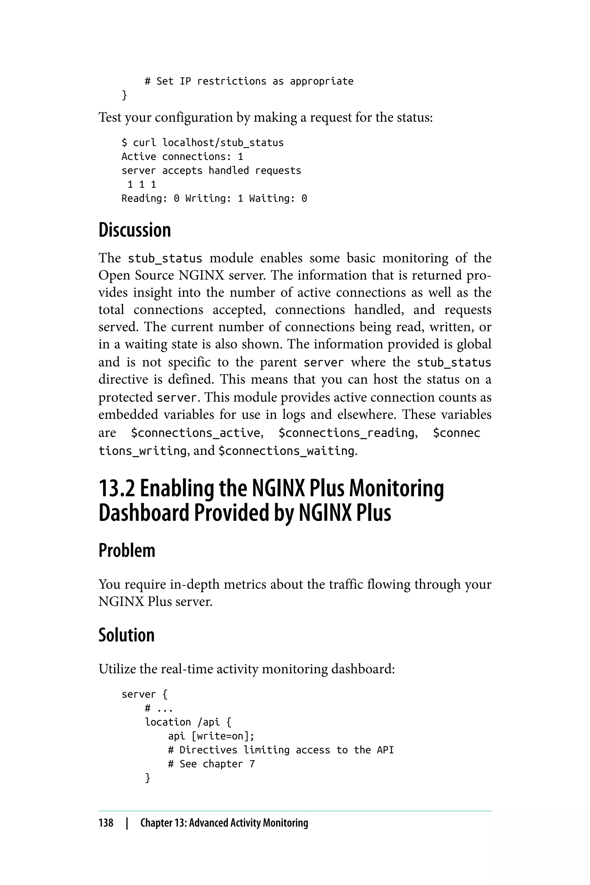 # Set IP restrictions as appropriate
}
Test your configuration by making a request for the status:
$ curl localhost/stub_status
Active connections: 1
server accepts handled requests
1 1 1
Reading: 0 Writing: 1 Waiting: 0
Discussion
The stub_status module enables some basic monitoring of the
Open Source NGINX server. The information that is returned pro‐
vides insight into the number of active connections as well as the
total connections accepted, connections handled, and requests
served. The current number of connections being read, written, or
in a waiting state is also shown. The information provided is global
and is not specific to the parent server where the stub_status
directive is defined. This means that you can host the status on a
protected server. This module provides active connection counts as
embedded variables for use in logs and elsewhere. These variables
are $connections_active, $connections_reading, $connec
tions_writing, and $connections_waiting.
13.2 Enabling the NGINX Plus Monitoring
Dashboard Provided by NGINX Plus
Problem
You require in-depth metrics about the traffic flowing through your
NGINX Plus server.
Solution
Utilize the real-time activity monitoring dashboard:
server {
# ...
location /api {
api [write=on];
# Directives limiting access to the API
# See chapter 7
}
138 | Chapter 13: Advanced Activity Monitoring
 