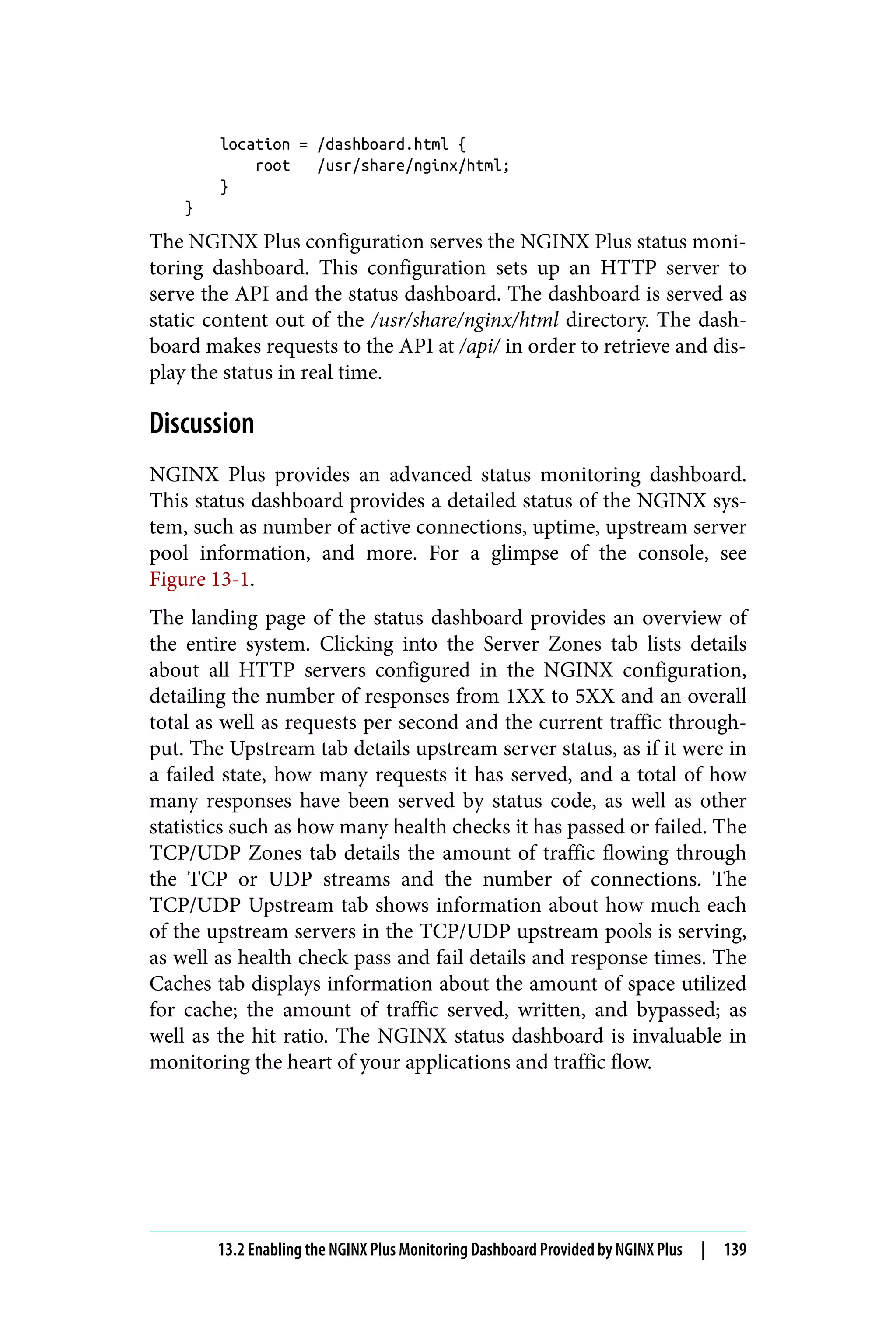 location = /dashboard.html {
root /usr/share/nginx/html;
}
}
The NGINX Plus configuration serves the NGINX Plus status moni‐
toring dashboard. This configuration sets up an HTTP server to
serve the API and the status dashboard. The dashboard is served as
static content out of the /usr/share/nginx/html directory. The dash‐
board makes requests to the API at /api/ in order to retrieve and dis‐
play the status in real time.
Discussion
NGINX Plus provides an advanced status monitoring dashboard.
This status dashboard provides a detailed status of the NGINX sys‐
tem, such as number of active connections, uptime, upstream server
pool information, and more. For a glimpse of the console, see
Figure 13-1.
The landing page of the status dashboard provides an overview of
the entire system. Clicking into the Server Zones tab lists details
about all HTTP servers configured in the NGINX configuration,
detailing the number of responses from 1XX to 5XX and an overall
total as well as requests per second and the current traffic through‐
put. The Upstream tab details upstream server status, as if it were in
a failed state, how many requests it has served, and a total of how
many responses have been served by status code, as well as other
statistics such as how many health checks it has passed or failed. The
TCP/UDP Zones tab details the amount of traffic flowing through
the TCP or UDP streams and the number of connections. The
TCP/UDP Upstream tab shows information about how much each
of the upstream servers in the TCP/UDP upstream pools is serving,
as well as health check pass and fail details and response times. The
Caches tab displays information about the amount of space utilized
for cache; the amount of traffic served, written, and bypassed; as
well as the hit ratio. The NGINX status dashboard is invaluable in
monitoring the heart of your applications and traffic flow.
13.2 Enabling the NGINX Plus Monitoring Dashboard Provided by NGINX Plus | 139
 