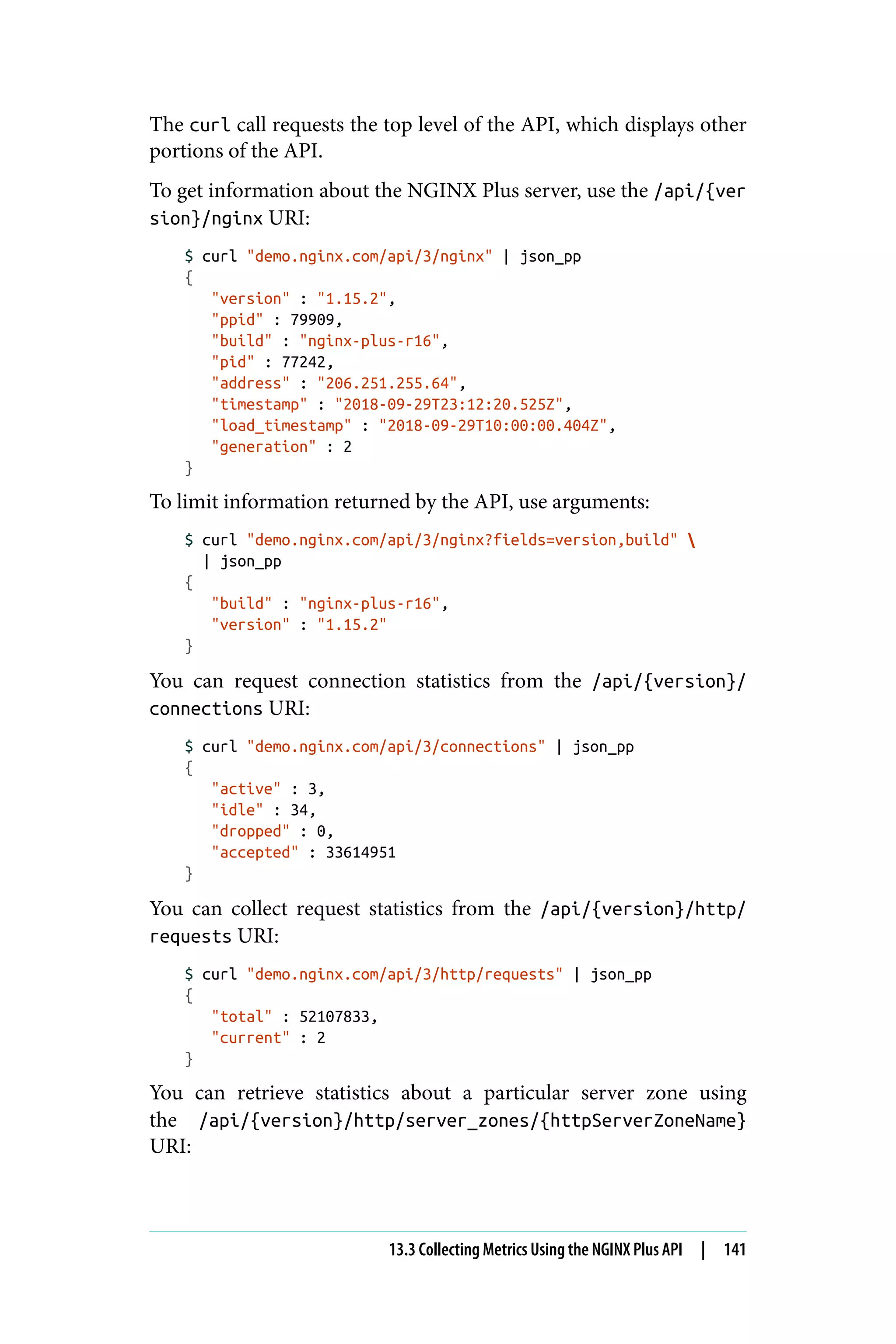 The curl call requests the top level of the API, which displays other
portions of the API.
To get information about the NGINX Plus server, use the /api/{ver
sion}/nginx URI:
$ curl "demo.nginx.com/api/3/nginx" | json_pp
{
"version" : "1.15.2",
"ppid" : 79909,
"build" : "nginx-plus-r16",
"pid" : 77242,
"address" : "206.251.255.64",
"timestamp" : "2018-09-29T23:12:20.525Z",
"load_timestamp" : "2018-09-29T10:00:00.404Z",
"generation" : 2
}
To limit information returned by the API, use arguments:
$ curl "demo.nginx.com/api/3/nginx?fields=version,build" 
| json_pp
{
"build" : "nginx-plus-r16",
"version" : "1.15.2"
}
You can request connection statistics from the /api/{version}/
connections URI:
$ curl "demo.nginx.com/api/3/connections" | json_pp
{
"active" : 3,
"idle" : 34,
"dropped" : 0,
"accepted" : 33614951
}
You can collect request statistics from the /api/{version}/http/
requests URI:
$ curl "demo.nginx.com/api/3/http/requests" | json_pp
{
"total" : 52107833,
"current" : 2
}
You can retrieve statistics about a particular server zone using
the /api/{version}/http/server_zones/{httpServerZoneName}
URI:
13.3 Collecting Metrics Using the NGINX Plus API | 141
 