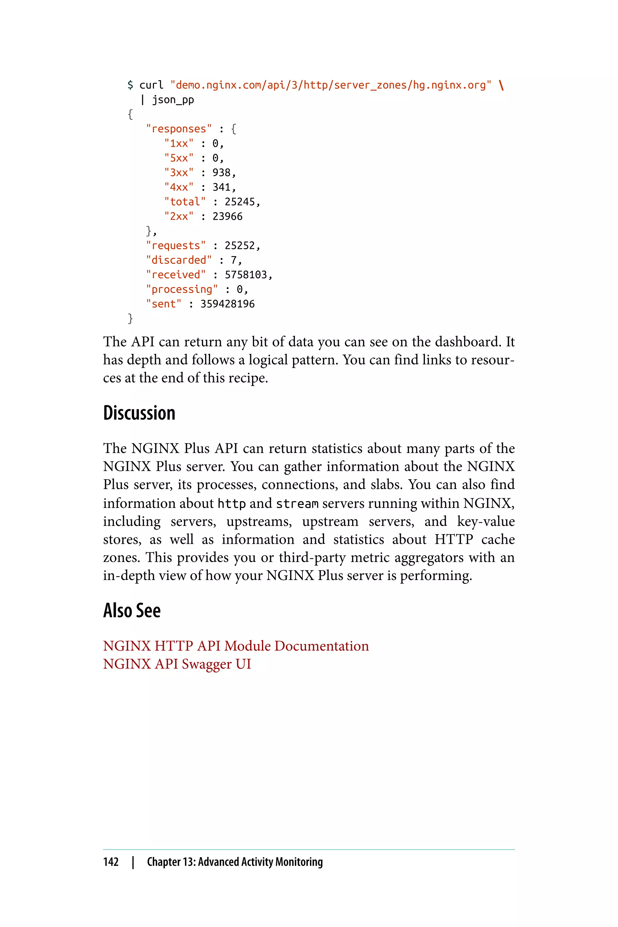 $ curl "demo.nginx.com/api/3/http/server_zones/hg.nginx.org" 
| json_pp
{
"responses" : {
"1xx" : 0,
"5xx" : 0,
"3xx" : 938,
"4xx" : 341,
"total" : 25245,
"2xx" : 23966
},
"requests" : 25252,
"discarded" : 7,
"received" : 5758103,
"processing" : 0,
"sent" : 359428196
}
The API can return any bit of data you can see on the dashboard. It
has depth and follows a logical pattern. You can find links to resour‐
ces at the end of this recipe.
Discussion
The NGINX Plus API can return statistics about many parts of the
NGINX Plus server. You can gather information about the NGINX
Plus server, its processes, connections, and slabs. You can also find
information about http and stream servers running within NGINX,
including servers, upstreams, upstream servers, and key-value
stores, as well as information and statistics about HTTP cache
zones. This provides you or third-party metric aggregators with an
in-depth view of how your NGINX Plus server is performing.
Also See
NGINX HTTP API Module Documentation
NGINX API Swagger UI
142 | Chapter 13: Advanced Activity Monitoring
 