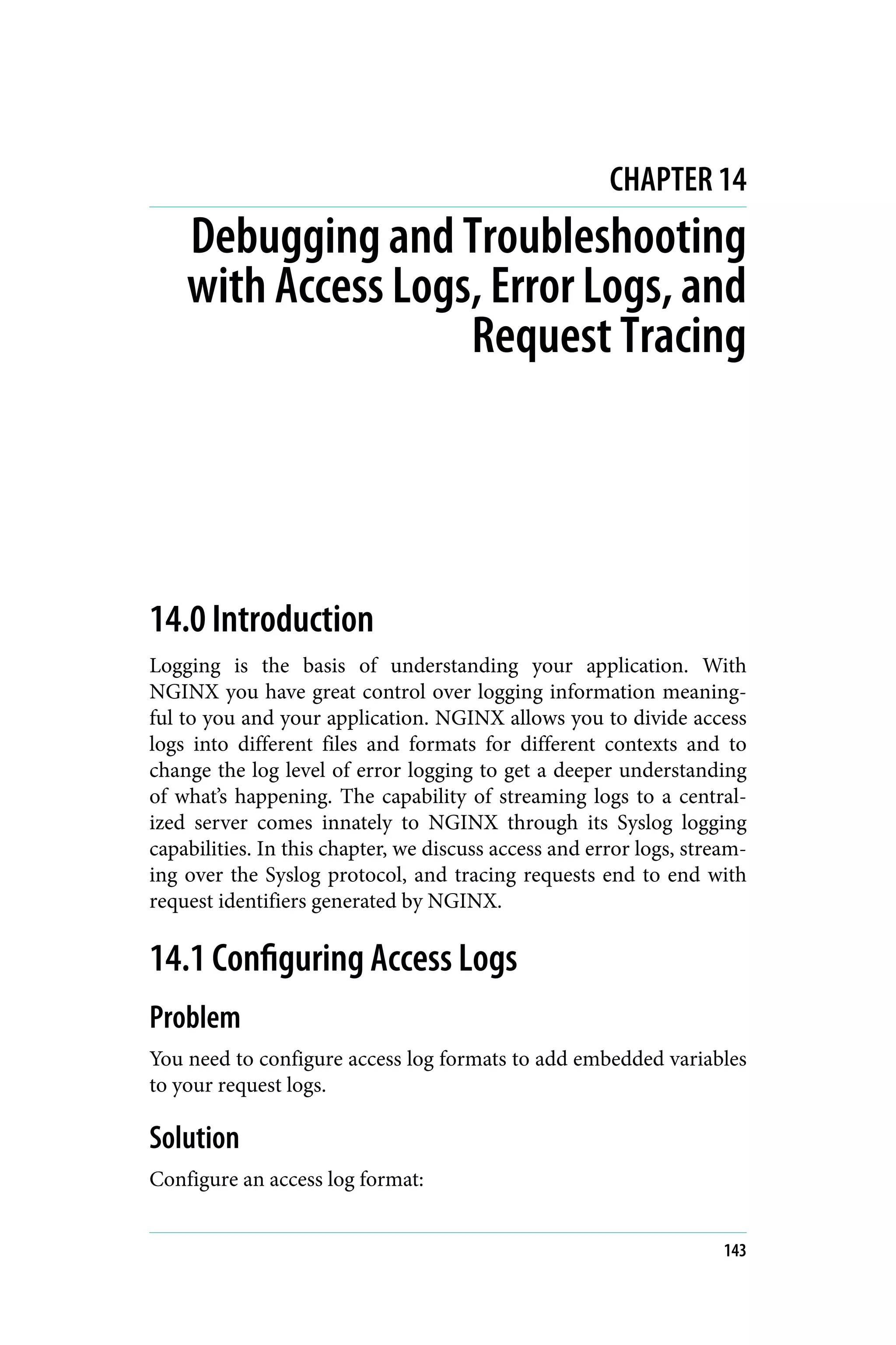 CHAPTER 14
Debugging and Troubleshooting
with Access Logs, Error Logs, and
Request Tracing
14.0 Introduction
Logging is the basis of understanding your application. With
NGINX you have great control over logging information meaning‐
ful to you and your application. NGINX allows you to divide access
logs into different files and formats for different contexts and to
change the log level of error logging to get a deeper understanding
of what’s happening. The capability of streaming logs to a central‐
ized server comes innately to NGINX through its Syslog logging
capabilities. In this chapter, we discuss access and error logs, stream‐
ing over the Syslog protocol, and tracing requests end to end with
request identifiers generated by NGINX.
14.1 Configuring Access Logs
Problem
You need to configure access log formats to add embedded variables
to your request logs.
Solution
Configure an access log format:
143
 
