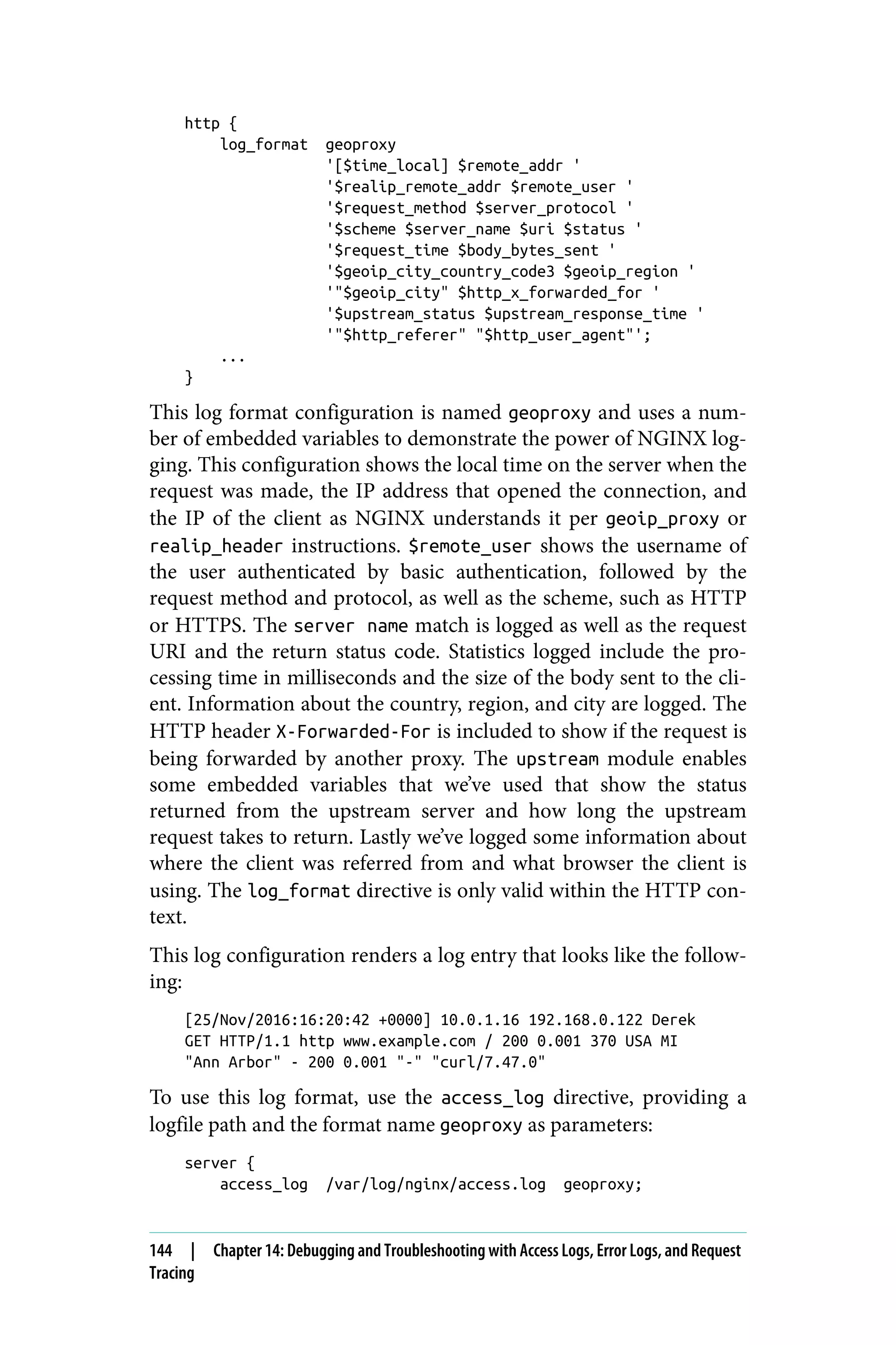 http {
log_format geoproxy
'[$time_local] $remote_addr '
'$realip_remote_addr $remote_user '
'$request_method $server_protocol '
'$scheme $server_name $uri $status '
'$request_time $body_bytes_sent '
'$geoip_city_country_code3 $geoip_region '
'"$geoip_city" $http_x_forwarded_for '
'$upstream_status $upstream_response_time '
'"$http_referer" "$http_user_agent"';
...
}
This log format configuration is named geoproxy and uses a num‐
ber of embedded variables to demonstrate the power of NGINX log‐
ging. This configuration shows the local time on the server when the
request was made, the IP address that opened the connection, and
the IP of the client as NGINX understands it per geoip_proxy or
realip_header instructions. $remote_user shows the username of
the user authenticated by basic authentication, followed by the
request method and protocol, as well as the scheme, such as HTTP
or HTTPS. The server name match is logged as well as the request
URI and the return status code. Statistics logged include the pro‐
cessing time in milliseconds and the size of the body sent to the cli‐
ent. Information about the country, region, and city are logged. The
HTTP header X-Forwarded-For is included to show if the request is
being forwarded by another proxy. The upstream module enables
some embedded variables that we’ve used that show the status
returned from the upstream server and how long the upstream
request takes to return. Lastly we’ve logged some information about
where the client was referred from and what browser the client is
using. The log_format directive is only valid within the HTTP con‐
text.
This log configuration renders a log entry that looks like the follow‐
ing:
[25/Nov/2016:16:20:42 +0000] 10.0.1.16 192.168.0.122 Derek
GET HTTP/1.1 http www.example.com / 200 0.001 370 USA MI
"Ann Arbor" - 200 0.001 "-" "curl/7.47.0"
To use this log format, use the access_log directive, providing a
logfile path and the format name geoproxy as parameters:
server {
access_log /var/log/nginx/access.log geoproxy;
144 | Chapter 14: Debugging and Troubleshooting with Access Logs, Error Logs, and Request
Tracing
 