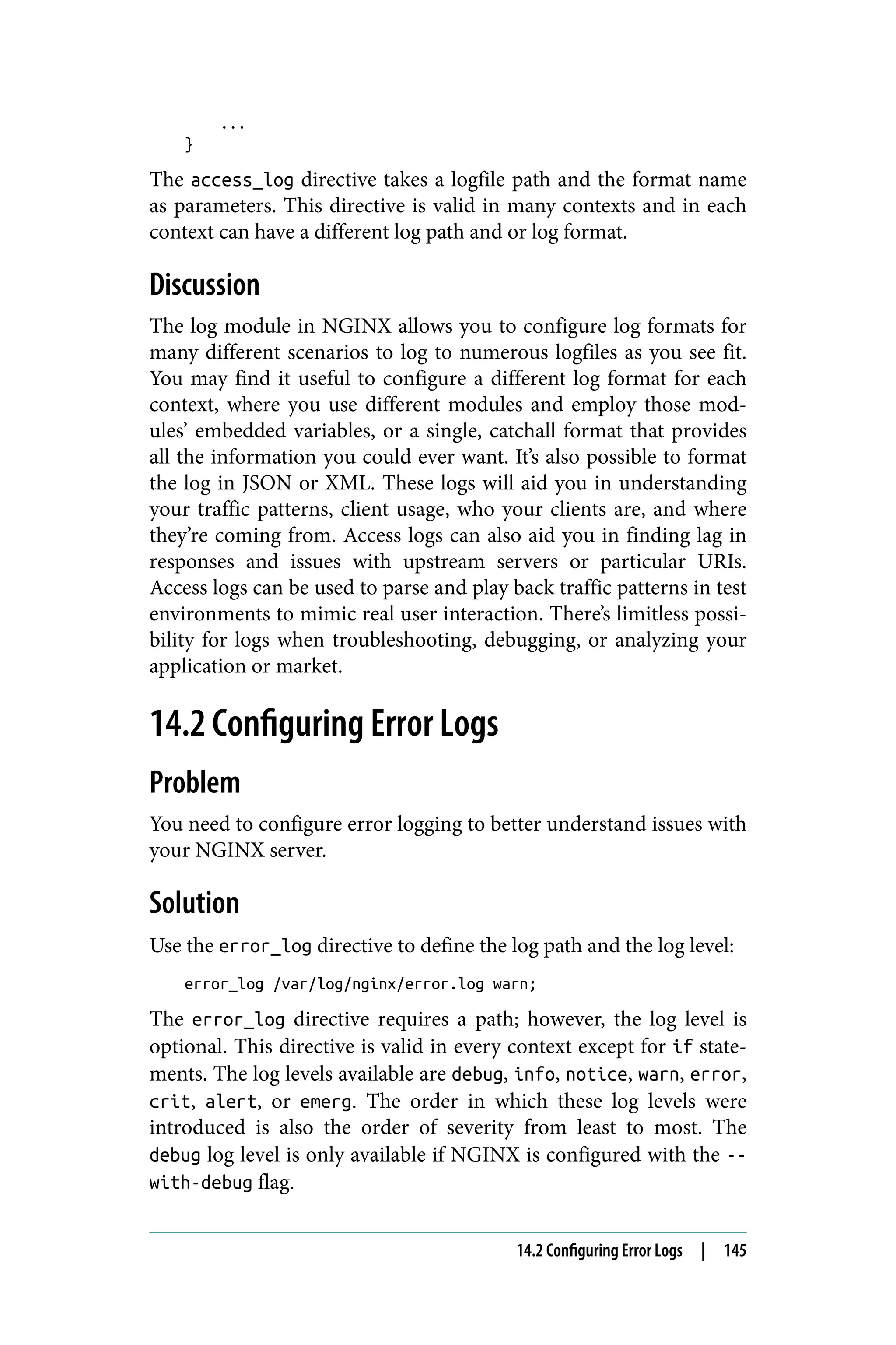 ...
}
The access_log directive takes a logfile path and the format name
as parameters. This directive is valid in many contexts and in each
context can have a different log path and or log format.
Discussion
The log module in NGINX allows you to configure log formats for
many different scenarios to log to numerous logfiles as you see fit.
You may find it useful to configure a different log format for each
context, where you use different modules and employ those mod‐
ules’ embedded variables, or a single, catchall format that provides
all the information you could ever want. It’s also possible to format
the log in JSON or XML. These logs will aid you in understanding
your traffic patterns, client usage, who your clients are, and where
they’re coming from. Access logs can also aid you in finding lag in
responses and issues with upstream servers or particular URIs.
Access logs can be used to parse and play back traffic patterns in test
environments to mimic real user interaction. There’s limitless possi‐
bility for logs when troubleshooting, debugging, or analyzing your
application or market.
14.2 Configuring Error Logs
Problem
You need to configure error logging to better understand issues with
your NGINX server.
Solution
Use the error_log directive to define the log path and the log level:
error_log /var/log/nginx/error.log warn;
The error_log directive requires a path; however, the log level is
optional. This directive is valid in every context except for if state‐
ments. The log levels available are debug, info, notice, warn, error,
crit, alert, or emerg. The order in which these log levels were
introduced is also the order of severity from least to most. The
debug log level is only available if NGINX is configured with the --
with-debug flag.
14.2 Configuring Error Logs | 145
 