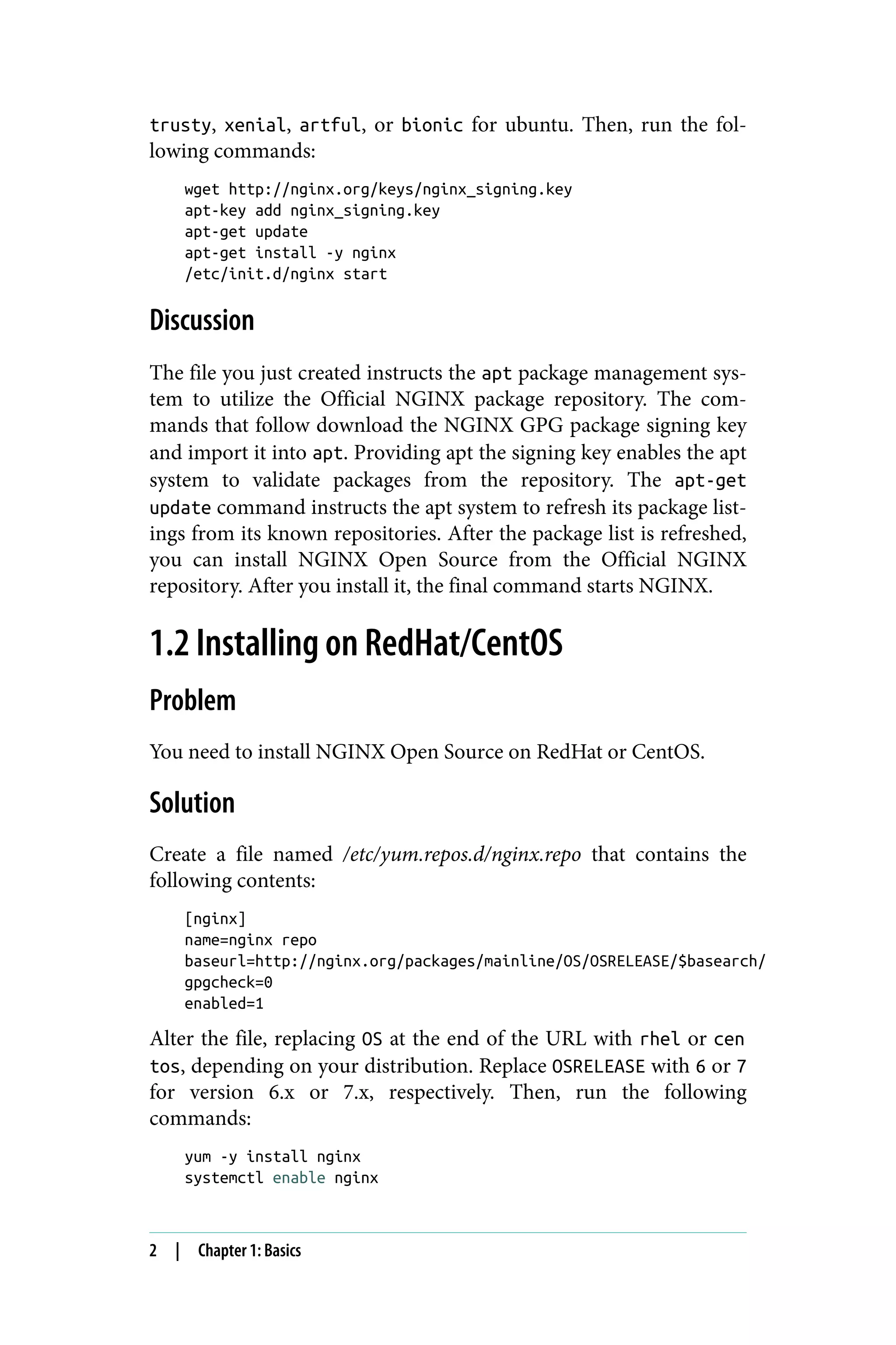 trusty, xenial, artful, or bionic for ubuntu. Then, run the fol‐
lowing commands:
wget http://nginx.org/keys/nginx_signing.key
apt-key add nginx_signing.key
apt-get update
apt-get install -y nginx
/etc/init.d/nginx start
Discussion
The file you just created instructs the apt package management sys‐
tem to utilize the Official NGINX package repository. The com‐
mands that follow download the NGINX GPG package signing key
and import it into apt. Providing apt the signing key enables the apt
system to validate packages from the repository. The apt-get
update command instructs the apt system to refresh its package list‐
ings from its known repositories. After the package list is refreshed,
you can install NGINX Open Source from the Official NGINX
repository. After you install it, the final command starts NGINX.
1.2 Installing on RedHat/CentOS
Problem
You need to install NGINX Open Source on RedHat or CentOS.
Solution
Create a file named /etc/yum.repos.d/nginx.repo that contains the
following contents:
[nginx]
name=nginx repo
baseurl=http://nginx.org/packages/mainline/OS/OSRELEASE/$basearch/
gpgcheck=0
enabled=1
Alter the file, replacing OS at the end of the URL with rhel or cen
tos, depending on your distribution. Replace OSRELEASE with 6 or 7
for version 6.x or 7.x, respectively. Then, run the following
commands:
yum -y install nginx
systemctl enable nginx
2 | Chapter 1: Basics
 
