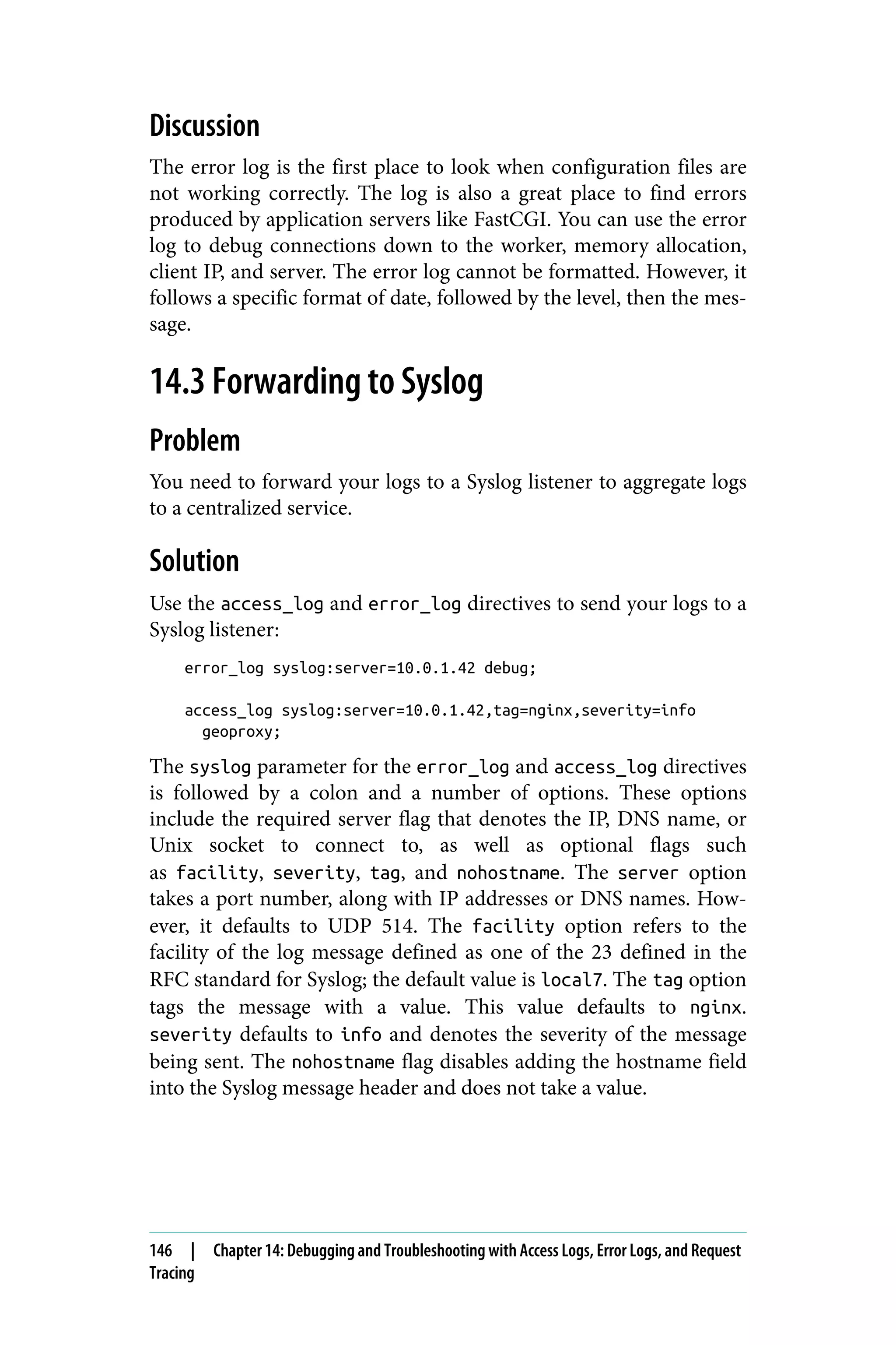 Discussion
The error log is the first place to look when configuration files are
not working correctly. The log is also a great place to find errors
produced by application servers like FastCGI. You can use the error
log to debug connections down to the worker, memory allocation,
client IP, and server. The error log cannot be formatted. However, it
follows a specific format of date, followed by the level, then the mes‐
sage.
14.3 Forwarding to Syslog
Problem
You need to forward your logs to a Syslog listener to aggregate logs
to a centralized service.
Solution
Use the access_log and error_log directives to send your logs to a
Syslog listener:
error_log syslog:server=10.0.1.42 debug;
access_log syslog:server=10.0.1.42,tag=nginx,severity=info
geoproxy;
The syslog parameter for the error_log and access_log directives
is followed by a colon and a number of options. These options
include the required server flag that denotes the IP, DNS name, or
Unix socket to connect to, as well as optional flags such
as facility, severity, tag, and nohostname. The server option
takes a port number, along with IP addresses or DNS names. How‐
ever, it defaults to UDP 514. The facility option refers to the
facility of the log message defined as one of the 23 defined in the
RFC standard for Syslog; the default value is local7. The tag option
tags the message with a value. This value defaults to nginx.
severity defaults to info and denotes the severity of the message
being sent. The nohostname flag disables adding the hostname field
into the Syslog message header and does not take a value.
146 | Chapter 14: Debugging and Troubleshooting with Access Logs, Error Logs, and Request
Tracing
 