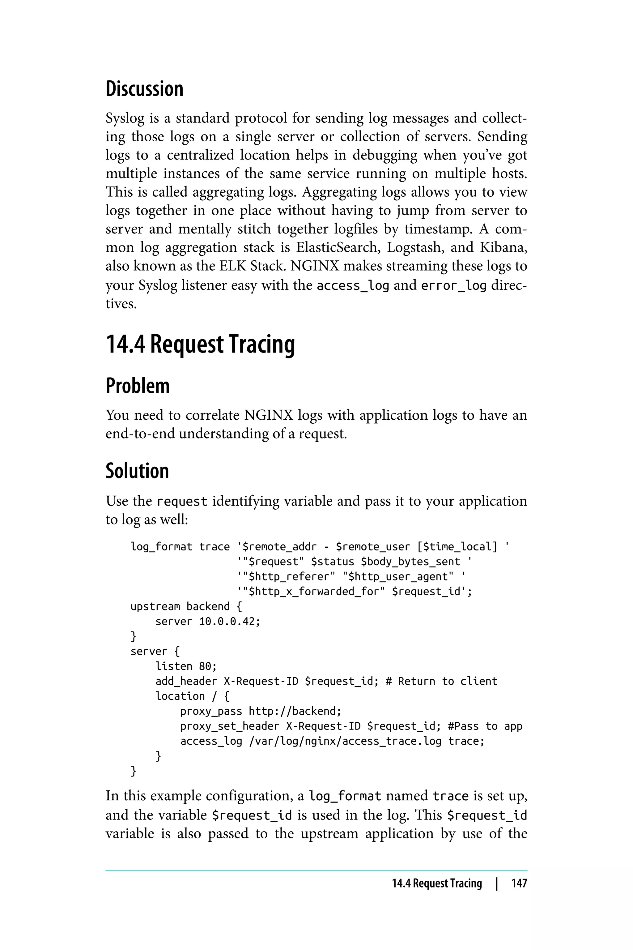 Discussion
Syslog is a standard protocol for sending log messages and collect‐
ing those logs on a single server or collection of servers. Sending
logs to a centralized location helps in debugging when you’ve got
multiple instances of the same service running on multiple hosts.
This is called aggregating logs. Aggregating logs allows you to view
logs together in one place without having to jump from server to
server and mentally stitch together logfiles by timestamp. A com‐
mon log aggregation stack is ElasticSearch, Logstash, and Kibana,
also known as the ELK Stack. NGINX makes streaming these logs to
your Syslog listener easy with the access_log and error_log direc‐
tives.
14.4 Request Tracing
Problem
You need to correlate NGINX logs with application logs to have an
end-to-end understanding of a request.
Solution
Use the request identifying variable and pass it to your application
to log as well:
log_format trace '$remote_addr - $remote_user [$time_local] '
'"$request" $status $body_bytes_sent '
'"$http_referer" "$http_user_agent" '
'"$http_x_forwarded_for" $request_id';
upstream backend {
server 10.0.0.42;
}
server {
listen 80;
add_header X-Request-ID $request_id; # Return to client
location / {
proxy_pass http://backend;
proxy_set_header X-Request-ID $request_id; #Pass to app
access_log /var/log/nginx/access_trace.log trace;
}
}
In this example configuration, a log_format named trace is set up,
and the variable $request_id is used in the log. This $request_id
variable is also passed to the upstream application by use of the
14.4 Request Tracing | 147
 