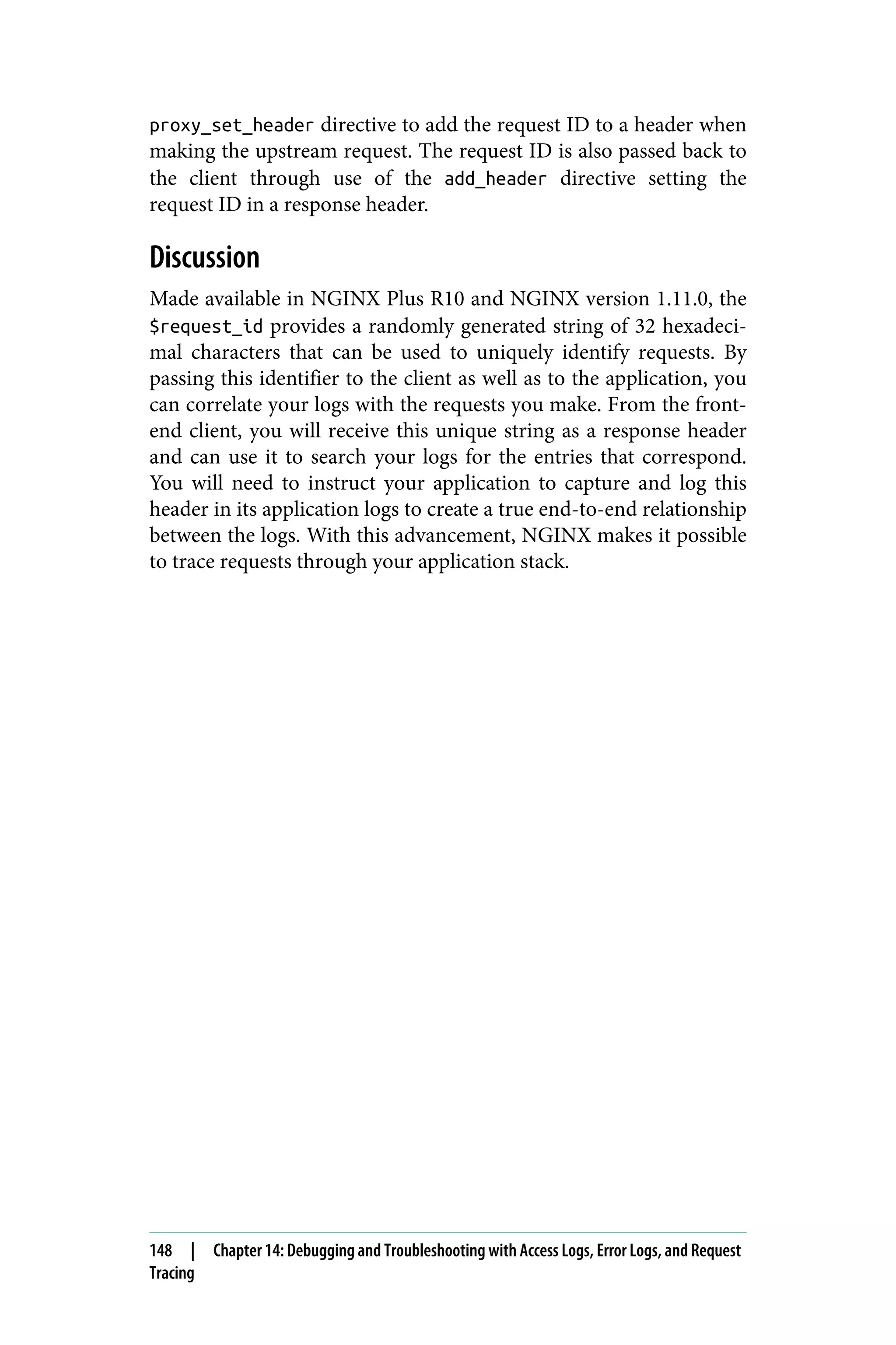 proxy_set_header directive to add the request ID to a header when
making the upstream request. The request ID is also passed back to
the client through use of the add_header directive setting the
request ID in a response header.
Discussion
Made available in NGINX Plus R10 and NGINX version 1.11.0, the
$request_id provides a randomly generated string of 32 hexadeci‐
mal characters that can be used to uniquely identify requests. By
passing this identifier to the client as well as to the application, you
can correlate your logs with the requests you make. From the front‐
end client, you will receive this unique string as a response header
and can use it to search your logs for the entries that correspond.
You will need to instruct your application to capture and log this
header in its application logs to create a true end-to-end relationship
between the logs. With this advancement, NGINX makes it possible
to trace requests through your application stack.
148 | Chapter 14: Debugging and Troubleshooting with Access Logs, Error Logs, and Request
Tracing
 
